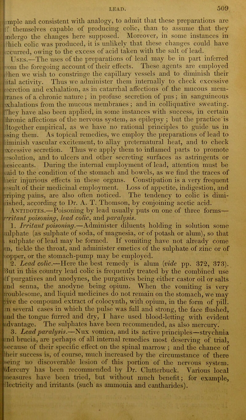 I i mple and consistent with analogy, to admit that these preparations are | j:T themselves capable of producing colic, than to assume that they i j ndergo the changes here supposed. Moreover, in some instances in b hicli colic was produced, it is unlikely that these changes could have occurred, owing to the excess ot acid taken with the salt of lead. Uses.—The nses of the preparations of lead may be in part inferred I r om the foregoing account of their effects. These agents are employed . hen we wish to constringe the capillary vessels and to diminish their L ital activity. Thus we administer them internally to check excessive II mretion and exhalation, as in catarrhal affections of the mucous mem- | rranes of a chronic nature; in profuse secretion of pus; in sanguineous i exhalations from the mucous membranes ; and in colliquative sweating. , They have also been applied, in some instances with success, in certain hronic affections of the nervous system, as epilepsy ; but the practice is lltogether empirical, as we have no rational principles to guide us in St -sing them. As topical remedies, wre employ the preparations of lead to [ iminish vascular excitement, to allay preternatural heat, and to check •: \xcessive secretion. Thus we apply them to inflamed parts to promote I tesolution, and to ulcers and other secreting surfaces as astringents or I; >esiccants. During the internal employment of lead, attention must be , aid to the condition of the stomach and bowels, as we find the traces of reir injurious effects in these organs. Constipation is a very frequent essult of their medicinal employment. Loss of appetite, indigestion, and wiping pains, are also often noticed. The tendency to colic is dimi- iished, according to Dr. A. T. Thomson, by conjoining acetic acid. Antidotes.—Poisoning by lead usually puts on one of three forms— 'ritant poisoning, lead colic, and paralysis. 1. Irritant poisoning.—Administer diluents holding in solution some ulphate (as sulphate of soda, of magnesia, or of potash or alum), so that sulphate of lead may be formed. If vomiting have not already come rn, tickle the throat, and administer emetics of the sulphate of zinc or of topper, or the stomach-pump may be employed. 2. Lead colic.—Here the best remedy is alum {vide pp. 372, 373). 3ut in this country lead colic is frequently treated by the combined use ;f purgatives and anodynes, the purgatives being either castor oil or salts nd senna, the anodyne being opium. When the vomiting is very troublesome, and liquid medicines do not remain on the stomach, we may : ive the compound extract of colocynth, with opium, in the form of pill, n several cases in which the pulse was full and strong, the face flushed, nd the tongue furred and dry, I have used blood-letting with evident i dvantage. The sulphates have been recommended, as also mercury. 3. Lead paralysis.—Nux vomica, and its active principles—strychnia nd brucia, are perhaps of all internal remedies most deserving of trial, because of their specific effect on the spinal marrow; and the chance of Iheir success is, of course, much increased by the circumstance of there being no discoverable lesion of this portion of the nervous system. Mercury has been recommended by Dr. Clutterbuck. Various local measures have been tried, but without much benefit; for example, lectricity and irritants (such as ammonia and cantharides).