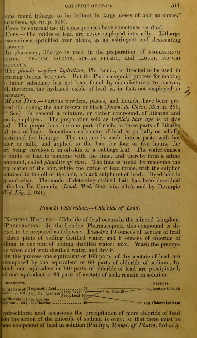 ii ons found litharge to be irritant in large doses of half an ounce,” a 1 iristison, op. cit. p. 509). tflFrom its external use ill consequences have sometimes resulted. ;(Jses.—The oxides of lead are never employed internally. Litharge 'sometimes sprinkled over ulcers, as an astringent and desiccating instance. In pharmacy, litharge is used in the preparation of emplastrum UJMBI, CERATUM SAPONIS, ACETAS PLUMBI, and LLQUOR PLUMBI uCETATIS. The plumbi oxydum hydratum, Ph. Lond., is directed to be used in * sparing Quince Sulphas. But the Pharmacopoeial process for making | : latter substance has not been found by manufacturers to answer, d, therefore, the hydrated oxide of lead is, in fact, not employed in amiacy. Hair Dye.—Various powders, pastes, and liquids, have been pre- red for dyeing the hair brown or black (Journ. de Chem. Med. ii. 250, Ser.) In general a mixture, or rather compound, of litharge and ne is employed. The preparation sold as Orfila’s hair dye is of this id. The proportions are one part of each, or three parts of litharge d two of lime. Sometimes carbonate of lead is partially or wholly J; bstitilted for litharge. The mixture is made into a paste with hot ‘ * .ter or milk, and applied to the hair for four or five hours, the rt being enveloped in oil-skin or a cabbage leaf. The water causes b ?3 oxide of lead to combine with the lime, and thereby form a saline impound, calledplumbite of lime. The lime is useful by removing the ’ ty matter of the hair, while the oxide of lead forms, with the sulphur mtained in the oil of the hair, a black sulphuret of lead. Dyed hair is qr and crisp. The mode of detecting stained hair has been described the late Dr. Cummin {Lond. Med. Gaz. xix. 215), and by Devergie lied. Leg. ii. 931). Plumbi Chlo'ridum.—Chlo'ride of Lead. Natural History.—Chloride of lead occurs in the mineral kingdom. Preparation.—In the London Pharmacopoeia this compound is di- eted to be prepared as follows :—Dissolve 19 ounces of acetate of lead three pints of boiling distilled water, and 6 ounces of chloride of i'dium in one pint of boiling distilled water: mix. Wash the precipi- ce when cold with distilled water, and dry it. In this process one equivalent or 163 parts of dry acetate of lead are (composed by one equivalent or 60 parts of chloride of sodium; by uich one equivalent or 140 parts of chloride of lead are precipitated, t'd one equivalent or 83 parts of acetate of soda remain in solution. REAGENTS. RESULTS. U. Acetate of peq. Acetic Acid 51 *ead~ 163 W Ox. Lead 112 I (.Chloride of (1 eq. Sodium 24 ■ odium.. 60 ( 1 eq. Cliloriue 3G hydrochloric acid occasions the precipitation of more chloride of lead cer the action of the chloride of sodium is over ; so that there must be |;me compound of lead in solution (Phillips, Transl. of Pharm. 3rd ed.) 1 eq. Acetate Soda 83 1 eq. Chlorde Lead 140