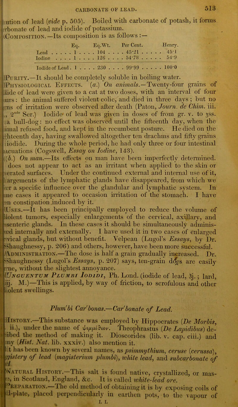 CARBONATE OF LEAD. | ution of lead (ivide p. 505). Boiled with carbonate of potash, it forms rbonate of lead and iodide of potassium. (Composition.—Its composition is as follows : — Eq. Eq.Wt. Per Cent. Henry. Lead 1 .... 104 ... . 45*21 45*1 Iodine .... 1 ... . 126 .... 54*78 54*‘J Iodide of Lead . 1 . . 230 ... . 99*99 100*0 1 Purity.—It should be completely soluble in boiling water, i Physio logical Effects, (a.) On animals. — Twenty-four grains of #1 lide of lead were given to a cat at two doses, with an interval of four urs : the animal suffered violent colic, and died in three days ; but no ms of irritation were observed after death (Paton, Journ. de Chim. iii. 2n<le Ser.) Iodide* of lead was given in doses of from gr. v. to *ss. a bull-dog: no effect was observed until the fifteenth day, when the imal refused food, and kept in the recumbent posture. He died on the ,hteenth day, having swallowed altogether ten drachms and fifty grains iodide. During the whole period, he had only three or four intestinal ncuations (Cogswell, Essay on Iodine, 143). On man.—Its effects on man have been imperfectly determined, does not appear to act as an irritant when applied to the skin or erated surfaces. Under the continued external and internal use of it, argements of the lymphatic glands have disappeared, from which we er a specific influence over the glandular and lymphatic system. In ne cases it appeared to occasion irritation of the stomach. I have n constipation .induced by it. Uses.—It has been principally employed to reduce the volume of lolent tumors, especially enlargements of the cervical, axillary, and 'Senteric glands. In these cases it should be simultaneously adminis- ed internally and externally. I have used it in two cases of enlarged vical glands, but without benefit. Velpeau (Lugol’s Essays, by Dr. Shaughnessy, p. 206) and others, however, have been more successful. Administration.—The dose is half a grain gradually increased. Dr. -Shaughnessy (Lugol’s Essays, p. 207) says, ten-grain d(fes are easily r*ne, without the slightest annoyance. IUnguentum Plumbi Iodidt, Ph. Lond. (iodide of lead, Sj.; lard, Iiij. M.)—This is applied, by way of friction, to scrofulous and other “ Plum!hi Car'bonus.—Carbonate of Lead. illSTORY.—This substance was employed by Hippocrates [De Morbis, ii.), under the name of ipiyyttiov. Theophrastus {De Lapidibus) de- * iibed the method of making it. Dioscorides (lib. v. cap. ciii.) and :ny {Hist. Nat. lib. xxxiv.) also mention it. ’ t has been known by several names, as psimmythium, ceruse {cerussa), yistery of lead {magisterium plumbi), white lead, and subcarbonate of l Natural History. This salt is found native, crystallized, or mas- 3, in Scotland, England, &c. It is called white-lead ore. Preparation.—The old method of obtaining it is by exposing coils of 1-plate, placed perpendicularly in earthen pots, to the vapour of L L