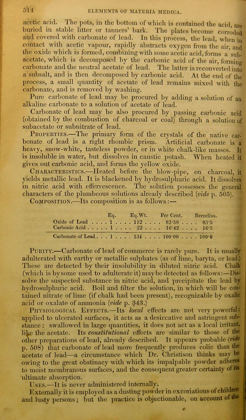 acetic acid. The pots, in the bottom of which is contained the acid, are buried in stable litter or tanners’ bark. The plates become corroded and covered with carbonate of lead. In this process, the lead, when in contact with acetic vapour, rapidly abstracts oxygen from the air, and the oxide which is formed, combining with some acetic acid, forms a sub- acetate, which is decomposed by the carbonic acid of the air, forming carbonate and the neutral acetate of lead. The latter is reconverted into a subsalt, and is then decomposed by carbonic acid. At the end of the process, a small quantity of acetate of lead remains mixed with the carbonate, and is removed by washing. Pure carbonate of lead may be procured by adding a solution of an alkaline carbonate to a solution of acetate of lead. Carbonate of lead may be also procured by passing carbonic acid (obtained by the combustion of charcoal or coal) through a solution of subacetate or subnitrate of lead. Properties.—The primary form of the crystals of the native car- bonate of lead is a right rhombic prism. Artificial carbonate is a heavy, snow-white, tasteless powder, or in white chalk-like masses. It is insoluble in water, but dissolves in caustic potash. When heated it gives out carbonic acid, and forms the yellow oxide. Characteristics.—Heated before the blow-pipe, on charcoal, it yields metallic lead. It is blackened by hydro sulphuric acid. It dissolves in nitric acid with effervescence. The solution possesses the general characters of the plumbeous solutions already described [vide p. 505). Composition.—Its composition is as follows:— Eq. Eq.Wt. Per Cent. Berzelius. Oxide of Lead ....!.. ..112.... 83*58 .... 83*5 Carbonic Acid 1 . . . . 22 ... . 16*42 .... 16*5 Carbonate of Lead . . . 1 . . . . 134 .... 100*00 .... 100*0 Purity.—Carbonate of lead of commerce is rarely pure. It is usually adulterated with earthy or metallic sulphates (as of lime, baryta, or lead.) These are detected by their insolubility in diluted nitric acid. Chalk (which is by some used to adulterate it) maybe detected as follows:—Dis- solve the suspected substance in nitric acid, and precipitate the lead by liydrosulphuric acid. Boil and filter the solution, in which will be con- tained nitrate of lime (if chalk had been present), recognizable by oxalic acid or oxalate of ammonia [vide p. 343.) Physiological Effects.—Its local effects are not very powerful: applied to ulcerated surfaces, it acts as a desiccative and astringent sub- stance : swallowed in large quantities, it does not act as a local irritant, like the acetate. Its constitutional effects are similar to those of the other preparations of lead, already described. It appears probable (vide p. 508) that carbonate of lead more frequently produces colic than the acetate of lead—a circumstance which Dr. Christison thinks may be owing to the great obstinacy with which its impalpable powder adheres to moist membranous surfaces, and the consequent greater certainty of its ultimate absorption. Uses.—It is never administered internally. Externally it is employed as a dusting powder in excoriations of children and lusty persons; but the practice is objectionable, on account of tn«