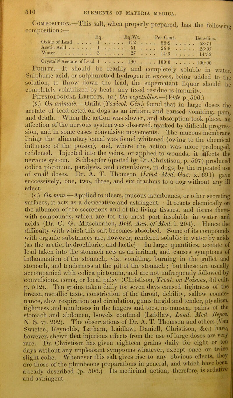 Composition—This salt, when properly prepared, has the following composition:—• . Eq.Wt. Per Cent. Berzelius. uxme or ueau .... 1 112 .... 58-9 58-71 Acetic Acid 1 51 .... 2fi-8 26-97 Water 3 27 .... 14-3 14-32 Crystall'1 Acetate of Lead 1 190 .... lOO'O 100‘00 Purity.—It should be readily and completely soluble in water. Sulphuric acid, or sulphuretted hydrogen in excess, being added to the solution, to throw down the lead, the supernatant liquor should be completely volatilized by heat: any fixed residue is impurity. Physiological Effects, (a.) On vegetables.—(Vide p.506.) (b.) On animals— Orfila (Toxicol. Gen.) found that in large doses the acetate of lead acted on dogs as an irritant, and caused vomiting, pain, and death. When the action was slower, and absorption took place, an affection of the nervous system was observed, marked by difficult progres- sion, and in some cases convulsive movements. The mucous membrane lining the alimentary canal was found whitened (owing to the chemical influence of the poison), and, where the action was more prolonged, reddened. Injected into the veins, or applied to wounds, it affects the nervous system. Schloepfer (quoted by Dr. Christison, p. 507) produced colica pictonum, paralysis, and convulsions, in dogs, by the repeated use of small doses. Dr. A. T. Thomson (Lond. Med. Gaz. x. 691) gave successively, one, two, three, and six drachms to a dog without any ill effect. (c.) On man.—Applied to ulcers, mucous membranes, or other secreting surfaces, it acts as a desiccative and astringent. It reacts chemically on the albumen of the secretions and of the living tissues, and forms there- with compounds, which are for the most part insoluble in water and acids (Dr. C. G. Mitscherlich, Brit. Ann. of Med. i. 204). Hence the difficulty with which this salt becomes absorbed. Some of its compounds with organic substances are, however, rendered soluble in water by acids (as the acetic, hydrochloric, and lactic). In large quantities, acetate of lead taken into the stomach acts as an irritant, and causes symptoms of inflammation of the stomach, viz. vomiting, burning in the gullet and stomach, and tenderness at the pit of the stomach ; but these are usually accompanied with colica pictonum, and are not unfrequently followed by convulsions, coma, or local palsy (Christison, Treat, on Poisons, 3d edit, p. 512). Ten grains taken daily for seven days caused tightness of the breast, metallic taste, constriction of the throat, debility, sallow counte- nance, slow respiration and circulation, gums turgid and tender, ptyalism, tightness and numbness in the fingers and toes, no nausea, pains of the j stomach and abdomen, bowels confined (Laidlaw, Lond. Med. Repos. N. S. vi. 292). The observations of Dr. A. T. Thomson and others (\ an Swieten, Reynolds, Latham, Laidlaw, Danicll, Christison, &c.) have, however, shewn that injurious effects from the use of large doses are very j rare. Dr. Christison has given eighteen grains daily for eight or ten days without any unpleasant symptoms whatever, except once or twice j slight colic. Whenever this salt gives rise to any obvious effects, they : are those of the plumbeous preparations in general, and which have been j already described (p. 506.) Its medicinal action, therefore, is sedative j and astringent.