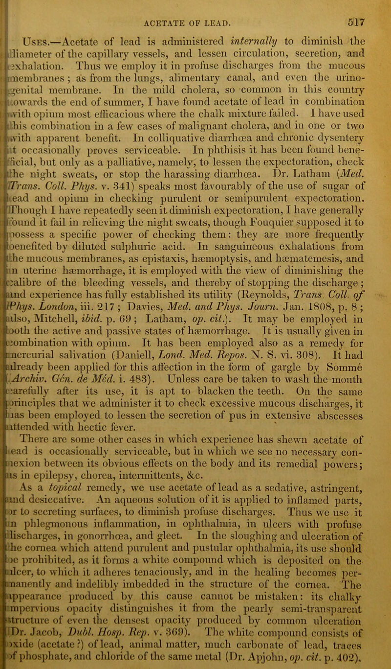 Uses.—Acetate of lead is administered internally to diminish the (diameter of the capillary vessels, and lessen circulation, secretion, and exhalation. Thus we employ it in profuse discharges from the mucous membranes ; as from the lungs, alimentary canal, and even the urino- genital membrane. In the mild cholera, so common in this country towards the end of summer, I have found acetate of lead in combination with opium most efficacious where the chalk mixture failed. I have used i his combination in a few cases of malignant cholera, and in one or two I’Lvith apparent benefit. In colliquative diarrhoea and chronic dysentery i t occasionally proves serviceable. In phthisis it has been found bene- ficial, but only as a palliative, namely, to lessen the expectoration, check y he night sweats, or stop the harassing diarrhoea. Dr. Latham {Med. Trans. Coll. Phys. v. 341) speaks most favourably of the use of sugar of (bead and opium in checking purulent or semipurulent expectoration. [Though I have repeatedly seen it diminish expectoration, I have generally i bund it fail in relieving the night sweats, though Fouquier supposed it to kpossess a specific power of checking them: they are more frequently [I benefited by diluted sulphuric acid. In sanguineous exhalations from ■the mucous membranes, as epistaxis, haemoptysis, and haematemesis, and i n uterine haemorrhage, it is employed with the view of diminishing the calibre of the bleeding vessels, and thereby of stopping the discharge; and experience has fully established its utility (Reynolds, Trans. Coll, of UPhys. London, iii. 217 ; Davies, Med. and Phys. Journ. Jan. 1808, p. 8 ; pilso, Mitchell, ibid. p. 69; Laiham, op. cit.). It may be employed in both the active and passive states of haemorrhage. It is usually given in combination with opium. It has been employed also as a remedy for n| mercurial salivation (Daniell, Lond. Med. Repos. N. S. vi. 308). It had ;already been applied for this affection in the form of gargle by Somme I ( Archiv. Gen. cle Med. i. 483). Unless care be taken to wash the mouth ■carefully after its use, it is apt to blacken the teeth. On the same Sprinciples that we administer it to check excessive mucous discharges, it ms been employed to lessen the secretion of pus in extensive abscesses [attended with hectic fever. There are some other cases in which experience has shewn acetate of .ead is occasionally serviceable, but in which we see no necessary con- i lexion between its obvious effects on the body and its remedial powers; us in epilepsy, chorea, intermittents, &c. As a topncal remedy, we use acetate of lead as a sedative, astringent, and desiccative. An aqueous solution of it is applied to inflamed parts, a- to secreting surfaces, to diminish profuse discharges. Thus we use it n phlegmonous inflammation, in ophthalmia, in ulcers with profuse lischarges, in gonorrhoea, and gleet. In the sloughing and ulceration of he cornea which attend purulent and pustular ophthalmia, its use should )e prohibited, as it forms a white compound which is deposited on the ilcer, to which it adheres tenaciously, and in the healing becomes per- manently and indelibly imbedded in the structure of the cornea. The appearance produced by this cause cannot be mistaken: its chalky impervious opacity distinguishes it from the pearly semi-transparent structure of even the densest opacity produced by common ulceration Dr. Jacob, Dubl. Hosp. Rep. v. 369). The white compound consists of )xide (acetate?) of lead, animal matter, much carbonate of lead, traces >f phosphate, and chloride of the same metal (Dr. Apjohn, op. cit. p. 402),