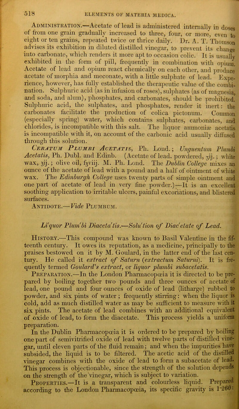 Administration.—Acetate oflead is administered internally in doses of from one grain gradually increased to three, four, or more, even to eight or ten grains, repeated twice or thrice daily. Dr. A. T. Thomson advises its exhibition in diluted distilled vinegar, to prevent its change into carbonate, which renders it more apt to occasion colic. It is usually exhibited in the form of pill, frequently in combination with opium. Acetate of lead and opium react chemically on each other, and produce acetate of morphia and meconate, with a little sulphate of lead. Expe- rience, however, has fully established the therapeutic value of the combi- nation. Sulphuric acid (as in infusion of roses), sulphates (as of magnesia, and soda, and alum), phosphates, and carbonates, should be prohibited. Sulphuric acid, the sulphates, and phosphates, render it inert: the carbonates facilitate the production of colica pictonum. Common (especially spring) water, which contains sulphates, carbonates, and chlorides, is incompatible with this salt. The liquor ammoniae acetatis is incompatible with it, on account of the carbonic acid usually diffused through this solution. Cf.ratum Plumbi Acetatis, Ph. Lond.; Unguentum Plumbi Acetatis, Ph. Dubl. and Edinb. (Acetate oflead. powdered, 3ij.; white wax, *ij.; olive oil, fgviij. M. Ph. Lond. The Dublin College mixes an ounce of the acetate of lead with a pound and a half of ointment of white wax. The Edinburgh College uses twenty parts of simple ointment and one part of acetate of lead in very fine powder.)—It is an excellent soothing application to irritable ulcers, painful excoriations, and blistered surfaces. Antidote.— Vide Plumbum. Liquor Plumbi Diacetatis.—Solu'tion of Diac'etate of Lead. History.—This compound was known to Basil Valentine in the fif- teenth century. It owes its reputation, as a medicine, principally to the praises bestowed on it by M. Goulard, in the latter end of the last cen- tury. He called it extract of Saturn (extr actum Saturni). It is fre- quently termed Goulard''s extract, or liquor plumbi subacetatis. Preparation.—In the London Pharmacopoeia it is directed to be pre- pared by boiling together two pounds and three ounces of acetate of lead, one pound and four ounces of oxide of lead (litharge) rubbed to powder, and six pints of water ; frequently stirring: when the liquor is cold, add as much distilled water as may be sufficient to measui'e with it six pints. The acetate of lead combines Math an additional equivalent of oxide of lead, to form the diacetate. This process yields a uniform preparation. In the Dublin Pharmacopoeia it is ordered to be prepared by boiling one part of semivitrified oxide of lead with twelve parts of distilled vine- j gar, until eleven parts of the fluid remain; and when the impurities have subsided, the liquid is to be filtered. The acetic acid of the distilled vinegar combines with the oxide of lead to form a subacetate of lead. This process is objectionable, since the strength of the solution depends on the strength of the Vinegar, which is subject to variation. Properties.—It is a transparent and colourless liquid. Prepared according to the London Pharmacopoeia, its specific gravity is 1260 :