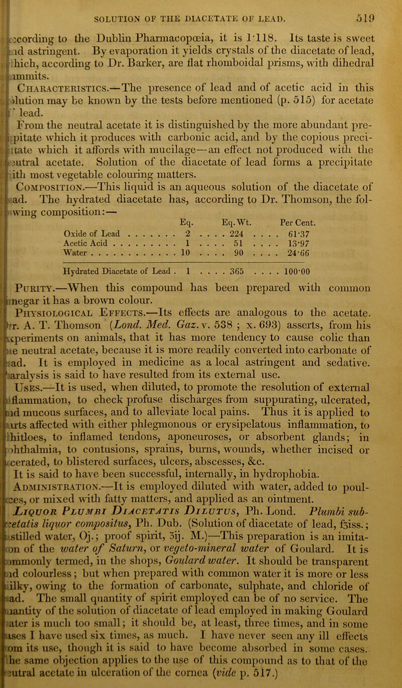 ^cording to the Dublin Pharmacopoeia, it is 1118. Its taste is sweet i id astringent. By evaporation it yields crystals of the diacetate of lead, liich, according to Dr. Barker, are flat rhomboidal prisms, with dihedral immits. Characteristics.—The presence of lead and of acetic acid in this dution may be known by the tests before mentioned (p. 515) for acetate * lead. From the neutral acetate it is distinguished by the more abundant pre- pitate which it produces with carbonic acid, and by the copious predi- cate which it affords with mucilage—an effect not produced with the 11 intral acetate. Solution of the diacetate of lead forms a precipitate ith most vegetable colouring matters. Composition.—This liquid is an aqueous solution of the diacetate of The hydrated diacetate has, according to Dr. Thomson, the fol- wing composition:— Eq. Eq.Wt. PerCent. Oxide of Lead 2 .... 224 .... 6D37 Acetic Acid 1 .... 51 .... 13’97 Water 10 .... 90 .... 24'66 ad. Hydrated Diacetate of Lead . 1 .... 365 .... lOO'OO Purity.—When this compound has been prepared with common i negar it has a brown colour. Physiological Effects.—Its effects are analogous to the acetate. I 'r. A. T. Thomson (Lond. Med. Gaz. v. 538 ; x. 693) asserts, from his '.cperiments on animals, that it has more tendency to cause colic than ue neutral acetate, because it is more readily converted into carbonate of ad. It is employed in medicine as a local astringent and sedative, aralysis is said to have resulted from its external use. Uses.—It is used, when diluted, to promote the resolution of external i flammation, to check profuse discharges from suppurating, ulcerated, nd mucous surfaces, and to alleviate local pains. Thus it is applied to airts affected with either phlegmonous or erysipelatous inflammation, to ihitloes, to inflamed tendons, aponeuroses, or absorbent glands; in flithalmia, to contusions, sprains, burns, wounds, whether incised or i cerated, to blistered surfaces, ulcers, abscesses, &c. It is said to have been successful, internally, in hydrophobia. Administration.—It is employed diluted with water, added to poul- cces, or mixed with fatty matters, and applied as an ointment. Liquor Plumbi Diacetatis Dilutus, Ph. Lond. Plumbi sub- r.etatis liquor compositus, Ph. Dub. (Solution of diacetate of lead, Jfeiss.; 1-.stilled water, Oj.; proof spirit, 5ij. M.)—This preparation is an imita- < on of the water of Saturn, or vegeto-mineral water of Goulard. It is ommonly termed, in the shops, Goulard water. It should be transparent ,id colourless; but when prepared with common water it is more or less i ilky, owing to the formation of carbonate, sulphate, and chloride of ad. The small quantity of spirit employed can be of no service. The aantity of the solution of diacetate of lead employed in making Goulard ater is much too small; it should be, at least, three times, and in some uses I have used six times, as much. I have never seen any ill effects com its use, though it is said to have become absorbed in some cases, he same objection applies to the use of this compound as to that of the 3utral acetate in ulceration of the cornea (vide p. 517.)