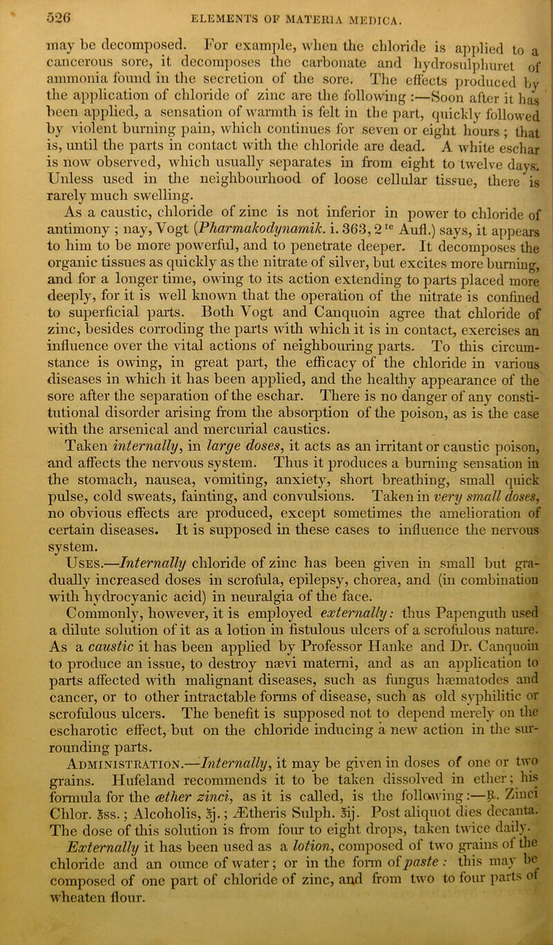 may be decomposed. For example, when the chloride is applied to a cancerous sore, it decomposes the carbonate and hydrosulphuret of ammonia found in the secretion of the sore. The effects produced by the application of chloride of zinc are the following :—Soon after it has been applied, a sensation of warmth is felt in the part, quickly followed by violent burning pain, which continues for seven or eight hours ; that is, until the parts in contact with the chloride are dead. A white eschar is now observed, which usually separates in from eight to twelve days. Unless used in the neighbourhood of loose cellular tissue, there is rarely much swelling. As a caustic, chloride of zinc is not inferior in power to chloride of antimony ; nay, Vogt (Pharma/codynamik. i. 363,2te Aufl.) says, it appears to him to be more powerful, and to penetrate deeper. It decomposes the organic tissues as quickly as the nitrate of silver, but excites more burning, and for a longer time, owing to its action extending to parts placed more deeply, for it is well known that the operation of the nitrate is confined to superficial parts. Both Vogt and Canquoin agree that chloride of zinc, besides corroding the parts with which it is in contact, exercises an influence over the vital actions of neighbouring parts. To this circum- stance is owing, in great part, the efficacy of the chloride in various diseases in which it has been applied, and the healthy appearance of the sore after the separation of the eschar. There is no danger of any consti- tutional disorder arising from the absorption of the poison, as is the case with the arsenical and mercurial caustics. Taken internally, in large doses, it acts as an irritant or caustic poison, and affects the nervous system. Thus it produces a burning sensation in the stomach, nausea, vomiting, anxiety, short breathing, small quick pulse, cold sweats, fainting, and convulsions. Taken in very small doses, no obvious effects are produced, except sometimes the amelioration of certain diseases. It is supposed in these cases to influence the nervous system. Uses.—Internally chloride of zinc has been given in small but gra- dually increased doses in scrofula, epilepsy, chorea, and (in combination with hydrocyanic acid) in neuralgia of the face. Commonly, however, it is employed externally: thus Papenguth used a dilute solution of it as a lotion in fistulous ulcers of a scrofulous nature. As a caustic it has been applied by Professor Hanke and Dr. Canquoin to produce an issue, to destroy naevi materni, and as an application to parts affected with malignant diseases, such as fungus liamiatodes and cancer, or to other intractable forms of disease, such as old syphilitic or scrofulous ulcers. The benefit is supposed not to depend merely on the escharotic effect, but on the chloride inducing a new action in the sur- rounding parts. Administration.—Internally, it may be given in doses of one or two grains. Hufeland recommends it to be taken dissolved in ether; his formula for the aether zinci, as it is called, is the following:—£. Zinci Chlor. 5ss.; Alcoholis, aj.; iEtheris Sulph. Sij. Post aliquot dies decanta. The dose of this solution is from four to eight drops, taken twice daily- Externally it has been used as a lotion, composed of two grains of the chloride and an ounce of water; or in the form of paste: this may be composed of one part of chloride of zinc, and from two to four parts o wheaten flour.
