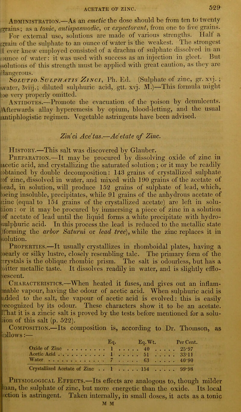 Administration.—As an emetic the dose should be from ten to twenty grains; as a tonic, antispasmodic, or expectorant, from one to five grains. For external use, solutions are made of various strengths. Half a [grain of the sulphate to an ounce of water is the weakest. The strongest |[ ever knew employed consisted of a drachm of sulphate dissolved in an i nuice of water: it was used with success as an injection in gleet. But solutions of this strength must be applied with great caution, as they are t langerous. Solutio Sulphatis Zinci, Ph. Ed. (Sulphate of zinc, gr. xvj. ; water, sviij.; diluted sulphuric acid, gtt. xyj. M.)—This formula might be very properly omitted. Antidotes.—Promote the evacuation of the poison by demulcents. Afterwards allay hyperemesis by opium, blood-letting, and the usual antiphlogistic regimen. Vegetable astringents have been advised. Zin'ci Ace'tas.—Ac'etate of Zinc. History.—This salt was discovered by Glauber. Preparation.—It may be procured by dissolving oxide of zinc in aicetic acid, and crystallizing the saturated solution ; or it may be readily obtained by double decomposition: 143 grains of crystallized sulphate of zinc, dissolved in water, and mixed with 190 grains of the acetate of ead, in solution, will produce 152 grains of sulphate of lead, which, oeing insoluble, precipitates, while 91 grains of the anhydrous acetate of ::inc (equal to 154 grains of the crystallized acetate) are left in solu- ion: or it may be procured by immersing a piece of zinc in a solution >f acetate of lead until the liquid forms a white precipitate with hydro- sulphuric acid. In this process the lead is reduced to the metallic state !forming the arbor Saturni or lead tree), while the zinc replaces it in s.olution. Properties.—It usually crystallizes in rhomboidal plates, having a nearly or silky lustre, closely resembling talc. The primary form of the rystals is the oblique rhombic prism. The salt is odourless, but has a sitter metallic taste. It dissolves readily in water, and is slightly efiflo- iescent. Characteristics.—When heated it fuses, and gives out an inflam- mable vapour, having the odour of acetic acid. When sulphuric acid is i.dded to the salt, the vapour of acetic acid is evolved: this is easily • ecognized by its odour. These characters show it to be an acetate. That it is a zincic salt is proved by the tests before mentioned for a solu- iion of this salt (p. 522). Composition.—Its composition is, according to Dr. Thomson, as > nllows:— Eq. Eq.Wt. PerCent. Oxide of Zinc 1 40 25*97 Acetic Acid I 51 33*11 Water 7 G3 40*90 Crystallized Acetate of Zinc . . 1 154 99*98 Physiological Effects.—Its effects are analogous to, though milder nan, the sulphate of zinc, but more energetic than the oxide. Its local ction is astringent. Taken internally, in small doses, it acts as a tonic M M