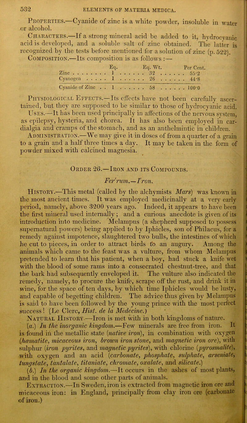 Properties.—Cyanide of zinc is a white powder, insoluble in water or alcohol. Characters.—If a strong mineral acid be added to it, hydrocyanic acid is developed, and a soluble salt of zinc obtained. The latter is recognized by the tests before mentioned for a solution of zinc (p.522). Composition.—Its composition is as follows :— Eq. Eq. Wt. Per Cent. Zinc . . 1 32 55-2 Cyanogen 1 26 44'8 Cyanide of Zinc . . 1 58 lOO'O Physiological Effects.—Its effects have not been carefully ascer- tained, but they are supposed to be similar to those of hydrocyanic acid. Uses.—It has been used principally in affections of the nervous system, as epilepsy, hysteria, and chorea. It has also been employed in car- dialgia and cramps of the stomach, and as an anthelmintic in chihlren. Administration.—We may give it in doses of from a quarter of a grain to a grain and a half three times a day. It may be taken in the form of powder mixed with calcined magnesia. Order 2(>.—Iron and its Compounds. Fer'rum.—I'ron. History.—This metal (called by the alchymists Mars) was known in the most ancient times. It was employed medicinally at a very early period, namely, above 3200 years ago. Indeed, it appears to have been the first mineral used internally; and a curious anecdote is given of its introduction into medicine. Melampus (a shepherd supposed to possess supernatural powers) being applied to by Iphicles, son of Philacus, for a remedy against impotence, slaughtered two bulls, the intestines of which he cut to pieces, in order to attract birds to an augury. Among the animals which came to the feast was a vulture, from whom Melampus pretended to learn that his patient, when a boy, had stuck a knife wet with the blood of some rams into a consecrated chestnut-tree, and that the bark had subsequently enveloped it. The vulture also indicated the remedy, namely, to procure the knife, scrape off the rust, and drink it in wine, for the space of ten days, by which time Iphicles would be lusty, and capable of begetting children. The advice thus given by Melampus is said to have been followed by the young prince with the most perfect success ! (Le Clerc, Hist, de la Mcdecine.) Natural History.—Iron is met with in both kingdoms of nature. (a.) In the inorganic kingdom.—Few minerals are free from iron. It is found in the metallic state [native iron), in combination with oxygen .(haematite, micaceous iron, brown iron stone, and magnetic iron ore), with sulphur [iron pyrites, and magnetic pyrites), with chlorine [pyrosmalite), with oxygen and an acid [carbonate, phosphate, sulphate, arseniate, tungstate, tantalate, titaniate, chromate, oxalate, and silicate.) [b.) In the organic kingdom,.—It occurs in the ashes of most plants, and in the blood and some other parts of animals. Extraction.—In Sweden, iron is extracted from magnetic iron ore and micaceous iron: in England, principally from clay iron ore (carbonate of iron.)