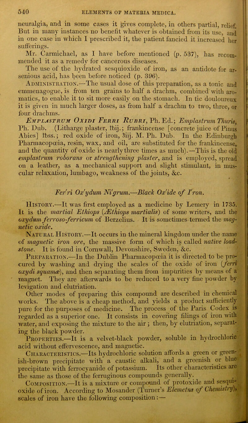 neuralgia, and in some cases it gives complete, in others partial, relief. But in many instances no benefit whatever is obtained from its use, and in one case in which I prescribed it, the patient fancied it increased her sufferings. Mr. Carmichael, as I have before mentioned (p. 537), has recom- mended it as a remedy for cancerous diseases. The use of the hydrated sesquioxide of iron, as an antidote for ar- ' senious acid, has been before noticed (p. 396). Administration.—The usual dose of this preparation, as a tonic and emmenagogue, is from ten grains to half a drachm, combined with aro- matics, to enable it to sit more easily on the stomach. In tic douloureux it is given in much larger doses, as from half a drachm to two, three, or four drachms. Emplastrum Oxidi Ferri Rubri, Ph. Ed.; Emplastrum Thuris, Ph. Dub. (Litharge plaster, Tbij.; frankincense [concrete j uice of Pinus Abies] Ibss.; red oxide of iron, oiij. M. Ph. Dub. In the Edinburgh Pharmacopoeia, resin, wax, and oil, are substituted for the frankincense, and the quantity of oxide is nearly three times as much). —This is the old emplastrum roborans or strengthening plaster, and is employed, spread on a leather, as a mechanical support and slight stimulant, in mus- cular relaxation, lumbago, weakness of the joints, &c. • 3 Fer'ri Ox'ydum Nigrum.—Black Ox'ide of Iron. History.—It was first employed as a medicine by Lemery in 1735. It is the martial Ethiops [rEthiops martialis) of some writers, and the oxydum ferrosoferricum of Berzelius. It is sometimes termed the mag- netic oxide. Natural History.—It occurs in the mineral kingdom under the name of magnetic iron ore, the massive form of which is called native load- stone. It is found in Cornwall, Devonshire, Sweden, &c. Preparation.—In the Dublin Pharmacopoeia it is directed to be pro- cured by washing and drying the scales of the oxide of iron [ferri oxydi squamae), and then separating them from impurities by means of a magnet. They are afterwards to be reduced to a very fine powder by levigation and elutriation. Other modes of preparing this compound are described in chemical works. The above is a cheap method, and yields a product sufficiently pure for the purposes of medicine. The process of the Paris Codex is regarded as a superior one. It consists in covering filings of iron with water, and exposing the mixture to the air ; then, by elutriation, separat- ing the black powder. . • Properties.—It is a velvet-black powder, soluble in hydrochloric acid without effervescence, and magnetic. Characteristics.—Its hydrochloric solution affords a green or green- ish-brown precipitate with a caustic alkali, and a greenish or blue- precipitate with ferrocyanide of potassium. Its other characteristics are the same as those of the ferruginous compounds generally. Composition.—It is a mixture or compound ot protoxide and sesqui* j oxide of iron. According to Mosander (Turner’s Elemetns of Chetnistiy)> scales of iron have the following composition: —