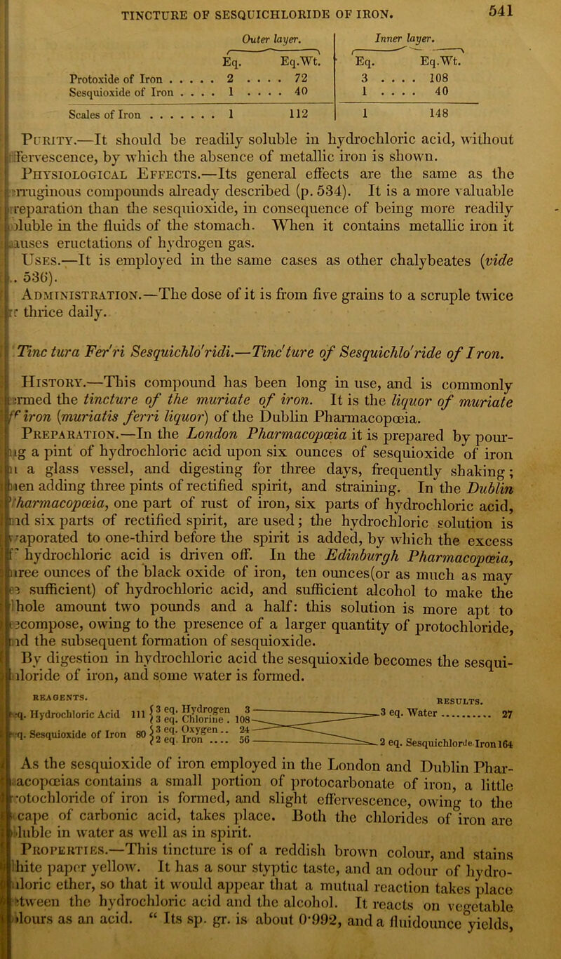TINCTURE OF SESQUICHLORIDE OF IRON. Outer layer. Inner layer. Eq. Eq.Wt. Eq. Eq.Wt. Protoxide of Iron . . .... 72 3 .... 108 Sesquioxide of Iron . . . . 1 .... 40 1 .... 40 Scales of Iron .... . . . 1 112 1 148 Purity.—It should be readily soluble in hydrochloric acid, without ; Tervescence, by which the absence of metallic iron is shown. Physiological Effects.—Its general effects are the same as the . rruginous compounds already described (p. 534). It is a more valuable ■ reparation than the sesquioxide, in consequence of being more readily ■ ffuble in the fluids of the stomach. When it contains metallic iron it i anises eructations of hydrogen gas. Uses.—It is employed in the same cases as other chalybeates {vide .. 530). Administration.—The dose of it is from five grains to a scruple twice rr thrice daily. Tine tura Fer'ri Sesquichlo'ridi.—Tinc'ture of Sesquichlo'ride of Iron. History.—This compound has been long in use, and is commonly i ermed the tincture of the muriate of iron. It is the liquor of muriate friron (muriatis ferri liquor) of the Dublin Pharmacopoeia. Preparation.—In the London Pharmacopoeia it is prepared by pour- ) ig a pint of hydrochloric acid upon six ounces of sesquioxide of iron it a glass vessel, and digesting for three days, frequently shaking; uen adding three pints of rectified spirit, and straining. In the Dublin Pharmacopoeia, one part of rust of iron, six parts of hydrochloric acid, rid six parts of rectified spirit, are used; the hydrochloric solution is t -aporated to one-third before the spirit is added, by which the excess P hydrochloric acid is driven off. In the Edinburgh Pharmacopoeia, nree ounces of the black oxide of iron, ten ounces(or as much as may eg sufficient) of hydrochloric acid, and sufficient alcohol to make the r hole amount two pounds and a half: this solution is more apt to [gcompose, owing to the presence of a larger quantity of protochloride, id the subsequent fonnation of sesquioxide. By digestion in hydrochloric acid the sesquioxide becomes the sesqui- lloride of iron, and some water is formed. REAGENTS. •q. Hydrochloric Acid q. Sesquioxide of Iron 111 S 3 eq. Hydrogen 3 80 3 eq. Chlorine . 108 3 eq. Oxygen.. 24 2 eq. Iron 56 RESULTS. 3 eq. Water 27 2 eq. Sesquichlor<le lronl64 As the sesquioxide of iron employed in the London and Dublin Phar- acopceias contains a small portion of protocarbonate of iron, a little •otochloride of iron is formed, and slight effervescence, owing to the cape of carbonic acid, takes place. Both the chlorides of iron are luble in water as well as in spirit. Properties.—This tincture is of a reddish brown colour, and stains *i Ihite paper yellow. It has a sour styptic taste, and an odour of hydro- uloric ether, so that it would appear that a mutual reaction takes place itween the hydrochloric acid and the alcohol. It reacts on vegetable •lours as an acid. “ Its sp. gr. is about 0*992, and a fluidounce yields,