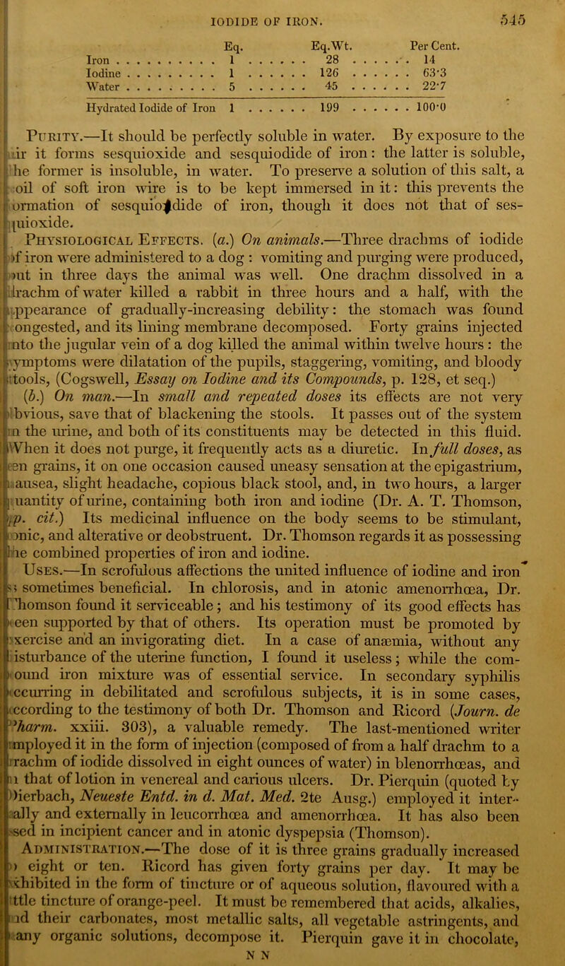 Iron . Iodine Water Hydrated Iodide of Iron 1 199 lOO'O Purity.—It should be perfectly soluble in water. By exposure to the dr it forms sesquioxide and sesquiodide of iron: the latter is soluble, he former is insoluble, in water. To preserve a solution of this salt, a oil of soft iron wire is to be kept immersed in it: this prevents the ormation of sesquio^dide of iron, though it docs not that of ses- piioxide. j Physiological Effects. («.) On animals.—Three drachms of iodide of iron were administered to a dog : vomiting and purging were produced, out in three days the animal was well. One drachm dissolved in a drachm of water killed a rabbit in three hours and a half, with the ippearance of gradually-increasing debility: the stomach was found ongested, and its lining membrane decomposed. Forty grains injected nto the jugular vein of a dog killed the animal within twelve hours : the symptoms were dilatation of the pupils, staggering, vomiting, and bloody -tools, (Cogswell, Essay on Iodine and its Compounds, p. 128, et seq.) (ib.) On man.—In small and repeated doses its effects are not very bvious, save that of blackening the stools. It passes out of the system n the urine, and both of its constituents may be detected in this fluid. When it does not purge, it frequently acts as a diuretic. In full doses, as esn grains, it on one occasion caused uneasy sensation at the epigastrium, . ausea, slight headache, copious black stool, and, in two hours, a larger I uantity of urine, containing both iron and iodine (Dr. A. T. Thomson, -,p. cit.) Its medicinal influence on the body seems to be stimulant, )nic, and alterative or deobstruent. Dr. Thomson regards it as possessing 1 he combined properties of iron and iodine. Uses.—In scrofulous affections the united influence of iodine and iron sometimes beneficial. In chlorosis, and in atonic amenorrhoea, Dr. Tiomson found it serviceable; and his testimony of its good effects has h een supported by that of others. Its operation must be promoted by xercise and an invigorating diet. In a case of anaemia, without any isturbance of the uterine function, I found it useless; while the com- i ound iron mixture was of essential service. In secondary syphilis iccurring in debilitated and scrofulous subjects, it is in some cases, according to the testimony of both Dr. Thomson and Ricord [Journ.de ’harm, xxiii. 303), a valuable remedy. The last-mentioned writer mployed it in the form of injection (composed of from a half drachm to a I rachm of iodide dissolved in eight ounces of water) in blenorrhoeas, and n that of lotion in venereal and carious ulcers. Dr. Pierquin (quoted by Oierbach, Neueste Entd. in d. Mat. Med. 2te Ausg.) employed it inter- ally and externally in leucorrhcea and amenorrhoea. It has also been ,'sed in incipient cancer and in atonic dyspepsia (Thomson). Administration.—The dose of it is three grains gradually increased i) eight or ten. Ricord has given forty grains per day. It may be inhibited in the form of tincture or of aqueous solution, flavoured with a ttle tincture of orange-peel. It must be remembered that acids, alkalies, iad their carbonates, most metallic salts, all vegetable astringents, and 1 any organic solutions, decompose it. Pierquin gave it in chocolate, N N Eq. Eq.Wt. PerCent. I 28 14 1 126 63-3 5 45 22-7