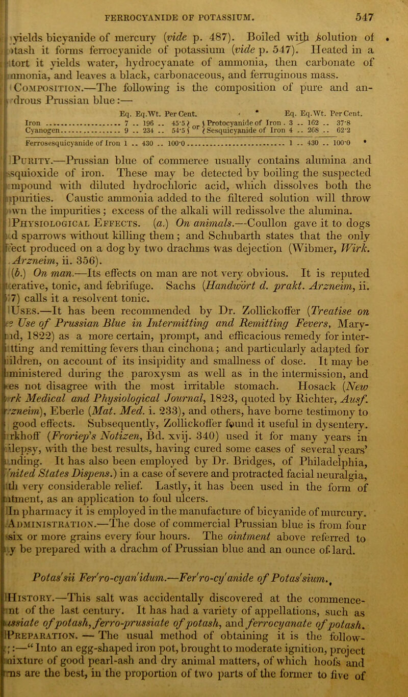 i 'yields bicyanide of mercury {vide p. 487). Boiled witji Solution of j'tasli it forms ferrocyanide of potassium {vide p. 547). Heated in a tort it yields water, hydrocyanate of ammonia, then carbonate of i nmonia, and leaves a black, carbonaceous, and ferruginous mass. [ Composition.—The following is the composition of pure and an- i 'drous Prussian blue:— Eq. EqAVt. PerCent. • * * Eq. Eq.Wt. Per Cent. Iron 7 .. 196 .. 45-5) J Protocyanide of Iron. 3 .. 162 .. 37‘8 Cyanogen 9 234 .. 54-5) or < Sesquicyanifle of Iron 4 .. 208 .. 62-2 Ferrosesquicyanide of Iron 1 .. 430 .. 100'0 1 -- 430 .. lOO'O • Purity.—Prussian blue of commerce usually contains alumina and vsquioxide of iron. These may be detected by boiling the suspected impound with diluted hydrochloric acid, which dissolves both the npurities. Caustic ammonia added to the filtered solution will throw . >wn the impurities ; excess of the alkali will redissolve the alumina. : Physiological Effects. («,) On animals.—Coullon gave it to dogs . d sparrows without killing them; and Schubarth states that the only ect produced on a dog by two drachms Was dejection (Wibmer, Wirk. i Arzneim, ii. 356). (6.) On man.—Its effects on man are not very obvious. It is reputed tcerative, tonic, and febrifuge. Sachs {Handwort d. prakt. Arzneim, ii. * 7) calls it a resolvent tonic. Uses.—It has been recommended by Dr. Zollickoffer {Treatise on ? Use of Prussian Blue in Intermitting and Remitting Fevers, Mary- cid, 1822) as a more certain, prompt, and efficacious remedy for inter- i tting and remitting fevers than cinchona; and particularly adapted for ;ildren, on account of its insipidity and smallness of dose. It may be iministered during the paroxysm as well as in the intermission, and tes not disagree with the most irritable stomach. Hosack {New ' rk Medical and Physiological Journal, 1823, quoted by Richter, Ausf. r:zneim), Eberle {Mat. Med. i. 233), and others, have borne testimony to i good effects. Subsequently, Zollickoffer found it useful in dysentery, rrkhoff {Froriep's Notizen, Bd. xvij. 340) used it for many years in iilepsy, with the best results, having cured some cases of several years’ i .nding. It has also been employed by Dr. Bridges, of Philadelphia, United States Dispens.) in a case of severe and protracted facial neuralgia, I th very considerable relief. Lastly, it has been used in the form of latment, as an application to foul ulcers. Iln pharmacy it is employed in the manufacture of bicyanide of murcury. Administration.—The dose of commercial Prussian blue is from four -six or more grains every four hours. The ointment above referred to ? .y be prepared with a drachm of Prussian blue and an ounce of. lard. Potas'sii Fer'ro-cyan idum.—Fer'ro-cyanule of Potassium. t IHistory.—This salt was accidentally discovered at the commence- nt of the last century. It has had a variety of appellations, such as ussiate of potash, ferr o-prussiate of potash, and ferrocyanate of potash. IIPreparation. — The usual method of obtaining it is the follow- ■;:—“ Into an egg-shaped iron pot, brought to moderate ignition, project mixture of good pearl-ash and dry animal matters, of which hoofs and ms are the best, in the proportion of two parts of the former to five of