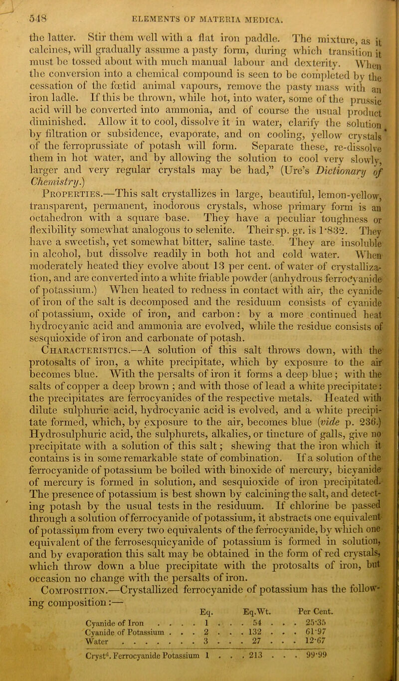 the latter. Stir them well with a flat iron paddle. The mixture, as it calcines, will gradually assume a pasty form, during which transition it must be tossed about with much manual labour and dexterity. When I the conversion into a chemical compound is seen to be completed by the cessation of the foetid animal vapours, remove the pasty mass with an iron ladle. If this be thrown, while hot, into water, some of the prussic acid will be converted into ammonia, and of course the usual product diminished. Allow it to cool, dissolve it in water, clarify the solution by filtration or subsidence, evaporate, and on cooling, yellow crystals * of the ferroprussiate of potash will form. Separate these, re-dissolve them in hot water, and by allowing the solution to cool very slowly larger and very regular crystals may be had,” (Ure’s Dictionary of Chemistry.) Properties.—This salt crystallizes in large, beautiful, lemon-yellow, transparent, permanent, inodorous crystals, whose primary form is an octahedron with a square base. They have a peculiar toughness or flexibility somewhat analogous to selenite. Their sp. gr. is P832. They have a sweetish, yet somewhat bitter, saline taste. They are insoluble in alcohol, but dissolve readily in both hot and cold water. When moderately heated they evolve about 13 per cent, of water of crystalliza- tion, and are converted into a white friable powder (anhydrous ferroCyanide of potassium.) When heated to redness in contact with air, the cyanide of iron of the salt is decomposed and the residuum consists of cyanide of potassium, oxide of iron, and carbon: by a more, continued heat hydrocyanic acid and ammonia are evolved, while the residue consists of sesquioxide of iron and carbonate of potash. Characteristics.—A solution of this salt throws down, with tire protosalts of iron, a white precipitate, which by exposure to the air becomes blue. With the persalts of iron it forms a deep blue; with the salts of copper a deep brown ; and with those of lead a white precipitate: the precipitates are ferrocyanides of the respective metals. Heated with dilute sulphuric acid, hydrocyanic acid is evolved, and a white precipi- tate formed, which, by exposure to the air, becomes blue (vide p. 236.) Hydrosulphuric acid, the sulpliurets, alkalies, or tincture of galls, give no precipitate with a solution of this salt; shewing that the iron winch it contains is in some remarkable state of combination. If a solution of the ferrocyanide of potassium be boiled with binoxide of mercury, bicyanide of mercury is formed in solution, and sesquioxide of iron precipitated. The presence of potassium is best shown by calcining the salt, and detect- ing potash by the usual tests in the residuum. If chlorine be passed through a solution of ferrocyanide of potassium, it abstracts one equivalent of potassium from every two equivalents of the ferrocyanide, by which one equivalent of the ferrosesquicyanide of potassium is formed in solution, and by evaporation this salt may be obtained in the form of red crystals, which throw down a blue precipitate with the protosalts of iron, but occasion no change with the persalts of iron. Composition.—Crystallized ferrocyanide of potassium has the follow- ing composition:— Eq. Eq.Wt. Per Cent. Cyanide of Iron .... 1 ... 54 .. . 25*35 Cyanide of Potassium . . . 2 . . . 132 . . . 61*97 Water 3 . . . 27 . . . 12*67 Crystd. Ferrocyanide Potassium 1 . . . 213 . . . 99*99