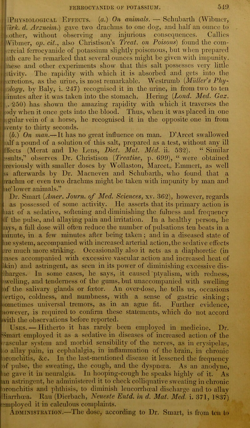 I! Physiological Effects. (a.) On animals. — Schubarth (Wibmcr, ti irk. d. Arzneim.) gave two drachms to one dog, and half an ounce to ll.other, without observing any injurious consequences. Callies llWibmer, op. cit., also Christison’s Treat, on Poisons) found the com- mercial ferrocyanide of potassium slightly poisonous, but when prepared : ith care he remarked that several ounces might be given with impunity. : Tese and other experiments show that this salt possesses very little tivity. The rapidity with which it is absorbed and gets into the r cretions, as the urine, is most remarkable. Westrumb [Muller’s Phy- Aogy, by Baly, i. 247) recognised it in the urine, in from two to ten i inutes after it was taken into the stomach. Tiering [Lond. Med. Gaz. . 250) has shown the amazing rapidity with which it traverses the ■ )dy when it once gets into the blood. Thus, when it was placed in one gular vein of a horse, he recognised it in the opposite one in from wenty to thirty seconds. (b.) On man.—It has no great influence on man. D’Arcet swallowed a.ilf a pound of a solution of this salt, prepared as a test, without any ill sleets (Merat and De Lens, Diet. Mat. Med. ii. 532). “ Similar ■•suits,” observes Dr. Christison (Treatise, p. 699), “ were obtained previously with smaller doses by Wollaston, Marcet,. Emmert, as well afterwards by Dr. Macneven and Schubarth, who found that a rrachm or even two drachms might be taken with impmrity by man and ) ie’ lower animals.” Dr. Smart [Amer. Journ. of Med. Sciences, xv. 362), however, regards t as possessed of some activity. He asserts that its primary action is lat of a sedative, softening and diminishing the fulness and frequency if the pulse, and allaying pain and irritation. In a healthy person, he arys, a full dose will often reduce the number of pulsations ten beats in a ninute, in a few minutes after being taken; and in a diseased state of ire system, accompanied with increased arterial action,the sedative effects i re much more striking. Occasionally also it acts as a diaphoretic (in aases accompanied with excessive vascular action and increased heat of Udn) and astringent, as seen in its power of diminishing excessive dis- Iharges. In some cases, he says, it caused ptyalism, with redness, f welling, and tenderness of the gums, but unaccompanied with swelling of the salivary glands or feetor. An over-dose, he tells us, occasions ertigo, coldness, and numbness, with a sense of gastric sinking; ometimes universal tremors, as in an ague fit. Further evidence, novvever, is required to confirm these statements, which do not accord with the observations before reported. Uses. — Hitherto it has rarely been employed in medicine. Dr. Smart employed it as a sedative in diseases of increased action of the •ascular system and morbid sensibility of the nerves, as in erysipelas, o allay pain, in cephalalgia, in inflammation of the brain, in chronic ironchitis, &c. In the last-mentioned disease it lessened the frequency of pulse, the sweating, the cough, and the dyspnoea. As an anodyne, ie gave it in neuralgia. In hooping-cough he speaks highly of it. As tin astringent, he administered it to check colliquative sweating in chronic jronchitis and phthisis, to diminish leucorrhocal discharge and to allay diarrhoea. Ran (Dicrbach, Neueste Entd. in d. Mat. Med. i. 371, 1837) •employed it in calculous complaints. Administration.—The dose, according to Dr. Smart, is from ten to