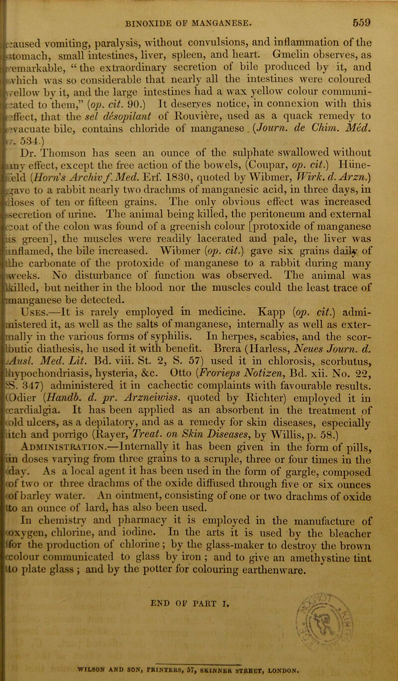 y mused vomiting, paralysis, without convulsions, and inflammation of the >stomach, small intestines, liver, spleen, and heart. Gmelin observes, as •emarkable, “the extraordinary secretion of bile produced by it, and »which was so considerable that nearly all the intestines were coloured i mellow by it, and the large intestines had a wax yellow colour communi- cated to them,” {op. cit. 90.) It deserves notice, in connexion with this i -fleet, that the sel desopilant of Rouviere, used as a quack remedy to evacuate bile, contains chloride of manganese {Journ. de Chim. Med. iy. 534.) Dr. Thomson has seen an ounce of the sulphate swallowed without nny effect, except the free action of the bowels, (Coupar, op. cit.) Hiine- I .'eld (Horn's Archiv f.Med. Erf. 1830, quoted by Wibmer, Wirk. d. Arzn.) -..rave to a rabbit nearly two drachms of manganesic acid, in three days, in K loses of ten or fifteen grains. The only obvious effect ivas increased secretion of urine. The animal being killed, the peritoneum and external coat of the colon was found of a greenish colour [protoxide of manganese us green], the muscles were readily lacerated and pale, the liver was rin flame cl, the bile increased. Wibmer [op. cit.) gave six grains daily of tthe carbonate of the protoxide of manganese to a rabbit during many -weeks. No disturbance of function was observed. The animal was kkilled, but neither in the blood nor the muscles could the least trace of i manganese be detected. Uses.—It is rarely employed in medicine. Kapp {op. cit.) admi- l uistered it, as well as the salts of manganese, internally as well as exter- inally in the various forms of syphilis. In herpes, scabies, and the scor- Ibutic diathesis, he used it with benefit. Brera (Harless, Neues Journ. d. .Ausl. Med. Lit. Bd. viii. St. 2, S. 57) used it in chlorosis, scorbutus, 1 hypochondriasis, hysteria, &c. Otto {Frorieps Notizen, Bd. xii. No. 22, S3. 347) administered it in cachectic complaints with favourable results. (Odier {Handb. d. pr. Arzneiwiss. quoted by Richter) employed it in (cardialgia. It has been applied as an absorbent in the treatment of (old ulcers, as a depilatory, and as a remedy for skin diseases, especially ;iitch and porrigo (Rayer, Treat, on Skin Diseases, by Willis, p. 58.) Administration.—Internally it has been given in the form of pills, iin doses varying from three grains to a scruple, three or four times in the • day. As a local agent it has been used in the form of gargle, composed - of two or three drachms of the oxide diffused through five or six ounces ' of barley -water. An ointment, consisting of one or two drachms of oxide Ito an ounce of lard, has also been used. In chemistry and pharmacy it is employed in the manufacture of oxygen, chlorine, and iodine. In the arts it is used by the bleacher I for the production of chlorine; by the glass-maker to destroy the brown - colour communicated to glass by iron ; and to give an amethystine tint Ito plate glass ; and by the potter for colouring earthenware. END OF TART I. ■WILSON AND SON, PRINTERS, 57, SKINNER STREET, LONDON.