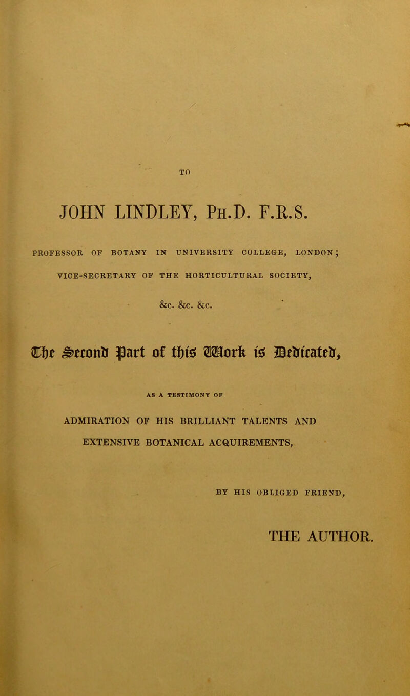 JOHN LINDLEY, Ph.D. F.R.S PROFESSOR OF BOTANY IN UNIVERSITY COLLEGE, LONDON; VICE-SECRETARY OF THE HORTICULTURAL SOCIETY, &C. &c. Sec. Cfoe part oi tfn$ Work fe Befcteatetr, AS A TESTIMONY OF ADMIRATION OF HIS BRILLIANT TALENTS AND EXTENSIVE BOTANICAL ACQUIREMENTS, BY HIS OBLIGED FRIEND, THE AUTHOR