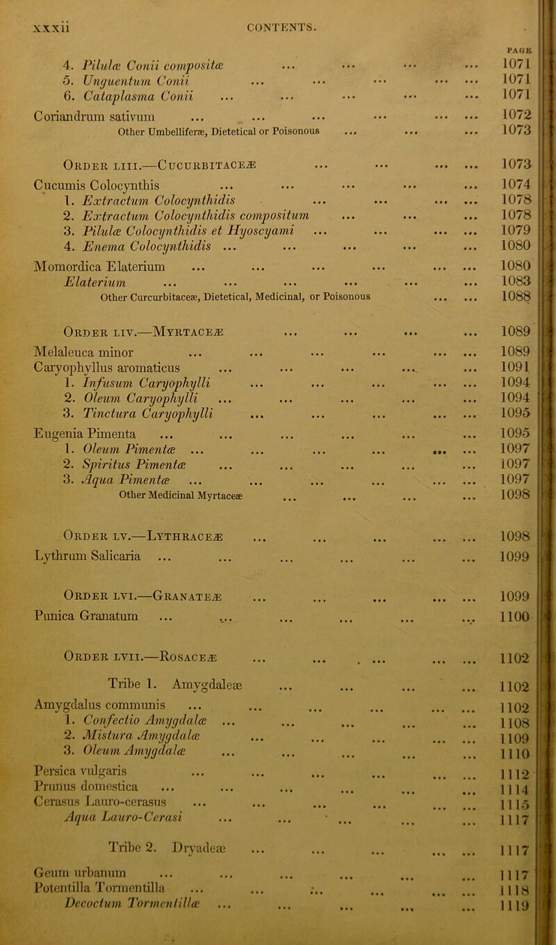 4. Pilules Conii composites 5. Unguentum Conii 6. Cataplasma Conii Coriandrum sativum Other Umbelliferae, Dietetical or Poisonous PAGE 1071 1071 1071 1072 1073 Order liii.—CucuRBiTACEiE Cucumis Colocynthis 1. Extractum Colocynthidis 2. Extractum Colocynthidis compositum 3. Pilules Colocynthidis et Hyoscyami 4. Enema Colocynthidis ... Momordica Elaterium Elaterium Other Curcurbitaceae, Dietetical, Medicinal, or Poisonous ■ • • • • • Order liv.—Myrtace.® Melaleuca minor Caiyophyllus aromaticus 1. Infusum Caryophylli 2. Oleum Caryophylli 3. Tinctura Caryophylli Eugenia Pimenta 1. Oleum Pimentee ... 2. Spiritus Pimentee 3. Aqua Pimentee Other Medicinal Myrtaceae Order ly.—LythracejE Lythrum Salicaria 1073 1074 1078 1078 1079 1080 1080 1083 1088 1089 1089 1091 1094 | 1094 | 1095 | 1095 1097 1097 1097 1098 1098 1099 Order lvi.—Granate^e ... ... ... 1099 Punica Granatum ... .... ... ... ... ... 1100 Order lyii.—Rosacea ... ... . ... 1102 Tribe 1. Amygdaleae Amygdalus communis 1. Confectio Amygdalec 2. Mistura Amygdala: 3. Oleum Amygdala: Persica vulgaris Primus domestica Cerasus Lauro-cerasus Aqua Lauro-Cerasi 1102 1102 1108 1109 1110 1112 1114 1115 1117 Tribe 2. Diyadeae 1117 Geum urbanum Potentilla Tormentilla Decocturn 7'ormenlilia 1117 1118 1119