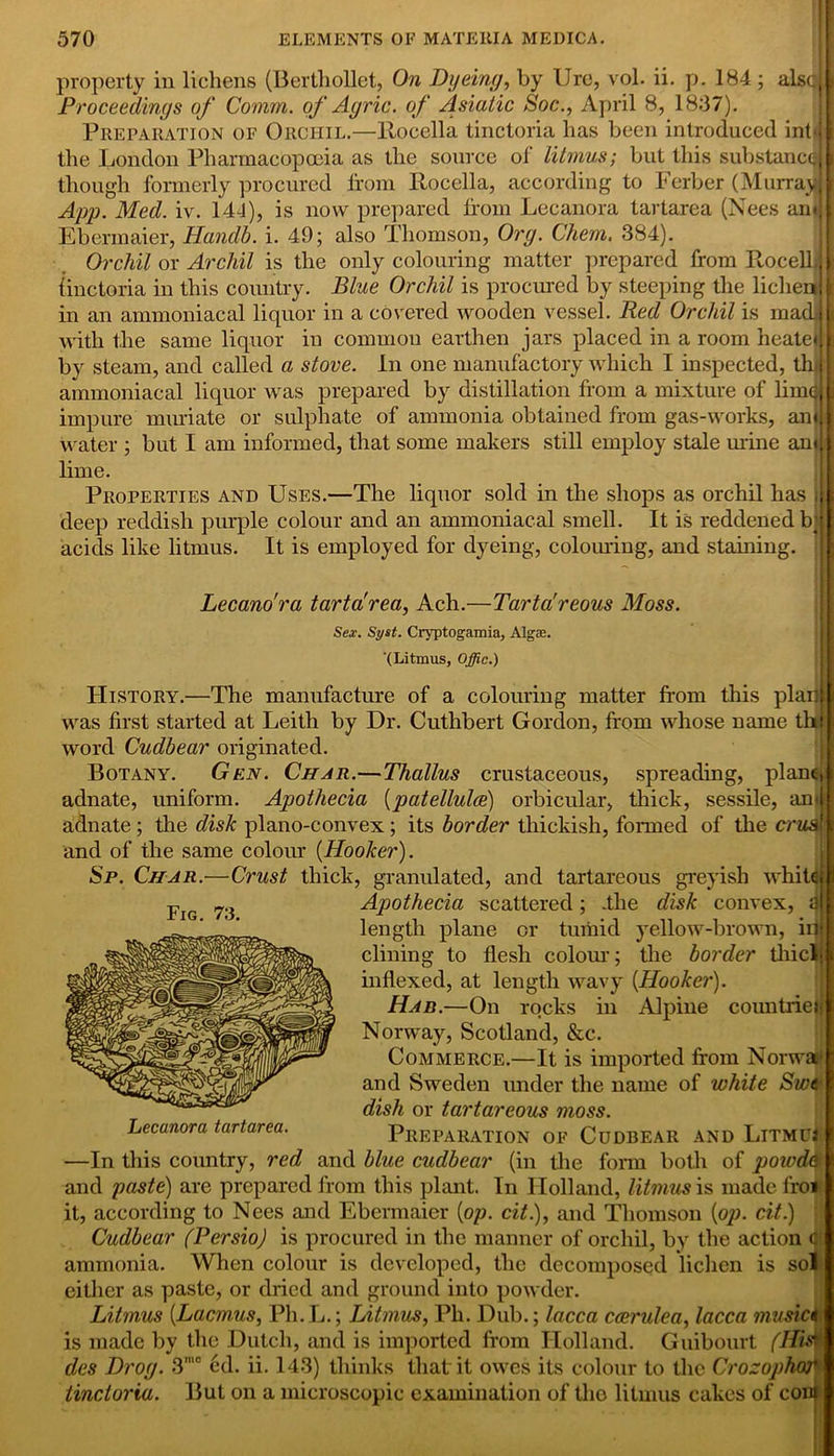 property in lichens (Berthollet, On Dyeing, by lire, vol. ii. p. 184 ; also! Proceedings of Comm, of Agric. of Asiatic Soc., April 8, 1837). Preparation of Orchil.—Rocella tinctoria has been introduced inbj f the London Pharmacopoeia as the source of litmus; but this substancqj I though formerly procured from Rocella, according to Ferber (Murray! I App. Med. iv. 144), is now prepared If cm Lecanora tartarea (Nees arnj I Ebermaier, Handb. i. 49; also Thomson, Org. Chem. 384). Orchil ox Archil is the only colouring matter prepared from RocelL § finctoria in this country. Blue Orchil is procured by steeping the lichen] k in an annnoniacal liquor in a covered wooden vessel. Red Orchil is madj| with the same liquor in common earthen jars placed in a room heatei Jjj by steam, and called a stove. In one manufactory which I inspected, thi I ammoniacal liquor was prepared by distillation from a mixture of limatl impure muriate or sulphate of ammonia obtained from gas-works, anj 8 water ; but I am informed, that some makers still employ stale mine and lime. Properties and Uses.—The liquor sold in the shops as orchil has deep reddish purple colour and an ammoniacal smell. It is reddened b; acids like litmus. It is employed for dyeing, colouring, and staining. Lecano'ra tartarea, Ach.—Tarta'reous Moss. Sex. Syst. Cryptogamia, Algae. ‘(Litmus, Offic.) History.—The manufacture of a colouring matter from this plan] was first started at Leith by Dr. Cuthbert Gordon, from whose name thi \ word Cudbear originated. Botany. Gen. Char.—Thallus crustaceous, spreading, plane; adnate, uniform. Apothecia {patellulce) orbicular, thick, sessile, anil adnate; the disk plano-convex ; its border thickish, formed of the crus{ and of the same colour {Hooker). Sp. Char.—Crust thick, granulated, and tartareous greyish white; i Apothecia scattered; .the disk convex, a! length plane or tumid yellow-brown, in dining to flesh colour; the border tliicli \ indexed, at length wavy {Hooker). Had.—On rocks in Alpine countries Norway, Scotland, &c. Commerce.—It is imported from Norway and Sweden under the name of white Swi dish or tartareous moss. Preparation of Cudbear and Litmu* —In this country, red and blue cudbear (in the form both of powde and paste) are prepared from this plant. In Holland, litmus is made l'roi it, according to Nees and Ebermaier {op. cit), and Thomson {op. cit.) Cudbear (Persio) is procured in the manner of orchil, by the action C ammonia. When colour is developed, the decomposed lichen is sol either as paste, or dried and ground into powder. Litmus {Lacmus, Ph.L.; Litmus, Ph. Dub.; lacca ccerulea, lacca musici is made by the Dutch, and is imported from Holland. Guibourt (His* des Drog. 3,c ed. ii. 143) thinks that it owes its colour to the Crozophm tinctoria. But on a microscopic examination of tho litmus cakes of coni Fig. 73. Lecanora tartarea.