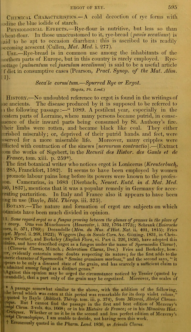 Chemical Characteristics.—A cold decoction of rye forms with odine the blue iodide of starch. Physiological Effects.—Rye-flour is nutritive, but less so than rheat-flour. In those unaccustomed to it, rye-bread [panis se'calinus) is aid to be apt to occasion diarrhoea: this is ascribed to its readily ; tecoming acescent (Cullen, Mat. Med. i. 277). Use.—Rye-bread is in common use among the inhabitants of the lorthem parts of Europe, but in this country is rarely employed. Rye- i lottage (pulmentum vel jusculum secalinum) is said to be a useful article f diet in consumptive cases (Pearson, Pract. Synop. of the Mat. Alim. !)• Seca'le cornu'turn.—Spurred Rye or Ergot. (Ergota, Ph. Land.) History.—No undoubted reference to ergot is found in the writings of le ancients. The disease produced by it is supposed to be referred to 1 the following passage:—“ 1089. A pestilent year, especially in the estern parts of Lorraine, where many persons became putrid, in conse- Mience of their inward parts being consumed by St. Anthony’s fire, heir limbs were rotten, and became black like coal. They either srished miserably; or, deprived of their putrid hands, and feet, were -served for a more miserable life. Moreover, many cripples were iflicted with contraction of the sinews [nervorum contraction.—(Extract om the works of Sigebert, in the Recueil des Histor. des Gauls et de France, tom. xiii. p. 259*). The first botanical writer who notices ergot is Loniceras (Kreuterhuch, 285, Franckfort, 1582). It seems to have been employed by women promote labour pains long before its powers were known to the profes- »on. Camerarius, in 1683 (Dierbach, Neuest. Entd. in d. Mat. Med. v»0, 1837), mentions that it was a popular remedy in Germany for acce- h'rating parturition. In Italy and France also it appears to have been J ng in use (Bayle, Bibl. Th'trap. iii. 375). i Botany.—The nature and fonnation of ergot are subjects on which otanists have been much divided in opinion. 1. Some regard ergot as a f ungus growing between the glumes of grasses in the place of ? ovary. Otto von Munchausen (Hausvater, i. 332, 17(54-1773); Schrank (Baiersche ora, \\. 571,1789); Decandolle {Mem. du Mus. d’Hist. Nat. ii. 401, 1815); Fries vyst. Mycol. ii.268,1822); Wingers (Inq.in Secale Corn.8zc. Gutting. 1831, in Chris- on’s Treatise), and Berkeley (English Flora, vi. Part ii. 226,1836), have adopted this ; inion, and have described ergot as a fungus under the name of Spermoedia Clavusf, ■ (Clavaria Clams, Munch.; Sclerotium Clavus, Dec.) Fries and Berkeley, bow- er, evidently entertain some doubts respecting its nature; for the first adds to the neric character of Spermoedia “ Semina graminum morbosa,” and the second says, “ it pears to be only a diseased state of the grain, and has scarcely a sufficient claim to admitted among fungi as a distinct genus.” Against this opinion may be urged the circumstance noticed by Tessier (quoted by icandolle), that a part only of the grain may be ergotized. Moreover, the scales of A passage somewhat similar to the above, with the addition of the following, i -he bread which was eaten at this period was remarkable for its deep violet colour,” quoted by Bayle (Bibliolh. Therap. tom. iii. p. 374), from Mezerai, Abrige Chrono- ™f cannot find the passage in the first and best edition of Mezeray’s v ge Chron. 3 v°ls. 4lo. 1668; or in his Histoire de France; or in his Memoires Hist. VV,!etJ)Cr or 1,0 b be l'* 1 the second and less perfect edition of Mezeray’s ^ <7 Chronologique, I am unable to decide, not having seen this work. 1 Erroneously quoted in the Pharm. Lond. 1836, as Acinula Clavus.