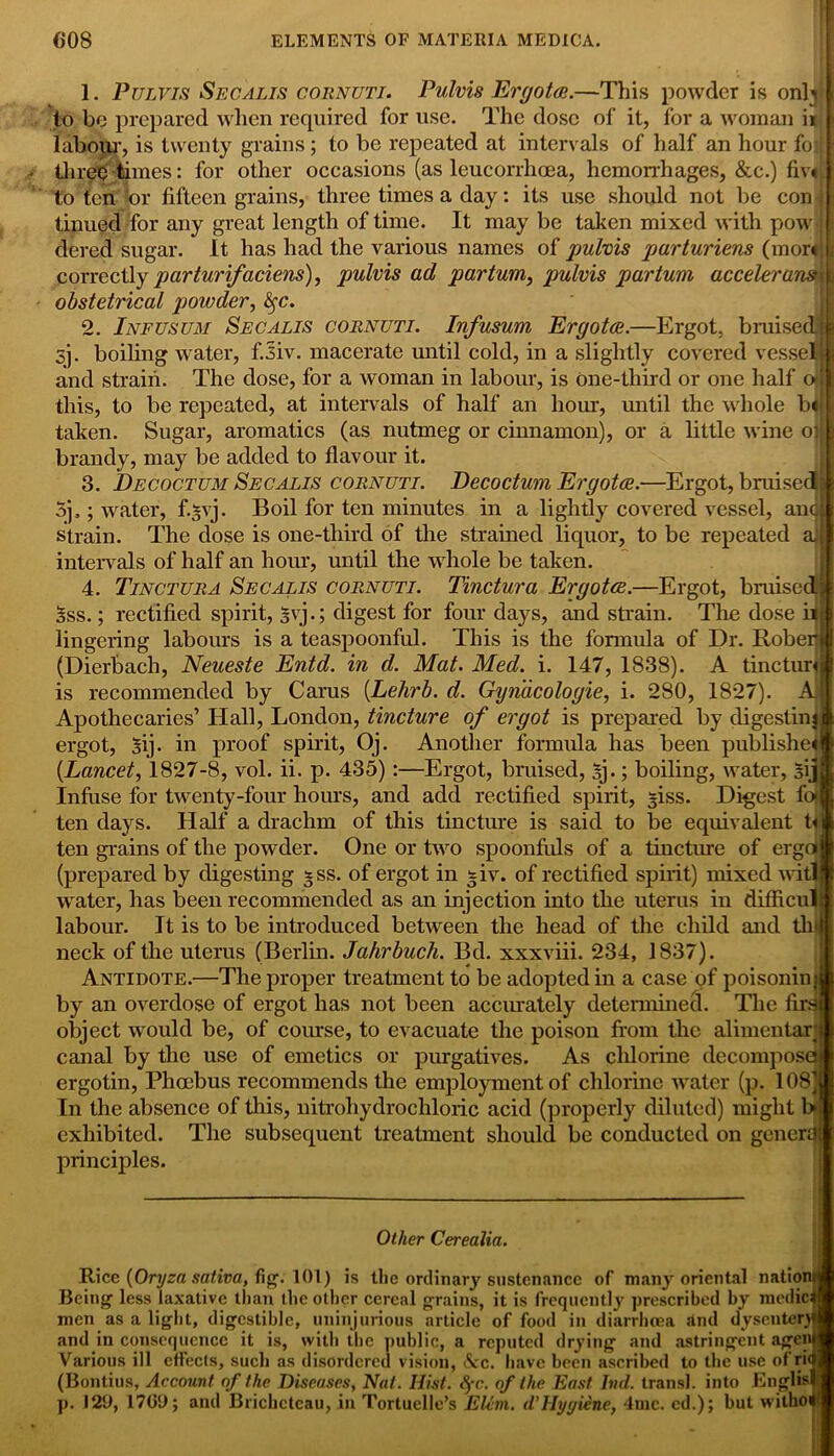 1. Pulvis Sec a lis coiinuti. Pulvis Ergot®.—This powder is onL to be prepared when required for use. The dose of it, for a woman ii labour, is twenty grains ; to be repeated at intervals of half an hour foi three limes: for other occasions (as leucorrhcea, hemorrhages, &c.) fiv« to fen or fifteen grains, three times a day: its use should not be con tinued for any great length of time. It may be taken mixed with pow dered sugar. It has had the various names of pulvis parturiens (mor« correctly parturifaciens), pulvis ad partum, pulvis partum accelerant obstetrical powder, tyc. 2. Infusum Secalis coiinuti. Infusum Ergot®.—Ergot, bruised sj. boiling water, f.siv. macerate until cold, in a slightly covered vesse and strain. The dose, for a woman in labour, is one-tliird or one half this, to be repeated, at intervals of half an hour, until the whole b taken. Sugar, aromatics (as nutmeg or cinnamon), or a little wine o brandy, may be added to flavour it. 3. Decoctum Secalis cornuti. Decoctum Ergot®.—Ergot, bruise 5j,; water, f.*vj. Boil for ten minutes in a lightly covered vessel, an strain. The dose is one-third of the strained liquor, to be repeated a, intervals of half an hour, until the whole be taken. 4. Tinctura Secalis cornuti. Tinctura Ergot®.—Ergot, bruised 5ss.; rectified spirit, g\ j.; digest for four days, and strain. The dose lingering labours is a teaspoonful. This is the formula of Dr. Robe: (Dierbach, Neueste Entd. in d. Mat. Med. i. 147, 1838). A tinctur is recommended by Carus (Lehrb. d. Gynacologie, i. 280, 1827). Apothecaries’ Hall, London, tincture of ergot is prepared by digestin ergot, 3ij. in proof spirit, Oj. Another formula has been publishe {Lancet, 1827-8, vol. ii. p. 435):—Ergot, bruised, sj.; boiling, water, sijj Infuse for twenty-four hours, and add rectified spirit, -iss. Digest fc ten days. Half a drachm of this tincture is said to be equivalent ri ten grains of the powder. One or two spoonfuls of a tincture of ergoi (prepared by digesting *ss. of ergot in fir. of rectified spiiit) mixed witl water, has been recommended as an injection into the uterus in difficu- labour. It is to be introduced between the head of the child and tli neck of the uterus (Berlin. Jahrbucli. Bd. xxxviii. 234, 1837). Antidote.—The proper treatment to be adopted in a case of poisonin by an overdose of ergot has not been accurately determined. The fin object would be, of course, to evacuate the poison from the alimentar canal by the use of emetics or purgatives. As chlorine decompos ergotin, Phoebus recommends the employment of chlorine water (p. 108 In the absence of this, nitrohydrochloric acid (properly diluted) might exhibited. The subsequent treatment should be conducted on gener principles. Other Cerealia. Rice {Oryza saliva, fig. 101) is the ordinary sustenance of many oriental natior Being less laxative than the other cereal grains, it is frequently prescribed by medief men as a light, digestible, uninjurious article of food in diarrhoea and dysentery and in consequence it is, with the public, a reputed drying and astringent agent Various ill effects, such as disordered vision, &c. have been ascribed to the use of rifl (Bontius, Account of the Diseases, Nat. Hist. fyc. of the East hid. transl. into Englisl p. 129, 1709; and Brichctcau, in Tortuelle’s Elim. d'Hyyiine, 4mc. cd.); but witborf