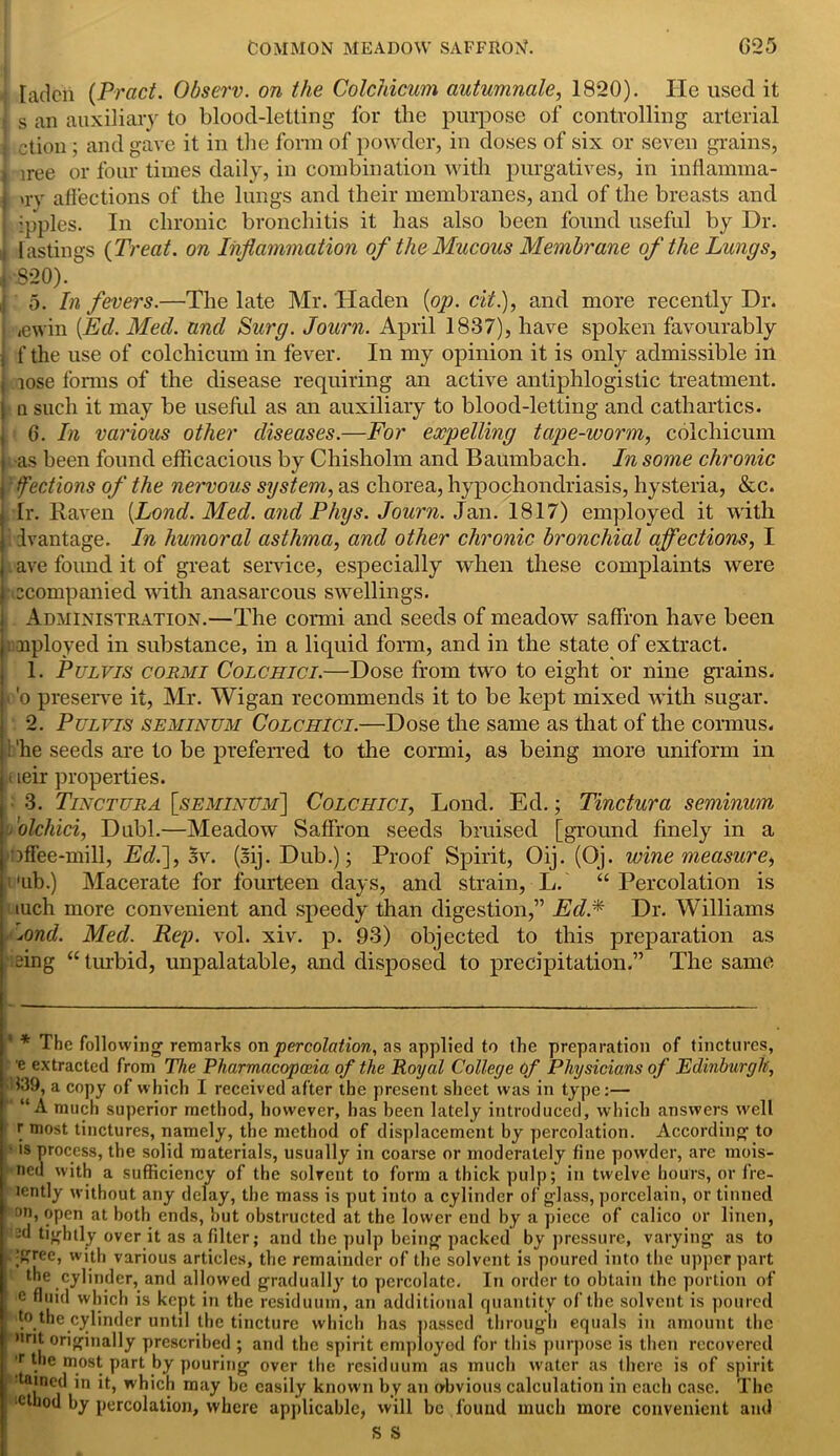 •| laden (Pract. Observ. on the Colchicum autumnale, 1820). He used it j s an auxiliary to blood-letting for the purpose of controlling arterial I ction ; and gave it in the form of powder, in doses of six or seven grains, J iree or four times daily, in combination with purgatives, in inflamma- j *rv affections of the lungs and their membranes, and of the breasts and ipples. In chronic bronchitis it has also been found useful by Dr. it fastings {Treat, on Inflammation of the Mucous Membrane of the Lungs, J 8*20). | 5. In fevers.—The late Mr. Haden {op. cit.), and more recently Dr. j ,ewin {Ed. Med. and Surg. Journ. April 1837), have spoken favourably | f the use of colchicum in fever. In my opinion it is only admissible in j lose forms of the disease requiring an active antiphlogistic treatment, j a such it may be usefid as an auxiliary to blood-letting and cathartics. 6. In various other diseases.—For expelling tape-worm, colchicum ■as been found efficacious by Chisholm and Baumbach. In some chronic Sections of the neiwous system, as chorea, hypochondriasis, hysteria, &c. Ir. Raven {Lond. Med. and Phys. Journ. Jan. 1817) employed it with I Ivantage. In humoral asthma, and other chronic bronchial affections, I ave found it of great service, especially when these complaints were ccompanied with anasarcous swellings. Administration.—The cormi and seeds of meadow saffron have been . nployed in substance, in a liquid form, and in the state of extract. 1. Pulvis cormi Colchici.—Dose from two to eight or nine grains. ■ 'o preserve it, Mr. Wigan recommends it to be kept mixed with sugar. 2. Pulvis seminum Colchici.—Dose the same as that of the connus. i 'he seeds are to be preferred to the cormi, as being more uniform in < leir properties. 3. Tinctura [seminum] Colchici, Loud. Ed.; Tinctura seminum .'olchici, Dubl.—Meadow Saffron seeds bruised [ground finely in a offee-mill, Ed.], $v. (sij.Dub.); Proof Spirit, Oij. (Oj. wine measure, aib.) Macerate for fourteen days, and strain, L. “Percolation is iuch more convenient and speedy than digestion,” Ed.* Dr. Williams -Lond. Med. Rep. vol. xiv. p. 93) objected to this preparation as eing “turbid, unpalatable, and disposed to precipitation.” The same * The following remarks on percolation, as applied to the preparation of tinctures, e extracted from The Pharmacopoeia of the Royal College of Physicians of Edinburgh, 339, a copy of which I received after the present sheet was in type:— “A much superior method, however, has been lately introduced, which answers well r most tinctures, namely, the method of displacement by percolation. According to is process, the solid materials, usually in coarse or moderately fine powder, are mois- ned with a sufficiency of the solvent to form a thick pulp; in twelve hours, or fre- lently without any delay, the mass is put into a cylinder of glass, porcelain, or tinned on, open at both ends, hut obstructed at the lower end by a piece of calico or linen, -d tightly over it as a filter; and the pulp being packed by pressure, varying as to [gree, with various articles, the remainder of the solvent is poured into the upper part the cylinder, and allowed gradually to percolate. In order to obtain the portion of e fluid which is kept in the residuum, an additional quantity of the solvent is poured to the cylinder until the tincture which has passed through equals in amount the «nt originally prescribed ; and the spirit employed for this purpose is then recovered * the most part by pouring over the residuum as much water as there is of spirit funed in it, which may he easily known by an obvious calculation in each case. The ctbod by percolation, where applicable, will be found much more convenient and