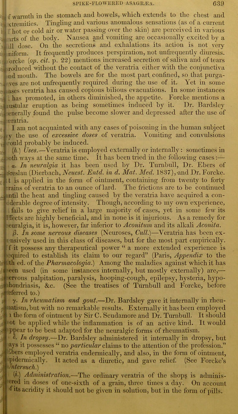 r- ■rcJ in f warmth in the stomach and bowels, which extends to the chest and ■ ‘i sfremities. Tingling and various anomalous sensations (as of a current i| ; hot or cold air or water passing over the skin) are perceived in various •i irts of the body. Nausea and vomiting are occasionally excited by a 11 dose. On the secretions and exhalations its action is not very nifonn. It frequently produces perspiration, not unfrequently diuresis, orcke {op. cit. p. 22) mentions increased secretion of saliva and of tears , reduced without the contact of the veratria either with the conjunctiva nd mouth. The bowels are for the most part, confined, so that purga- ves are not unfrequently required during the use of it. Yet in some ases veratria has caused copious bilious evacuations. In some instances , has promoted, in others diminished, the appetite. Forcke mentions a ustular eruption as being sometimes induced by it. Dr. Barclsley enerally found the pulse become slower and depressed after the use of eratria. I am not acquainted with any cases of poisoning in the human subject j( ry the use of excessive doses of veratria. Vomiting and convulsions ould probably be induced. (h.) Uses.—Veratria is employed externally or internally: sometimes in oth ways at the same time. It has been tried in the following cases :— a. In neuralgia it has been used by Dr. Turnbull, Dr. Ebers of , Ireslau (Dierbach, Neuest. Entcl. in d. Mat. Med. 1837),-and Dr. Forcke. t is applied in the form of ointment, containing from twenty to forty rains of veratria to an ounce of lard. The frictions are to be continued * ntil the heat and tingling caused by the veratria have acquired a con- derable degree of intensity. Though, according to my own experience, fails to give relief in a large majority of cases, yet in some few its ! Sects are highly beneficial, and in none is it injurious. As a remedy for euralgia, it is, however, far inferior to Aconitum and its alkali Aconita. (3. In some nervous diseases (Neuroses, Cull.)—Veratria has been ex- ■nsively used in this class of diseases, but for the most part empirically, f it possess any therapeutical power “ a more extended experience is 3quired to establish its claim to our regard” (Paris, Appendix to the th ed. of the Pharmacologia.) Among the maladies against which it has een used (in some instances internally, but mostly externally) are,— | ervous palpitation, paralysis, hooping-cough, epilepsy, hysteria, hypo- hondriasis, &c. (See the treatises of Turnbull and Forcke, before eferred to.) y. In rheumatism and gout.—Dr. Bardsley gave it internally in rheu- matism, but with no remarkable results. Externally it has been employed i the form of ointment by Sir C. Scudamore and Dr. Turnbull. It should ot be applied while the inflammation is of an active kind. It would ppear to be best adapted for the neuralgic forms of rheumatism. <5. In dropsy.—Dr. Bardsley administered it internally in dropsy, but ays it possesses “ no particular claims to the attention of the profession.” d)ers employed veratria endermically, and also, in the form of ointment, pidermically. It acted as a diuretic, and gave relief. (See Forcke’s hi ter such.) (i.) Administration.—The ordinary veratria of the shop? is adminis- erefi in doses of one-sixth of a grain, three times a day. On account ’f its acridity it should not be given in solution, but in the form of pills. :