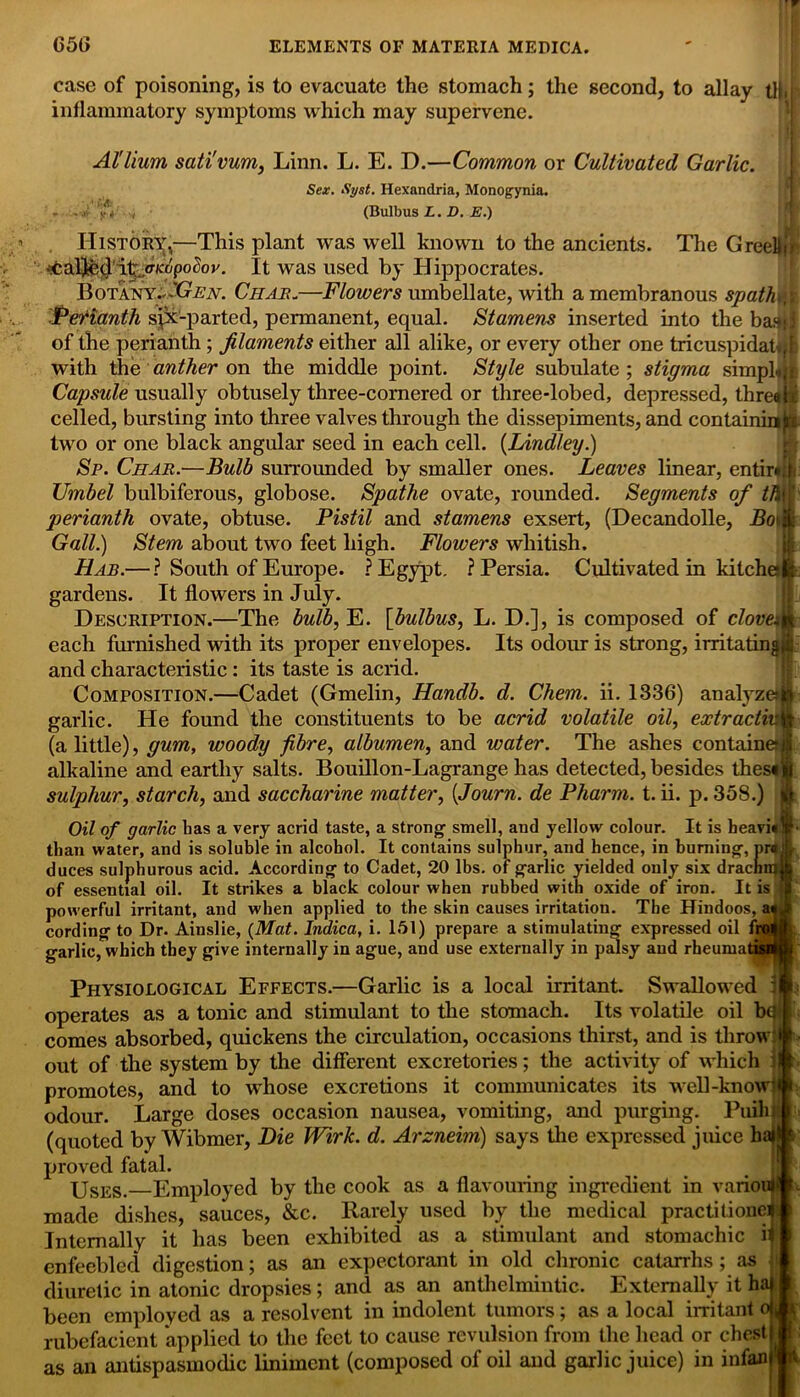 case of poisoning, is to evacuate the stomach; the second, to allay tl),[> inflammatory symptoms which may supervene. Al'lium sativum, Linn. L. E. D.—Common or Cultivated Garlic. Sex. Syst. Hexandria, Monogynia. ... / (Bulbus L. D. E.) History,—This plant was well known to the ancients. The GreeHir* •ifcalj&tj'itjTKopolov. It was used by Hippocrates. Botany—'Gen. Char.—Flowers umbellate, with a membranous spath.v ■Perianth sjx-parted, permanent, equal. Stamens inserted into the bas; j of the perianth ; filaments either all alike, or every other one tricuspidateff: with the anther on the middle point. Style subulate ; stigma simpler Capsule usually obtusely three-cornered or three-lobed, depressed, threat* celled, bursting into three valves through the dissepiments, and containum two or one black angular seed in each cell. (Lindley.) Sp. Char.—Bulb surrounded by smaller ones. Leaves linear, entirad Umbel bulbiferous, globose. Spathe ovate, rounded. Segments of //Hr perianth ovate, obtuse. Pistil and stamens exsert, (Decandolle, Hot it Gall.) Stem about two feet high. Flowers whitish. Hab.— ? South of Europe. ? Egypt. ? Persia. Cultivated in kitche— gardens. It flowers in July. Description.—The bulb, E. [bulbus, L. D.], is composed of clovem each furnished with its proper envelopes. Its odour is strong, irritatingj* and characteristic: its taste is acrid. Composition.—Cadet (Gmelin, Handb. d. Chem. ii. 1336) analyze** garlic. He found the constituents to be acrid volatile oil, extractive (a little), gum, woody fibre, albumen, and water. The ashes containetn alkaline and earthy salts. Bouillon-Lagrange has detected, besides thes«)| sulphur, starch, and saccharine matter, (Journ. de Pharm. t. ii. p. 358.) || Oil of garlic has a very acrid taste, a strong smell, and yellow colour. It is heavi«!§' than water, and is soluble in alcohol. It contains sulphur, and hence, in burning, pr« it duces sulphurous acid. According to Cadet, 20 lbs. of garlic yielded only six drachnn| of essential oil. It strikes a black colour when rubbed with oxide of iron. It is I powerful irritant, and when applied to the skin causes irritation. The Hindoos, a«if cording to Dr. Ainslie, (Mat. Indica, i. 151) prepare a stimulating expressed oil froife garlic, which they give internally in ague, and use externally in palsy and rheumatisM Physiological Effects.—Garlic is a local irritant. Swallowed ijf; operates as a tonic and stimulant to the stomach. Its volatile oil bd» comes absorbed, quickens the circulation, occasions thirst, and is throw- - out of the system by the different excretories; the activity of which I— promotes, and to whose excretions it communicates its well-know— odour. Large doses occasion nausea, vomiting, and purging. Puihjl- (quoted by Wibmer, Die Wirk. d. Arzneim) says the expressed juice ha— proved fatal. Uses.—Employed by the cook as a flavouring ingredient in various- made dishes, sauces, &c. Rarely used by the medical practitionejl Internally it has been exhibited as a stimulant and stomachic i— enfeebled digestion; as an expectorant in old chronic catarrhs; as — diuretic in atonic dropsies; and as an anthelmintic. Externally it hal I been employed as a resolvent in indolent tumors; as a local irritant ojAr rubefacient applied to the feet to cause revulsion from the head or chest)#: as an antispasmodic liniment (composed of oil and garlic juice) in infanjftt