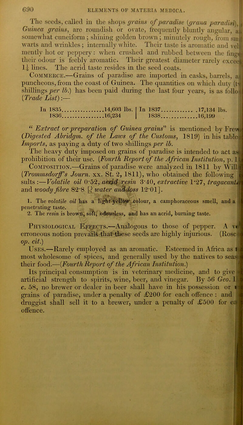 GOO The seeds, called in the shops grains of paradise [prana paradisi), | Guinea grains, are roundish or ovate, frequently bluntly angular, aM somewhat cuneiform; shining golden brown; minutely rough, from sm I warts and wrinkles; internally white. Their taste is aromatic and veil mently hot or peppery: when crushed and rubbed between the fing<j| their odour is feebly aromatic. Their greatest diameter rarely exceed I3 lines. The acrid taste resides in the seed coats. Commerce.—Grains of paradise are imported in casks, ban-els, ax puncheons, from the coast of Guinea. The quantities on which duty (tv shillings per lb.) has been paid during the last four years, is as folio*! [Trade List):— 111 1835 14,603 lbs. 1836 16,234 In 1837 17,134 lbs. 1838 16,199 “ Extract or preparation of Guinea grains'’ is mentioned by Fre\^ (Digested Abridgm. of the Laws of the Customs, 1819) in his table Imports, as paying a duty of two shillings per lb. The heavy duty imposed on grains of paradise is intended to act as prohibition of their use. [Fourth Report of the African Institution, p. 1 Composition.—Grains of paradise were analyzed in 1811 by Will [TrommsdorfiTs Journ. xx. St. 2, 1811), who obtained the following suits :—Volatile oil 0'52, acrid resin 3‘40, extractive T27, trragacanL\ and woody fibre 82‘8 [? water andiloss 12-01]. 1. The volatile oil has a light penetrating taste. 2. The resin is brown, 'fjdolour, a camphoraceous smell, and a odourless, and has an acrid, burning taste. Physiological Effects.—Analogous to those of pepper. A v«r erroneous notion prevails that these seeds are highly injurious. (Rose*!! op. cit.) Uses.—Rarely employed as an aromatic. Esteemed in Africa as 1-j most wholesome of spices, and generally used by the natives to sea.1} their food.—[Fourth Report of the African Institution.) Its principal consumption is in veterinary medicine, and to give artificial strength to spirits, wine, beer, and vinegar. By 56 Geo. 1] c. 58, no brewer or dealer in beer shall have in his possession or v grains of paradise, under a penalty of £200 for each offence : and druggist shall sell it to a brewer, under a penalty of £500 for eU offence.