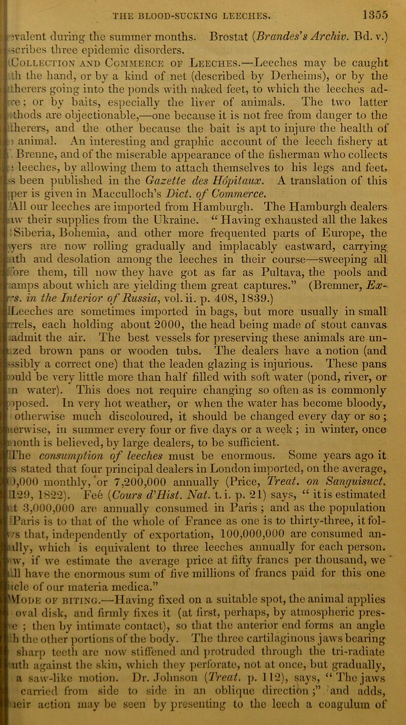 icvalent during the summer months. Brostat (Brandes’s Archiv. Bd. v.) .-scribes three epidemic disorders. (Collection and Commerce of Leeches.—Leeches may be caught :lh the hand, or by a kind of net (described by Derheims), or by the iherers going into the ponds with naked feet, to which the leeches ad- re ; or by baits, especially the liver of animals. The two latter tliods are objectionable,—one because it is not free from danger to the itherers, and the other because the bait is apt to injure the health of a animal. An interesting and graphic account of the leech fishery at Brenne, and of the miserable appearance of the fisherman who collects : i leeches, by allowing them to attach themselves to his legs and feet, '5 been published in the Gazette des Hopitaux. A translation of this per is given in Macculloch’s Diet, of Commerce. All our leeches are imported from Hamburgh. The Hamburgh dealers iiw their supplies from the Ukraine. “Having exhausted all the lakes Siberia, Bohemia, and other more frequented parts of Europe, the \yers are now rolling gradually and implacably eastward, carrying ith and desolation among the leeches in their course—sweeping all ore them, till now they have got as far as Pultava, the pools and amps about which are yielding them great captures.” (Bremner, Ex- 's. in the Interior of Russia, vol.ii. p. 408, 1839.) i I Leeches are sometimes imported in bags, but more usually in small rnrels, each holding about 2000, the head being made of stout canvas i admit the air. The best vessels for preserving these animals are un- i .zed brown pans or wooden tubs. The dealers have a notion (and -isibly a correct one) that the leaden glazing is injurious. These pans ould be very little more than half filled with soft water (pond, river, or in water). This does not require changing so often as is commonly oposed. In very hot weather, or when the water has become bloody, otherwise much discoloured, it should be changed every day or so; uerwise, in summer every four or five days or a week ; in winter, once i lonth is believed, by large dealers, to be sufficient. The consumption of leeches must be enormous. Some years ago it ss stated that four principal dealers in London imported, on the average, 14,000 monthly, or 7,200,000 annually (Price, Treat, on Sanguisuct. 120, 1822). Fee (Cours d'Hist. Nat. t. i. p. 21) says, “ itis estimated ,t 3,000,000 are annually consumed in Paris ; and as the population Paris is to that of the whole of France as one is to thirty-three, itfol- ivs that, independently of exportation, 100,000,000 are consumed an- ully, which is equivalent to three leeches annually for each person, vv, if we estimate the average price at fifty francs per thousand, we ‘ 111 have the enormous sum of five millions of francs paid for this one i icle of our materia medica.” IMode of biting.—Having fixed on a suitable spot, the animal applies oval disk, and firmly fixes it (at first, perhaps, by atmospheric pres- >e ; then by intimate contact), so that the anterior end forms an angle h the other portions of the body. The three cartilaginous jaws bearing sharp teeth are now stiffened and protruded through the tri-radiate tilth against the skin, which they perforate, not at once, but gradually, a saw-like motion. Dr. Johnson [Treat, p. 112), says, “ The jaws carried from side to side in an oblique directionand adds, leir action may be seen by presenting to the leech a coagulum of