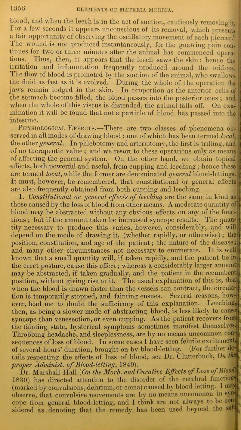 blood, and when the leecdi is in the act of suction, cautiously removing it. For a few seconds it appears unconscious of its removal, which presents a fair opportunity of observing the oscillatory movement of each piercer.” J The wound is not produced instantaneously, for the gnawing pain con- i tinues for two or three minutes after the animal has commenced opera- !; tions. Thus, then, it appears that the leech saws the skin: hence the j irritation and inflammation frequently produced around the orifices. I The flow of blood is promoted by the suction of the animal, who swallows j the fluid as fast as it is evolved. During the whole of the operation the ; jaws remain lodged in the skin. In proportion as the anterior cells of! the stomach become filled, the blood passes into the posterior ones ; and j when the whole of this viscus is distended, the animal falls off. On exa- j ruination it will be found that not a particle of blood has passed into the intestine. Physiological Effects.—There are two classes of phenomena ob- served in all modes of drawing blood ; one of which has been termed heal, j the other general. In phlebotomy and arteriotomy, the first is trifling, and i of no therapeutic value ; and we resort to these operations only as means j of affecting the general system. On the other hand, we obtain topical |[ effects, both powerful and useful, from cupping and leeching ; hence these j are termed local, while the former are denominated general blood-lettings. J It must, however, be remembered, that constitutional or general effects i are also frequently obtained from both cupping and leeching. 1. Constitutional or general effects of leeching are the same in kind as.i those caused by the loss of blood from other means. A moderate quantity of|l blood may be abstracted without any obvious effects on any of the func- i tions ; but if the amount taken be increased syncope results. The quan-fj tity necessary to produce this varies, however, considerably, and will!I depend on the mode of drawing it, (whether rapidly, or otherwise); tliejl position, constitution, and age of the patient; the nature of the disease and many other circumstances not necessary to enumerate. It is well!} known that a small quantity will, if taken rapidly, and the patient be ins j the erect posture, cause this effect; whereas a considerably larger amountlj may be abstracted, if taken gradually, and the patient in the recumbent:j, position, without giving rise to it. The usual explanation of this is, that! when the blood is drawn faster than the vessels can contract, the circular tion is temporarily stopped, and fainting ensues. Several reasons, howd , ever, lead me to doubt the sufficiency of this explanation. Leeching* then, as being a slower mode of abstracting blood, is less likely to cause! syncope than venesection, or even cupping. As the patient recovers fronu the fainting state, hysterical symptoms sometimes manifest themselves* Throbbing headache, and sleeplessness, are by no means uncommon con-t 7 sequences of loss of blood. In some cases I have seen febrile excitement! of several hours’ duration, brought on by blood-letting. (For further dej tails respecting the effects of loss of blood, see Dr. Clutterbuck, On thQ . proper Administ. of Blood-letting, 1840). Dr. Marshall Hall {On the Morh. and Curative Effects of Loss of Blood. 1830) has directed attention to the disorder of the cerebral functions J( (marked by convulsions, delirium, or coma) caused by blood-letting. 1 maj observe, that convulsive movements are by no means uncommon in syn- cope from general blood-letting, and I think are not always to be con sidered as denoting that the remedy has been used beyond the san