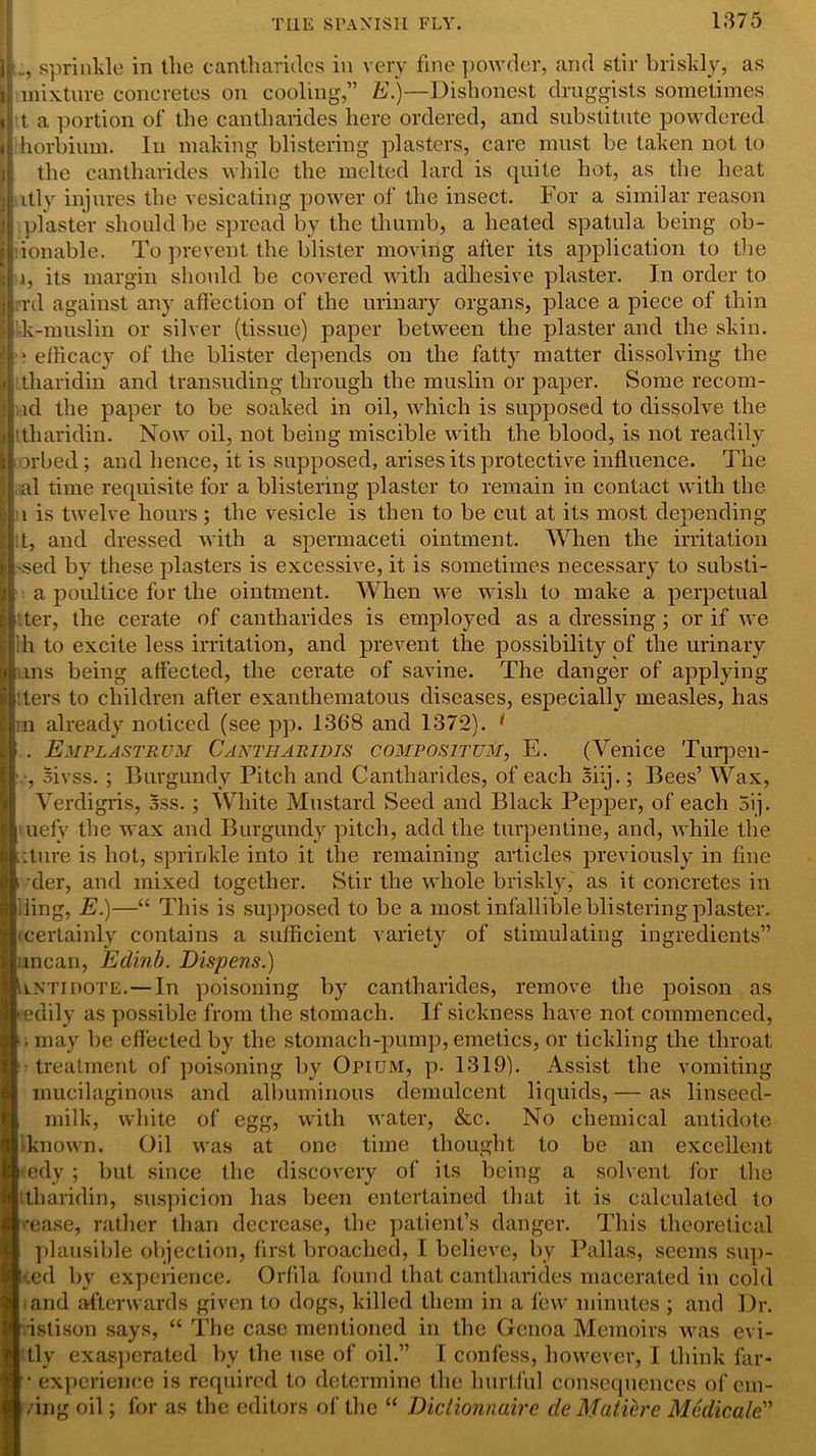 i sprinkle in the cantharides in very fine powder, and stir briskly, as mixture concretes on cooling,” E.)—Dishonest druggists sometimes t a portion of the cantharides here ordered, and substitute powdered < 'horbium. In making blistering plasters, care must be taken not to the cantharides while the melted lard is quite hot, as the heat itly injures the vesicating power of the insect. For a similar reason plaster should be spread by the thumb, a heated spatula being ob- ionable. To prevent the blister moving after its application to the i.i, its margin should be covered with adhesive plaster. In order to : rrd against any affection of the urinary organs, place a piece of thin | k-muslin or silver (tissue) paper between the plaster and the skin. ; efficacy of the blister depends on the fatty matter dissolving the tharidin and transuding through the muslin or paper. Some recom- ld the paper to be soaked in oil, which is supposed to dissolve the ttharidin. Now oil, not being miscible with the blood, is not readily orbed ; and hence, it is supposed, arises its protective influence. The al time requisite for a blistering plaster to remain in contact with the 1 is twelve hours ; the vesicle is then to be cut at its most depending :t, and dressed with a spermaceti ointment. When the irritation 'sed by these plasters is excessive, it is sometimes necessary to substi- a poultice for the ointment. When we wish to make a perpetual ter, the cerate of cantharides is employed as a dressing ; or if we ih to excite less irritation, and prevent the possibility of the urinary ms being affected, the cerate of savine. The danger of applying ters to children after exanthematous diseases, especially measles, has in already noticed (see pp. 1368 and 1372). * . Empla.strum Cantharidis compositum, E. (Venice Turpen- , oivss. ; Burgundy Pitch and Cantharides, of each Siij.; Bees’ Wax, Verdigris, Sss. ; White Mustard Seed and Black Pepper, of each 5ij. uefy the wax and Burgundy pitch, add the turpentine, and, while the iture is hot, sprinkle into it the remaining articles previously in fine xler, and mixed together. Stir the whole briskly, as it concretes in iling, E.)—“ This is supposed to be a most infallible blistering plaster, certainly contains a sufficient variety of stimulating ingredients” mean, Edinb. Dispens.) lntidote.—In poisoning by cantharides, remove the poison as edily as possible from the stomach. If sickness have not commenced, , may be effected by the stomach-pump, emetics, or tickling the throat : treatment of poisoning by Opium, p. 1319). Assist the vomiting mucilaginous and albuminous demulcent liquids, — as linseed- milk, white of egg, with water, &c. No chemical antidote known. Oil was at one time thought to be an excellent edy ; but since the discovery of its being a solvent for the tharidin, suspicion has been entertained that it is calculated to •ease, rather than decrease, the patient’s danger. This theoretical plausible objection, first broached, I believe, by Pallas, seems sup- ped by experience. Orfila found that cantharides macerated in cold and afterwards given to dogs, killed them in a few minutes ; and Dr. •istison says, “ The case mentioned in the Genoa Memoirs was evi- tly exasperated by the use of oil.” I confess, however, I think far- • experience is required to determine the hurtful consequences of du- ring oil; for as the editors of the “ Didionnaire de Matiere Mcdicale”