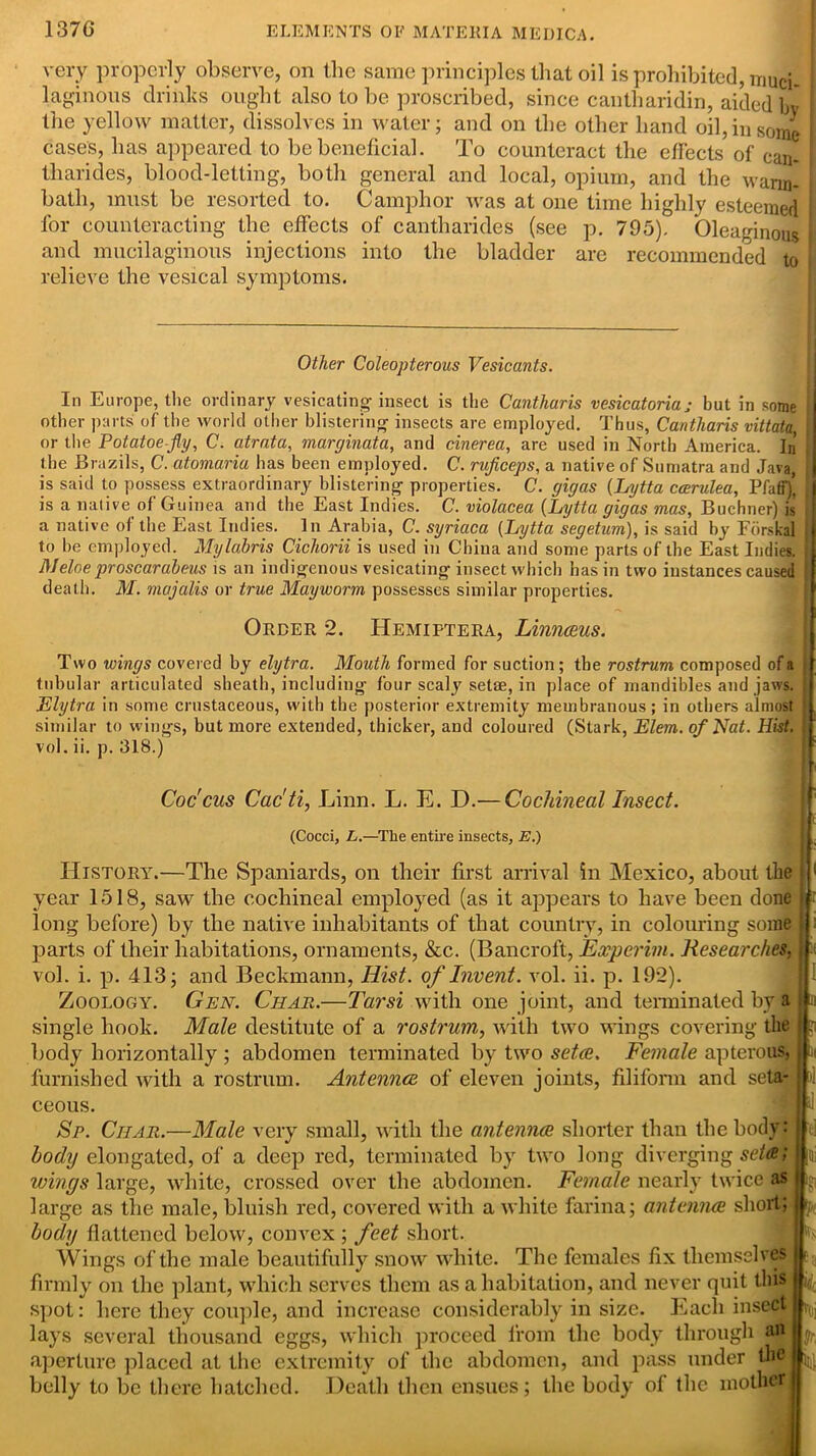 very properly observe, on the same principles that oil is prohibited, muci- i laginous drinks ought also to be proscribed, since cantharidin, aided bv the yellow matter, dissolves in water; and on the other hand oil, in some cases, has appeared to be beneficial. To counteract the effects of can- tliarides, blood-letting, both general and local, opium, and the warm- bath, must be resorted to. Camphor was at one time highly esteemed for counteracting the effects of cantliarides (see p. 795). Oleaginous and mucilaginous injections into the bladder are recommended to I relieve the vesical symptoms. Other Coleopterous Vesicants. In Europe, tlie ordinary vesicating insect is the Cantharis vesicatoria; but in some , other parts of the world other blistering insects are employed. Thus, Cantharis vittata, or the Potatoe-fly, C. atrata, marginata, and cinerea, are used in North America. In’ the Brazils, C. atomaria has been employed. C. rvficeps, a native of Sumatra and Java, , is said to possess extraordinary blistering properties. C. gigas (Lytta ccerulea, Pfaff)’ j is a native of Guinea and the East Indies. C. violacea (Lytta gigas mas, Buchner) is a native of the East Indies. In Arabia, C. syriaca (Lytta segetum), is said by Forskal to be employed. Mylabris Cichorii is used in China and some parts of the East Indies. Meloe proscarabeus is an indigenous vesicating insect which has in two instances caused death. M. majalis or true Mayworm possesses similar properties. Order 2. Hemiptera, Linnaus. Two wings covered by elytra. Mouth formed for suction; the rostrum composed of a tubular articulated sheath, including four scaly setae, in place of mandibles and jaws. Elytra in some crustaceous, with the posterior extremity membranous; in others almost similar to wings, but more extended, thicker, and coloured (Stark, Elem. of Nat. Hist. vol. ii. p. 318.) Coc'cus Cac'ti, Linn. L. E. D.— Cochineal Insect. (Cocci, L.—Tlie entire insects, E.) History.—The Spaniards, on their first arrival in Mexico, about the year 1518, saw the cochineal employed (as it appears to have been done long before) by the native inhabitants of that country, in colouring some parts of their habitations, ornaments, &c. (Bancroft, Experim. Researches, vol. i. p. 413; and Beckmann, Hist, of Invent, vol. ii. p. 192). Zoology. Gen. Char.—Tarsi with one joint, and terminated by a single hook. Male destitute of a rostrum,, with two wings covering the body horizontally ; abdomen terminated by two seta. Female apterous, furnished with a rostrum. Antenna, of eleven joints, filiform and seta- ceous. Sr. Char.—Male very small, with the antenna shorter than the body: body elongated, of a deep red, terminated by two long diverging seta; wings large, white, crossed over the abdomen. Female nearly twice as large as the male, bluish red, covered with a white farina; antenna short; body flattened below, convex ; feet short. Wings of the male beautifully snow white. The females fix themselves firmly on the plant, which serves them as a habitation, and never quit this spot: here they couple, and increase considerably in size. Each insect lays several thousand eggs, which proceed from the body through an aperture placed at the extremity of the abdomen, and pass under th® belly to be there hatched. Death then ensues; the body of the mother! i