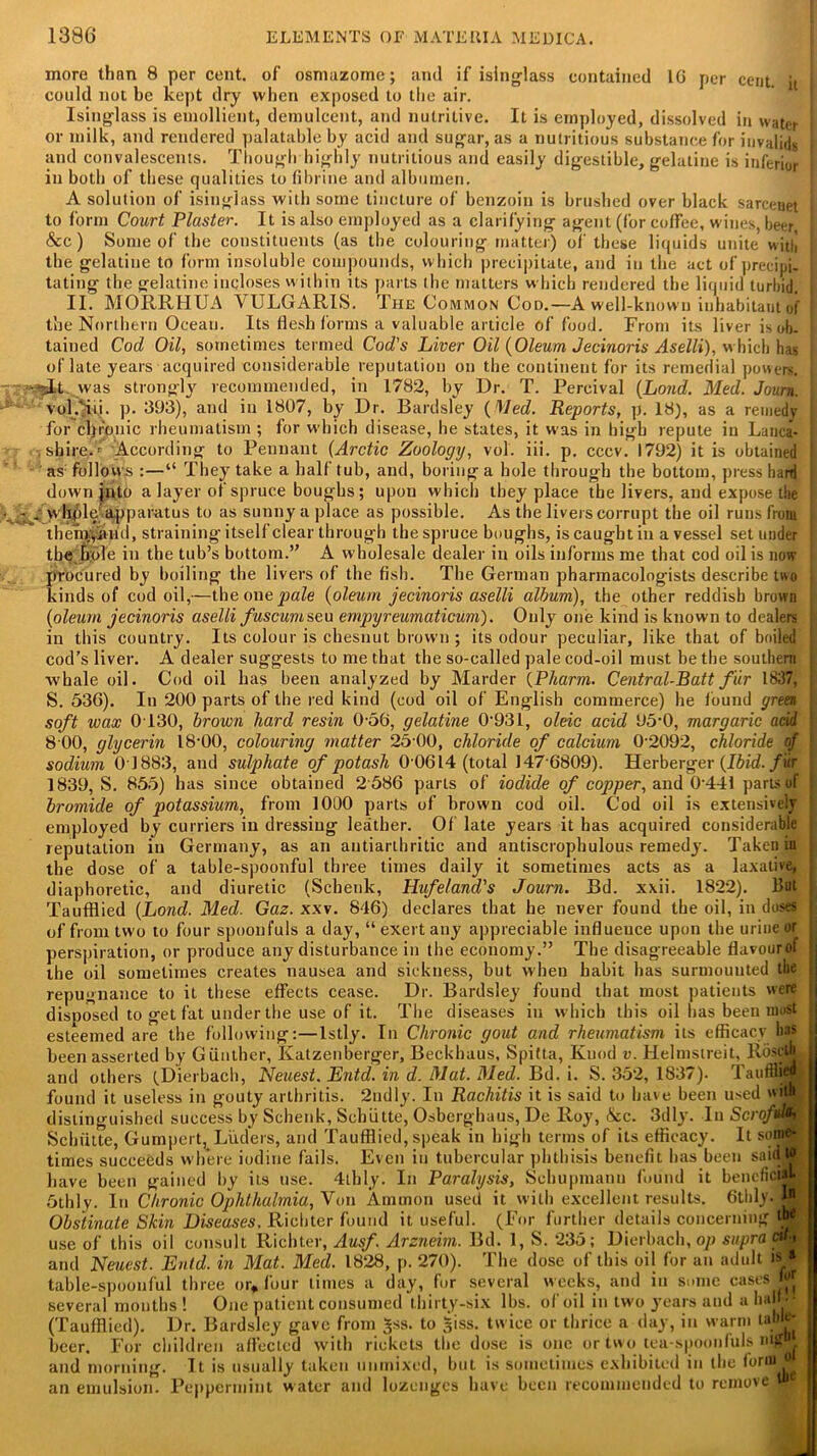 more than 8 per cent, of osmazome; and if isinglass contained 10 per cent it I could not be kept dry when exposed to the air. Isinglass is emollient, demulcent, and nulrilive. It is employed, dissolved in water I or milk, and rendered palatable by acid and sugar, as a nutritious substance for invalids I and convalescents. Though highly nutritious and easily digestible, gelatine is inferior ' in both of these qualities to fibrine and albumen. A solution of isinglass with some tincture of benzoin is brushed over black sarcenet 1 to form Court Plaster. It is also employed as a clarifying agent (for coffee, wines, beer &c ) Some of the constituents (as the colouring matter) of these liquids unite with the gelatine to form insoluble compounds, which precipitate, and in the act of precipi- tating the gelatine incloses within its parts the matters which rendered the liquid turbid. II. MORRHUA VULGARIS. The Common Cod.—A well-known inhabitant of 1 the Northern Ocean. Its flesh forms a valuable article of food. From its liver is <>b. | tained Cod Oil, sometimes termed Cod's Liver Oil (Oleum Jecinoris Aselli), w hich has of late years acquired considerable reputation on the continent for its remedial powers. ••-.■‘jiLt. was strongly recommended, in 1782, by Dr. T. Percival (Loud. Med. Journ. I v'qOu. p. 393), and in 1807, by Dr. Bardsley (Med. Reports, p. 18), as a remedy for chronic rheumatism ; for wdiich disease, lie states, it was in high repute in Lanca- shire.' According to Pennant (Arctic Zoology, vol. iii. p. cccv. 1792) it is obtained as follows “ They take a half tub, and, boring a bole through the bottom, press hard down jnto a layer of spruce boughs; upon which they place the livers, and expose the ... - 4 w hple apparatus to as sunny a place as possible. As the livers corrupt the oil runs from thehyyaiid, straining itself clear through the spruce boughs, is caught in a vessel set under i the hole in the tub’s bottom.” A w holesale dealer in oils informs me that cod oil is now procured by boiling the livers of the fish. The German pharmacologists describe two kinds of cod oil,—the one pale (oleum jecinoris aselli album), the other reddish brown (oleum jecinoris aselli fuscumseu ernpyreumaticum). Only one kind is known to dealers in this country. Its colour is chesnut brown ; its odour peculiar, like that of boiled ! cod’s liver. A dealer suggests to me that the so-called pale cod-oil must be the southern whale oil. Cod oil has been analyzed by Harder (Pharm. Central-Batt fur 1837, S. 536). In 200 parts of the red kind (cod oil of English commerce) he found green | soft wax 0130, brown hard resin 0-56, gelatine 0-93I, oleic acid 95-0, margaric acid ! 8 00, glycerin 18*00, colouring matter 25-00, chloride of calcium 0-2092, chloride of sodium 0 1883, and sulphate of potash 0-0614 (total 147-6809). Herberger (Ibid, fur 1839, S. 855) has since obtained 2 586 parts of iodide of copper, and 0 441 parts of j bromide of potassium, from 1000 parts of brown cod oil. Cod oil is extensively- employed by curriers in dressing leather. Of late years it has acquired considerable j reputation in Germany, as an antiarthritic and antiscrophulous remedy. Taken in the dose of a table-spoonful three times daily it sometimes acts as a laxative, diaphoretic, and diuretic (Schenk, Hufeland's Journ. Bd. xxii. 1822). But Taufflied (Lond. Med. Gaz. xxv. 846) declares that he never found the oil, in doses | of from two to four spoonfuls a day, “exert any appreciable influence upon the urine or perspiration, or produce any disturbance in the economy.” The disagreeable flavour of ■ the oil sometimes creates nausea and sickness, but wbeu habit has surmounted the | repugnance to it these effects cease. Dr. Bardsley found that most patients were disposed to get fat under the use of it. The diseases in which this oil has been most esteemed are the following:—lstly. In Chronic gout and rheumatism its efficacy lias been asserted by Gunther, Katzenberger, Beckhaus, Spitta, Knod v. Helmsireit, RdscjjL and others (Dierbach, Neuest. Entd. in d. Mat. Med. Bd. i. S. 352, 1837). TaufflijH found it useless in gouty arthritis. 2udly. In Rachitis it is said to have been used wits distinguished success by Schenk, Schiitte, Osberghaus, De Roy, &c. 3dly. In Scrofula Schiitte, Gumpert, Liiders, and Taufflied, speak in high terms of its efficacy. It some- times succeeds where iodine fails. Even in tubercular phthisis benefit has been saidJE have been gained by its use. 4tbly. In Paralysis, Schupmann found it beneficial- 5thly. In Chronic Ophthalmia, Von Ammon used it with excellent results. 6thly. W, Obstinate Skin Diseases, Richter found it useful. (For further details concerning Wy use of this oil consult Richter, Ausf Arzneim. Bd. 1, S. 235; Dierbach, op supra cwf and Neuest. Enid, in Mat. Med. 1828, p. 270). The dose of this oil for an adult is » table-spoonful three or* four limes a day, for several weeks, and in some cases ^ several months ! One patient consumed thirty-six lbs. of oil in two years and a hal . (Taufflied). Dr. Bardsley gave from Jss. to ^iss. twice or thrice a day, in warm table- beer. For children affected with rickets the dose is one or two tea-spoonfuls HtjW and morning. It is usually taken nnmixed, but is sometimes exhibited in the forinjw an emulsion. Peppermint water and lozenges have been recommended to remove