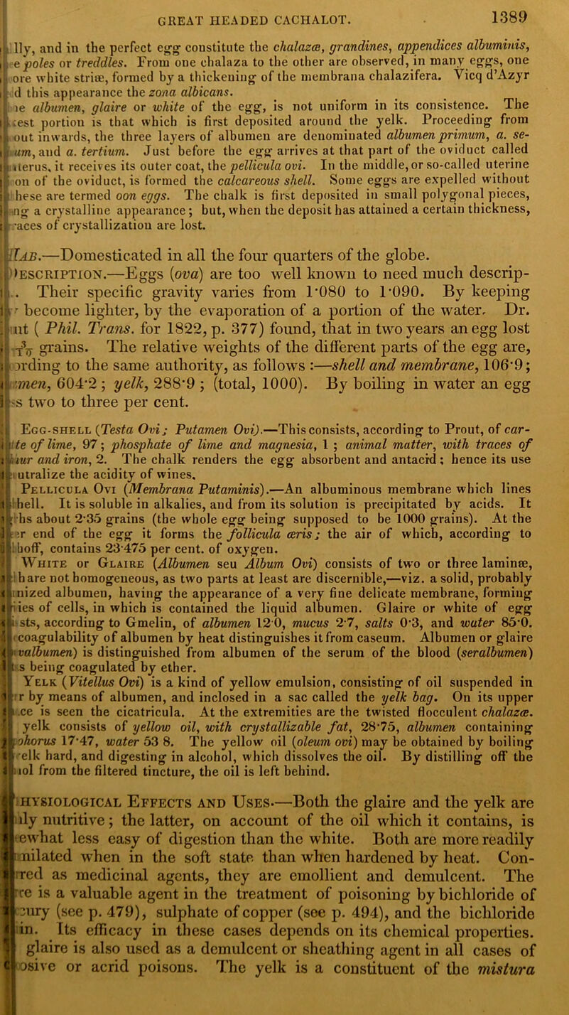 GREAT HEADED CACHALOT. iL lly, and in the perfect egg constitute the chalazce, grandines, appendices albuminis, 11 e poles or treddles. From one chalaza to the other are observed, in many eggs, one i| ore white strise, formed by a thickening of the membrana chalazifera. Vicq d’Azyr i| d this appearance the zona albicans. i ie albumen, glaire or white of the egg, is not uniform in its consistence. The icest portion is that which is first deposited around the yelk. Proceeding from |L out inwards, the three layers of albumen are denominated albumen primum, a. se- ;rum, and a. tertium. Just before the egg arrives at that part of the oviduct called i! aerus.it receives its outer coat, the pellicula ovi. In the middle, or so-called uterine Icon of the oviduct, is formed the calcareous shell. Some eggs are expelled without ■these are termed oon eggs. The chalk is first deposited in small polygonal pieces, It ng a crystalline appearance; but, when the deposit has attained a certain thickness, ii -aces of crystallization are lost. [Tab.—Domesticated in all the four quarters of the globe. ; Description.—Eggs {ova) are too well known to need much descrip- f. Their specific gravity varies from T080 to T090. By keeping ■r become lighter, by the evaporation of a portion of the water. Dr. . ut ( Phil. Trans, for 1822, p. 377) found, that in two years an egg lost f -t3jj grains. The relative weights of the different parts of the egg are, iLording to the same authority, as follows :—shell and membrane, 106*9; Hitmen, 604*2 ; yelk, 288*9 ; (total, 1000). By boiling in water an egg It'S two to three per cent. Egg-shell (Testa Ovij Putamen Ovi).—This consists, according to Prout, of car- Uite of lime, 97; phosphate of lime and magnesia, 1 ; animal matter, with traces of nur and iron, 2. The chalk renders the egg absorbent and antacid ; hence its use utralize the acidity of wines. Pellicula Ovi {Membrana Putaminis).—An albuminous membrane which lines hell. It is soluble in alkalies, and from its solution is precipitated by acids. It hs about 2-35 grains (the whole egg being supposed to be 1000 grains). At the i ;r end of the egg it forms the follicula ceris; the air of which, according to !boff, contains 23 475 per cent, of oxygen. White or Glaire {Albumen seu Album Ovi) consists of two or three laminse, hare not homogeneous, as two parts at least are discernible,—viz. a solid, probably inized albumen, having the appearance of a very fine delicate membrane, forming riiesof cells, in which is contained the liquid albumen. Glaire or white of egg sts, according to Gmelin, of albumen 12 0, mucus 2 7, salts 0'3, and water 85-0. coagulability of albumen by heat distinguishes it from caseum. Albumen or glaire valbumen) is distinguished from albumen of the serum of the blood {seralbumen) s being coagulated by ether. Yelk {Vitellus Ovi) is a kind of yellow emulsion, consisting of oil suspended in r by means of albumen, and inclosed in a sac called the yelfc bag. On its upper ce is seen the cicatricula. At the extremities are the twisted flocculent chalazce. yelk consists of yellow oil, with crystallizable fat, 28‘75, albumen containing ohorus 17-47, water 53 8. The yellow oil {oleum ovi) may be obtained by boiling elk hard, and digesting in alcohol, which dissolves the oil. By distilling off the ml from the filtered tincture, the oil is left behind. hysiological Effects and Uses-—Both the glaire and the yelk are ily nutritive; the latter, on account of the oil which it contains, is ewliat less easy of digestion than the white. Both are more readily milated when in the soft state than when hardened by heat. Con- tred as medicinal agents, they are emollient and demulcent. The re is a valuable agent in the treatment of poisoning by bichloride of cury (see p. 479), sulphate of copper (see p. 494), and the bichloride in. Its efficacy in these cases depends on its chemical properties, glaire is also used as a demulcent or sheathing agent in all cases of sive or acrid poisons. The yelk is a constituent of the mistura