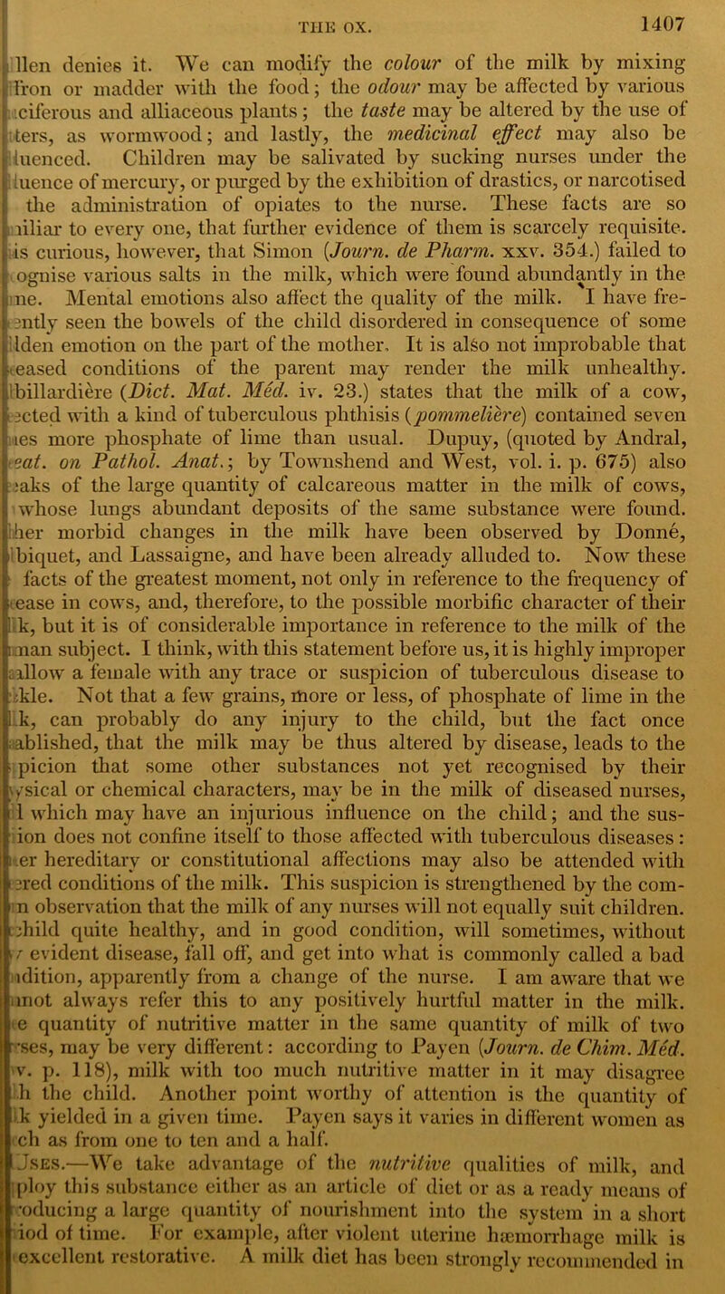 lien denies it. We can modify the colour of the milk by mixing Iron or madder with the food; the odour may be affected by various iciferous and alliaceous plants; the taste may be altered by the use of ters, as wormwood; and lastly, the medicinal effect may also be iuenced. Children may be salivated by sucking nurses under the tuence of mercury, or purged by the exhibition of drastics, or narcotised the administration of opiates to the nurse. These facts are so liliar to every one, that further evidence of them is scarcely requisite, is curious, however, that Simon (,Journ. de Pharm. xxv. 354.) failed to ognise various salts in the milk, which were found abundantly in the ne. Mental emotions also affect the quality of the milk. I have fre- 3ntly seen the bowels of the child disordered in consequence of some Iden emotion on the part of the mother. It is al£o not improbable that • eased conditions of the parent may render the milk unhealthy, ibillardiere {Diet. Mat. Med. iv. 23.) states that the milk of a cow, acted with a kind of tuberculous phthisis (pommeliere) contained seven les more phosphate of lime than usual. Dupuy, (quoted by Andral, eat. on Pathol. Anat.; by Townshend and West, vol. i. p. 675) also :aks of the large quantity of calcareous matter in the milk of cows, whose lungs abundant deposits of the same substance were found, her morbid changes in the milk have been observed by Donne, Ibiquet, and Lassaigne, and have been already alluded to. Now these facts of the greatest moment, not only in reference to the frequency of ease in cows, and, therefore, to the possible morbific character of their k, but it is of considerable importance in reference to the milk of the [i.:nan subject. I think, with this statement before us, it is highly improper allow a female with any trace or suspicion of tuberculous disease to ;kle. Not that a few grains, more or less, of phosphate of lime in the k, can probably do any injury to the child, but the fact once ablished, that the milk may be thus altered by disease, leads to the • picion that some other substances not yet recognised by their ysical or chemical characters, may be in the milk of diseased nurses, i l which may have an injurious influence on the child; and the sus- ion does not confine itself to those affected with tuberculous diseases: i .er hereditary or constitutional affections may also be attended with »ered conditions of the milk. This suspicion is strengthened by the com- i n observation that the milk of any nurses will not equally suit children, child quite healthy, and in good condition, will sometimes, without • r evident disease, fall off, and get into what is commonly called a bad edition, apparently from a change of the nurse. I am aware that we unot always refer this to any positively hurtful matter in the milk, e quantity of nutritive matter in the same quantity of milk of two •ses, may be very different: according to Payen {Journ. de Chim. Med. v. p. 118), milk with too much nutritive matter in it may disagree h the child. Another point worthy of attention is the quantity of k yielded in a given time. Payen says it varies in different women as ch as from one to ten and a half. Uses.—We take advantage of the nutritive qualities of milk, and :ploy this substance either as an article of diet or as a ready means of reducing a large quantity of nourishment into the system in a short iod of time. For example, after violent uterine haemorrhage milk is excellent restorative. A milk diet has been strongly recommended in