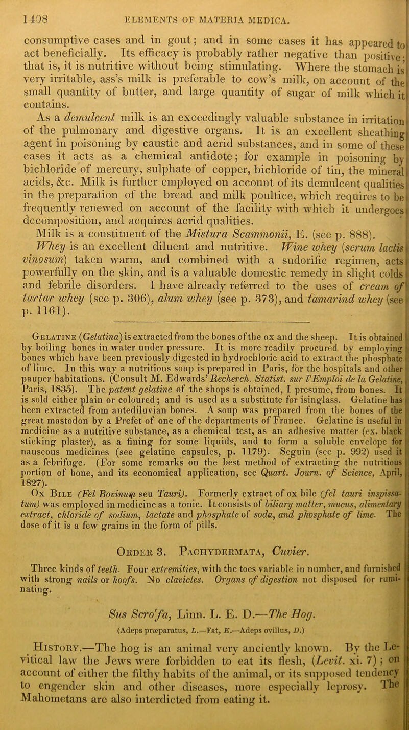 consumptive cases and in gout; and in some cases it has appeared tot act beneficially. Its efficacy is probably rather negative than positive- that is, it is nutritive without being stimulating. Where the stomach is’j very irritable, ass’s milk is preferable to cow’s milk, on account of the small quantity of butter, and large quantity of sugar of milk which it contains. As a demulcent milk is an exceedingly valuable substance in irritation of the pulmonary and digestive organs. It is an excellent sheathingl agent in poisoning by caustic and acrid substances, and in some of these cases it acts as a chemical antidote; for example in poisoning byt bichloride of mercury, sulphate of copper, bichloride of tin, the mineral! acids, &c. Milk is further employed on account of its demulcent qualities in the preparation of the bread and milk poultice, which requires to bei frequently renewed on account of the facility with which it undergoes | decomposition, and acquires acrid qualities. Milk is a constituent of the Mistura Scammonii, E. (see p. 888). Whey is an excellent diluent and nutritive. Wine whey (serum lactis j vinosum) taken warm, and combined with a sudorific regimen, actss powerfully on the skin, and is a valuable domestic remedy in slight colds i and febrile disorders. I have already referred to the uses of cream of' tartar wliey (see p. 306), alum whey (see p. 373), and tamarind whey (seei p. 1161). Gelatine (Gelatina) is extracted from the bones of the ox and the sheep. It is obtained I by boiling bones in water under pressure. It is more readily procured by employing ( bones which have been previously digested in hydrochloric acid to extract the phosphate i of lime. In this wav a nutritious soup is prepared in Paris, for the hospitals and other pauper habitations. (Consult M. Edwards’ Recherch. Statist, sur VEmploi de la Gelatine, j Paris, 1835). The patent gelatine of the shops is obtained, I presume, from bones. It is sold either plain or coloured ; and is used as a substitute for isinglass. Gelatine has < been extracted from antediluvian bones. A soup was prepared from the bones of the great mastodon by a Prefet of one of the departments of France. Gelatine is useful in medicine as a nutritive substance, as a chemical test, as an adhesive matter (ex. black sticking plaster), as a fining for some liquids, and to form a soluble envelope for nauseous medicines (see gelatine capsules, p. 1179). Seguin (see p. 992) used it as a febrifuge. (For some remarks on the best method of extracting the nutritious | portion of bone, and its economical application, see Quart. Journ. of Science, April, ( 1827). Ox Bile (Fel Bovinuyi seu TauriJ. Formerly extract of ox bile (fel tauri inspissa- tum) was employed in medicine as a tonic. It consists of biliary matter, mucus, alimentary extract, chloride of sodium, lactate and phosphate of soda, and phosphate of lime. The dose of it is a few grains in the form of pills. Order 3. Pachydermata, Cuvier. Three kinds of teeth. Four extremities, with the toes variable in number, and furnished with strong nails or hoofs. No clavicles. Organs of digestion not disposed for rumi- nating. Sus Scro'fa, Linn. L. E. D.—The Bog. (Adeps preeparatus, L.—Fat, E.—Adeps ovillus, D.) PIistory.—The hog is an animal very anciently known. By the Le* vitical law the Jews were forbidden to eat its flesh, (Levit. xi. 7); on account of either the filthy habits of the animal, or its supposed tendency to engender skin and other diseases, more especially leprosy. The Mahometans are also interdicted from eating it.