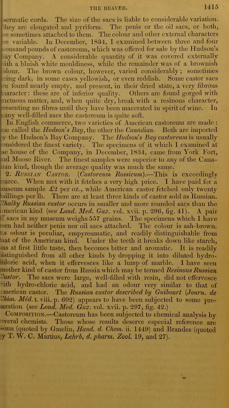 icrmatic cords. The size of the sacs is liable to considerable variation, hey are elongated and pyriform. The penis or the oil sacs, or both, > e sometimes attached to them. The colour and other external characters e variable. In December, 1834, I examined between three and four ousand pounds of castoreum, which was offered for sale by the Hudson’s ay Company. A considerable quantity of it was covered externally ith a bluish white mouldiness, while the remainder was of a brownish dour. The brown colour, however, varied considerably; sometimes ring dark, in some cases yellowish, or even reddish. Some castor sacs •e found nearly empty, and present, in their dried state, a very fibrous laracter: these are of inferior quality. Others are found gorged with ictuous matter, and, when quite dry, break with a resinous character, rresenting no fibres until they have been macerated in spirit of wine. In t any well-filled sacs the castoreum is quite soft. In English commerce, two varieties of American castoreum are made : le called the Hudson's Bay, the other the Canadian. Both are imported \y the Hudson’s Bay Company. The Hudson's Bay castoreum is usually ■ msidered the finest variety. The specimens of it which I examined at ie house of the Company, in December, 1834, came from York Fort, md Moose River. The finest samples were superior to any of the Cana- iian kind, though the average quality was much the same. 2. Russian Castor. (Castoreum Rossicum).—This is exceedingly i:arce. When met with it fetches a very high price. I have paid for a uuseum sample <£2 per oz., while American castor fetched only twenty lillings per lb. There are at least three kinds of castor sold as Russian. 'halky Russian castor occurs in smaller and more rounded sacs than the merican kind (see Bond. Med. Gaz. vol. xvii. p. 296, fig. 41). A pair If sacs in my museum weighs 557 grains. The specimens which I have peen had neither penis nor oil sacs attached. The colour is ash-brown, i s odour is peculiar, empyreumatic, and readily distinguishable, from hat of the American kind. Under the teeth it breaks down like starch, as at first little taste, then becomes bitter and aromatic. It is readily iistinguished from all other kinds by dropping it into diluted hydro- Ihloric acid, when it effervesces like a lump of marble. I have seen mother kind of castor from Russia which may be termed Resinous Russian '■astor. The sacs were large, well-filled with resin, did not effervesce ith hydro-chloric acid, and had an odour very similar to that of merican castor. The Russian castor described by Guibourt {Journ. de -him. Med. t. viii. p. 602) appears to have been subjected to some pre- aration (see Lond. Med. Gaz. vol. xvii. p. 297, fig. 42.) Composition.—Castoreum has been subjected to chemical analysis by jveral chemists. Those whose results deserve especial reference are '•onn (quoted by Gmelin, Hand. d. Chem. ii. 1449) and Brandes (quoted y T. W. C. Martius, Lehrb, d.pharm. Zool. 19, and 27).