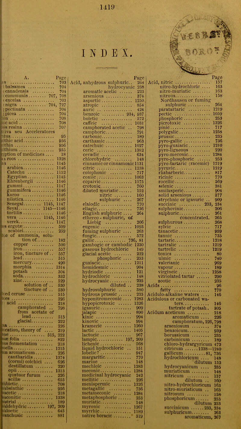 A. Page J3 : 703 balsamea 704 : canadensis 704 ; communis 707, 708 ; excelsa 703 i r nigra 704, 727 I pectinata 704 I picea 704 iiin 708 !: sc acid 708 is resina 707 tiva seu Acceleratores • tus 95 rthicacid 956 it thin 956 i; thium 955 r ption of medicines 18 si root 1328 31 1145 arabica 1146 Catechu ... Egyptian... Ehrenbergii gummi gummifera. karoo nilotica Senegal Seyal tortilis vera verek f■ s ergotae scabiei 1152 1145 1146 1147 1146 1146 1146 1145, 1147 1145—1146 1146 1145, 1146 1147 599 ..... 259 tee of ammonia, solu- tion of. 182 copper 500 iron 557 iron, tincture of.. 557 lead 515 mercury 490 morphia 1314 potash 304 soda 332 zinc 529 solution of .. 630 tincture of .. 530 I' ed ceruse 515 iees 226 acid 218 camphorated .. 798 from acetate of lead 515 glacial 222 *a 226 f cation, theory of 219 •ie %.... 515, 222 ■sse folia 822 •is fermentation 218 tella 1215 on aromaticum 226 cantharidis 1374 (cormi) colchici 626 destillatum 220 opii 1313 quatuor furum 226 scillae 655 i ibietic. 708 aibsinthic 956 acetic 218 nconitic 1338 nfirial 189 ildehydric 197, 209 aloetic 645 8'tnchusic 881 INDEX. Page Acid, anhydrous sulphuric.. 264 hydrocyanic 238 aromatic acetic 223 arsenious 374 aspartic 1250 atropic :.. 854 auric 424 benzoic 934, 937 boletic 572 caffeic 1031 camphorated acetic .. 798 camphoric 791 carbonic 189 carthamic 963 catechuic 1027 ceric 1382 cevadic 634 chlorohydric 148 cinnamic or cinnamonic 1131 citric 1238 colophonic 717 coniic.. 1063 copaivic 1175 crotonic 760 diluted ipuriatic 152 nitric 160 sulphuric .... 267 elaiodic 770 ellagic. 736 English sulphuric 264 ethereo - sulphuric, of Liebig 206 eugenic 1093 fuming sulphuric .... 263 fungic 572 gallic 736, 81 gambogic or cambodic 1230 gaseous hydrochloric 149 glacial acetic 222 phosphoric .... 253 guaiacic 1211 nemidesmic 904 liydriodic 121 hydrochloric 148 hydrocyanic 235 diluted .. 238 hydrosulphuric 380 hydrous prussic 235 hyponitromeconic 1283 liypopicrotoxic 1326 igasuric 909 jalapic 890 time 994 kinovic 994 krameric 1260 lactic 1405 lactucic 967 lampic 197, 209 lichenic 568 liquid hydrochloric .. 151 lobelic? 947 margaritic 770 marine 148 mechloic 1283 meconic 1284 medicinal hydrocyanic 242 mellitic 226 menispermic 1326 metagallic 736 metamcconic 1284 metaphosphoric 253 muriatic 148 myronic 1267 myrrhic 1189 native boracic * 319 Page Acid, nitric 157 nitro-hydrochloric 163 nitro-muriatic 163 nitrous 158 Nordhausen or fuming sulphuric 264 paratartaric 1219 pectic 1059 phosphoric 253 picrotoxic 1326 pinic 717 polygalic 1258 prussic 235 pyro-gallic 736 pyro-guaiacic 1210 pyro-ligneous 220 pyro-meconic 1284 pyro-phosphoric 253 pyro-tartaric (racemic) 1219 pyruvic 1219 rhabarberic 817 ricinic 770 rocellic 569 selenic 381 smilasperic 904 solid arsenious 377 strychnic or igasuric .. 909 succinic 233, 234 sulphovinic 206 sulphuric 261 concentrated. 265 sulphurous 268 sylvic 717 tanacetic 959 tannic 735 tartaric 1218 tartralic 1219 tartrelic 1219 tonics 80 ulmic 740 valerianic 969 vapour 189 virgineic 1258 vitriolated tartar 290 zootic 235 Acids 96 fatty 770 Acidulo-alkaline waters .... 146 Acidulous or curbonated wa- ters 146 tartrate of potash. 805 Acidum aceticum 218 aromaticum .... 22G camphoratum, 226,798 arseniosum 374 benzoicum 939 borussicum 235 carbonicum 189 chloro-hydrargyricum 472 citricum 1238—1240 gallicum 81, 736 hydrochloricum .... 148 dilutum 152 liydrocyanicum .... 235 muriaticum 148 nitricum 157 dilutum .. 160 nitro-hydrochloricum 163 nitro-muriaticum .. 163 nitrosum 158 phosphoricuin 253 dilutum 253 succinicum 233, 234 sulphuricuin 261 aromaticum, 267