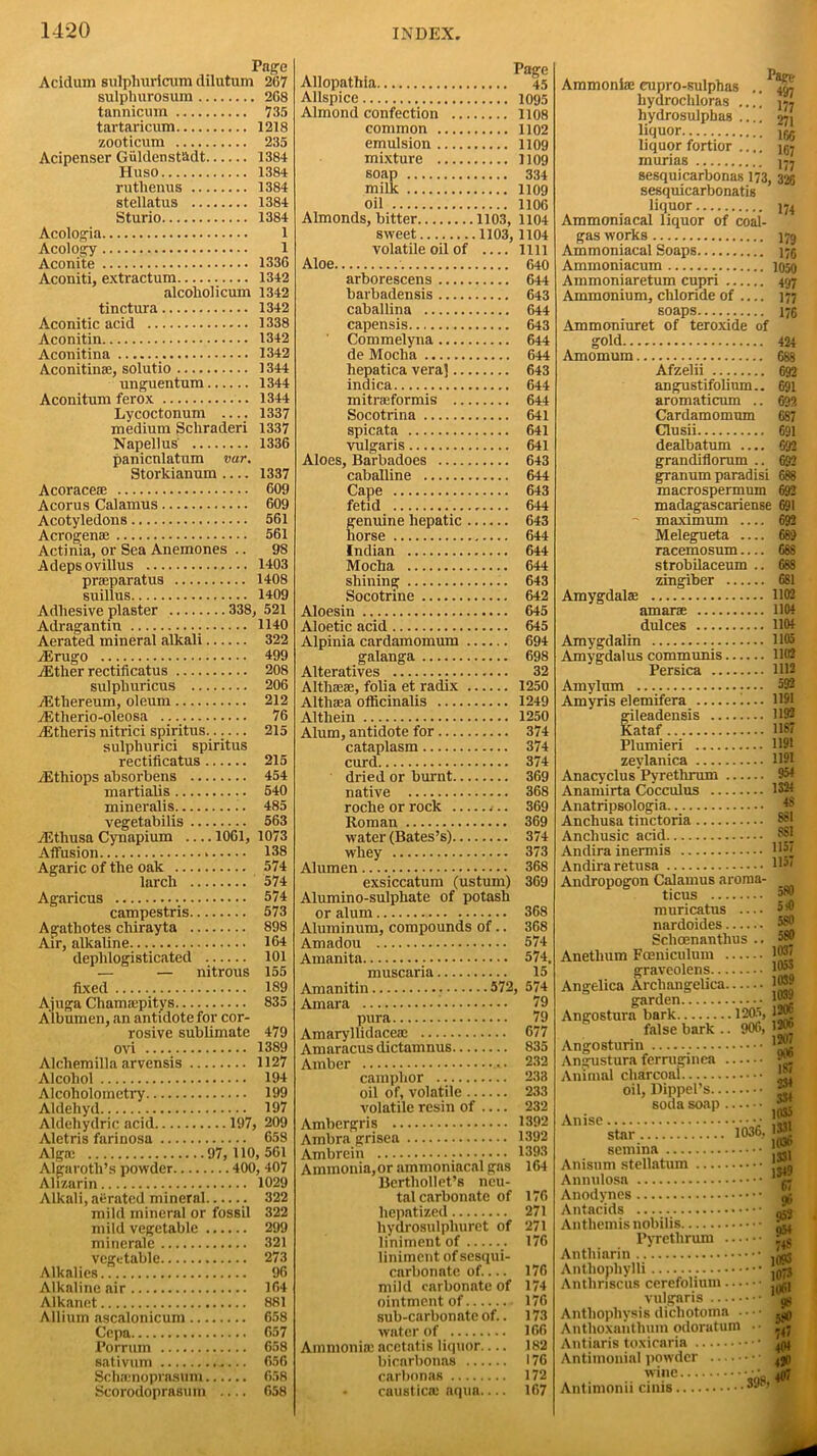 Page Aciclum sulphuricum dilutum 267 sulphurosiim 268 tannicura 735 tartaricum 1218 zooticum 235 Acipenser Giildenst&dt 1384 Huso 1384 ruthenus 1384 stellatus 1384 Sturio 1384 Acologia 1 Acology 1 Aconite 1336 Aconiti, extractum 1342 alcoliolicum 1342 tinctura 1342 Aconitic acid 1338 Aconitin 1342 Aconitina 1342 Aconitine, solutio 1344 unguentum 1344 Aconitum ferox 1344 Lycoctonum 1337 medium Schraderi 1337 Napellus 1336 panicnlatum var. Storkianum 1337 Acoracese 609 Acorus Calamus 609 Acotyledons 561 Acrogenae 561 Actinia, or Sea Anemones .. 98 Adepsovillus 1403 praparatus 1408 suillus 1409 Adhesive plaster 338, 521 Adragantin . 1140 Aerated mineral alkali 322 AErugo 499 iEther rectificatus 208 sulpliuricus 206 vEthereum, oleum 212 AEtherio-oleosa 76 AEtheris nitrici spiritus 215 sulphurici spiritus rectificatus 215 /Ethiops absorbens 454 martialis 540 mineralis .. 485 vegetabilis 563 iEtliusa Cynapium — 1061, 1073 Affusion 138 Agaric of the oak 574 larch 574 Agaricus 574 campestris 573 Agathotes chirayta 898 Air, alkaline 164 dephlogisticated 101 — — nitrous 155 fixed 189 Ajuga Chamsepitys 835 Albumen, an antidote for cor- rosive sublimate 479 ovi 1389 Alchemilla arvensis 1127 Alcohol 194 Alcoliolometry 199 Aldehyd 197 Aldehydric acid 197, 209 Aletris farinosa 658 Alga: 97, 110, 561 Algaroth’s powder 400, 407 Alizarin 1029 Alkali, aerated mineral 322 mild mineral or fossil 322 mild vegetable 299 minerale 321 vegetable 273 Alkalies 96 Alkaline air 164 Alkanet 881 Allium ascalonicum 658 Cepa 657 Porrum 658 sativum 656 Schamoprasum 658 Scorodoprasum .... 658 Allopathia 45 Allspice 1095 Almond confection 1108 common 1102 emulsion 1109 mixture 1109 soap 334 milk 1109 oil 1106 Almonds, bitter 1103, 1104 volatile oil of 1111 Aloe 640 arborescens 644 barbadensis 643 caballina 644 capensis 643 Commelyna 644 de Mocha 644 hepatica vera] 643 indica 644 mitrseformis 644 Socotrina 641 spicata 641 vulgaris 641 Aloes, Barbadoes 643 caballine 644 Cape 643 fetid 644 genuine hepatic 643 horse 644 Indian 644 Mocha 644 shining 643 Socotrine 642 Aloesin 645 Aloetic acid 645 Alpinia cardamomum 694 galanga 698 Alteratives 32 Althaeae, folia et radix 1250 Althaea officinalis 1249 Althein 1250 Alum, antidote for 374 cataplasm 374 curd 374 dried or burnt 369 native 368 roche or rock 4.. 369 Roman 369 water (Bates’s) 374 whey 373 Alumen 368 exsiccatum (ustum) 369 Alumino-sulphate of potash or alum 368 Aluminum, compounds of.. 368 Amadou 574 Amanita 574. muscaria 15 Amanitin 572, 574 Amara •’ 79 pura 79 Amaryllidaceae 677 Amaracus dictamnus 835 Amber • • 232 camphor 233 oil of, volatile 233 volatile resin of — 232 Ambergris 1392 Ambra grisea 1392 Ambrein 1393 Ammonia,or ammoniacal gas 164 Berthollet’s neu- tal carbonate of 176 hepatized 271 hydrosulpliuret of 271 liniment of 176 liniment of sesqui- carbonate of.... 176 mild carbonate of 174 ointment of 176 sub-carbonate of.. 173 water of 166 Ammonia: acetatis liquor— 182 bicarbonas 176 carbonas 172 • caustica: aqua.... 167 Ammonia: cupro-sulphas .. ^ hydrochloras hydrosulphas 271 liquor.. m liquor fortior jgj murias ]-7 sesquicarbonas 173, 328 sesquicarbonatis liquor 174 Ammoniacal liquor of coal- gas work9 179 Ammoniacal Soaps 175 Ammoniacum 1050 Ammoniaretum cupri 497 Ammonium, chloride of 177 soaps 176 Ammoniuret of teroxide of sold Amomum. 424 Afzelii 692 angustifolinm.. aromaticum Cardamomum 691 69? GS7 Clusii 691 dealbatum grandiflorum .. granum paradisi macrospermum 692 692 688 692 madagascariense 691 ~ maximum 692 Melegueta 689 racemosum — 688 strobilaceum .. 68S zingiber 681 Amygdala: 1102 amara 1104 dulces 1104 Amygdalin 1105 Amygdalus communis 1102 Persica 1112 Amylum 592 Amyris elemifera .... 1191 gileadensis 1192 Kataf B87 Plumieri 1191 zeylanica 1191 Anacyclus Pyretlirum 954 Anamirta Cocculus 1324 Anatripsologia ^8 Anchusa tinctoria Anchusic acid Andira inermis H5' Andiraretusa l'J' Andropogon Calamus aroma- ticus muricatus — 6*js nardoides Schoenantlius .. 580 Anetlium Foeniculum |Jg| graveolens Angelica Archangelica garden Angostura bark 1205, 12* false bark 1,nB Angosturin Angustura ferruginea Animal charcoal M oil, Dippel’s soda soap Anise g star. 1036, g Anisnm stellatum Annulosa Anodynes Antacids Anthemis nobilis Pyretlirum ... Anthiarin Antliophylli Anthriscus cerefolium ... vulgaris Antliophysis dicliotoma . Antboxanthum odoratum Antiaris toxicaria Antimonial powder wine... Antimonii cinis 906, 12* 1207 906 1S7 1331 1349 67 96 952 054 74S 1093 10/3 11)61 98 580 7<J 404 4J0 . ■398, 407