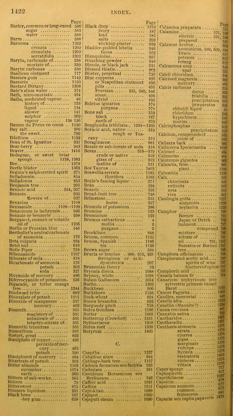 Tage Barley, common or long-eared 686 sugar 583 water 588 Barm 588 Barosma 1202 crennta 1202 crenulata 1202 serratifolia 1202 Baryta, carbonate of. 338 muriate of. 339 Baryta: carbonas 338 Basilicon ointment 717 Bassora gum 1149 Bassorin 1150 Bastard Dittany 1208 Bate’s alum water 374 Bath, nitro-muriatic 164 Baths, medicated vapour— 48 history of 133 liquid 134 shower 141 sulphur 269 vapour 134 136 Baume du Pfirou en cocos .. 1130 Bay salt 309 the sweet 799 Bdellium 1192 Bean of St. Ignatius 921 Bear-berry 943 Beaver 1410 Bedeguar, or sweet briar sponge 1128, 1383 Bee 1378 Beetle blister 1363 Beguin’s sulphuretted spirit 271 Belladonnin 854 Belladonna 853 Benjamin tree 935 Benzoic acid 934, 937 Benzoin 935 flowers of. 937 Benzoine llo8 Benzamide 1108—1109 Benzoinum in laclirymis .... 936 Benzule or benzoyle 938 Bergamot, essence or volatile oil of 1236 Berlin or Prussian blue — 546 Berthollet’s neutral carbonate of ammonia 176 Beta vulgaris 824 Betel nut 616 Betle Piper 758 Bibenzamide 1107 Biborate of soda 318 Bicarbonate of ammonia 176 potash 302 soda 327 Bicyanide of mercury 486 Biferrocyanide of potassium. 236 Bigarade, or bitter orange tree 1244 Bindweed tribe 882 Binoxalate of potash 1215 Binoxide of manganese 557 mercury 482 Bismuth 501 magistery of 501 subnitrate of 501 tetartro-nitrate of.. 501 Bismuth! trisnitras 501 Bismuthuin 501 Bistort, great 823 Bisulphate of copper 495 peroxide of mer- cury 465 potash 290 Bisulphuret of mercury .... 484 Bitartrate of potash 305 Bitter almonds 1103 cucumber 1074 earth 360 Bittern of salt-works 365 Bitters 79 Bittersweet 875 Bitumen liquidum 231 Black bone 187 -boy gum 658 Black drop 1373 ivory 1S7 lead 185 salts 299 sticking-plaster 939 Bladder-podded lobelia 946 fucus 562 Blanquinine 997 Bleaching powder 348 Blende, or black jack 521 Blessed thistle 962 Blister, perpetual 726 Blue copperas 495 or Neapolitan ointment 456 pills 455 Prussian 235, 240, 546 stone 495 vitriol .... 495 Boletus igniarius 574 purgans 574 Bone ash 359 ¥ack 187 harth of 359 Boiqilandia trifoliata.. 1204—1205 Bofacic acid, native 319 rough or Tus- cany 319 Boraginaceae 881 Borate or sub-borate of soda 318 Borax 318—319 crude or native 319 glass of 319 mellite of 321 Bos Taurus 1403 Boswellia serrata 1185 thurifera 1185 Boyle’s fuming liquor 271 Bran 594 Brandy 195 Bread-fruit tree 748 Brimstone 255 horse 257 Bromide of potassium 286 Bromine 122 Brominium 122 Bromus catharticus 4 mollis 3 purgans 3 Brooklime 848 Broom, common 1135 Broom, Spanish 1186 tea 1136 Brown sugar 584 Brucia or brucine .. 908, 915, 921 ferruginca or ai.ti- dysenterica 907 Brunonian theory 32 Bryonia dioica 1088 Bryony, white 1088 Bubon Galbanum '.. 1054 Buchu 1203 Buckbean 900 Buckthorn 1193 Buck-wheat 824 Buena hexandra 992 Burgundy pitch 718 Buteafrondosa 1180 Butter 1405 Buttercup (Crowfoot) 1331 Byttneriacea: 1248 Butua root 1328 Butyrum 1405 C. Cnapdbn 1327 Caballinc aloes 644 Cabbage-bark tree 1157 Cadmia fornacumseufnctitia 525 Cadmium 381 Condemn Borussicum sen Berlinense .’ 546 Cafteic acid 1031 Caflein 1031 Caju-kilan 1089 Cajaput 1089 Cajaputi oleum 1090 Calamina pnnparata g|| electric 521, 530 ' prepared 531 Calamus Acorns fiOg aromaticus, 580, 609, Mjr Draco C17 1 petrams 6)7 : rotang 612 Calcareous soap 345 I spar 355 1 Calcii cliloridum 346 Calcined magnesia 359 : mercury 459 ; Calcis carbonas 355 [ durus 356 : friabilis 355 j praecipitatum 356 i prseparatus 356 ' chloridi liquor 34 . cliloridum 346 i hypochloris 348 niurias 346 j Calcispliosplias 359 [ praecipitatum Calcium, compounds of. oxide of Calisaya bark Callicocca Ipecacuanha Calomel Calomelas Calotropis gigantea Calumba, false plant Calumbin Calx chlorinata extincta usta viva Cambogia gutta siamensis zeylanica Camphor 359 342 342 985 1016 464 464 903 901 1329 1322 342 348 343 342 342 1227 1228 1229 790 Borneo 791 Japan or Dutch .. 789 liniment 797 compound 798 mixture 796 nitrate of 791 oil 791, 1247 Sumatra or Borneo 1247 tree 78S Campliora officinarum 788 Camphorated acetic acid.... 798 spirits of wine 797 tinctureof opium 797 Camphoric acid 791 Canada balsam fir 704 Canarium zephyrinum sive sylvestris primum canari Barat 1121 Cancer Pagums 1383 Candles, mercurial I+8 Canella alba 1233 Canellin (Mannite?) 1234 Canna coccinea Cannabis sativa JS& Cantharides 13®* Cantharadin 1367 Cantharis ntomaria 13<® atrata 13<® cinerea 137® gigns 137® marginate 1*'® ruficeps 13 <® Syriaca 1*|~ vesicatoria 13j*j violacen l*t, vittata 13 Caper spurge 1'1 Caphopicrite Caprifolincerc Capsicin JT- Capsicum nnnuum ' i- commnn friitescens L Capsula: seu enpita papavens