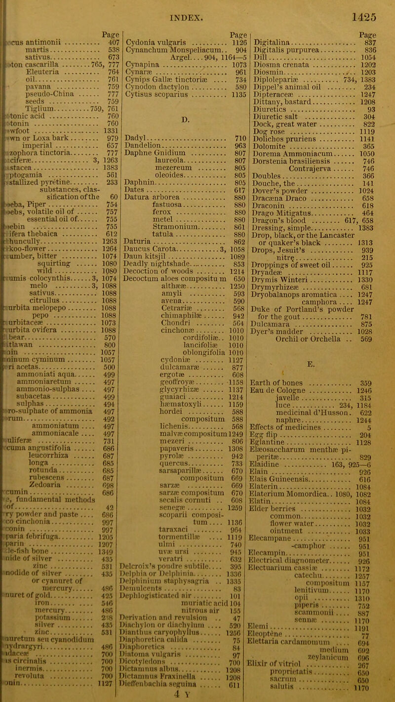 Page cus antimonii 407 martis 538 sativus 673 >ton cascarilla 765, 777 Eleuteria 764 oil 761 pavana 759 pseudo-China 777 seeds 759 Tiglium 759, 761 I'tonic acid 760 •>tonin 760 \vfoot 1331 •>wn or Loxa bark 979 imperial i... 657 n zophora tinctoria 777 tadferae 3, 1263 isstacea 1383 i ptogamia 561 a stallized pyretine 233 substances, clas- sification of the 60 •>eba, Piper 754 r>ebs, volatile oil of 757 essential oil of. 755 >ebin ... 755 ifera thebaica 612 ■'huncully 1263 ■koo-flower 1264 .umber, bitter 1074 squirting 1080 wild 1QS0 :umis colocynthis 3, 1074 melo 3, 1088 sativus 1088 citrullus 1088 urbita melopepo 1088 pepo 1088 - urbitacea; 1073 urbita ovifera 1088 1 bear 570 iitlawan 800 rain 1057 r ninum cyminum 1057 ri acetas 500 ammoniati aqua 499 ammoniaretum 497 ammonio-sulphas 497 subacetas 499 sulphas 494 iro-sulphate of ammonia 497 ■rum 492 ammoniatum 497 ammoniacale.... 497 > uliferae 731 cuma angustifolia 686 leucorrhiza 687 longa 685 rotunda 685 rubescens 687 Zedoaria 698 rcumin 686 ■e, fundamental methods of 42 ry powder and paste 686 ■ co cinchonia 997 conin 997 : paria febrifuga 1205 parin 1207 Ntle-fish bone 1349 nide of silver 435 zinc 531 nodide of silver 435 or cyanuret of mercury 486 f nuret of gold '. 425 iron 546 mercury 486 potassium 238 silver 435 zinc 531 nuretum sen cyanodidum lydrargyri 486 ‘idacea! 700 iscircinalis 700 inermis 700 revoluta 700 anin 1127 Page Cydonia vulgaris 1126 Cynanclium Monspeliacum.. 904 Argel.... 904, 1164—5 Cynapina 1073 Cynane 961 Cynips Gallic tinctoriae 734 Cynodon dactylon 580 Cytisus scoparius 1135 D. Dadvl 710 Dandelion 963 Daphne Gnidium 807 laureola 807 mezereum 805 oleoides 805 Daphnin 805 Dates 617 Datura arborea 880 fastuosa 880 ferox 8S0 metel 880 Stramonium 861 tatula 880 Daturia 862 Daucus Carota 3, 1058 Daun kitsjil 1089 Deadly nightshade 853 Decoction of woods 1214 Decoctum aloes compositu m 650 althaea; 1250 amyli 593 avena 590 Cetrariae 568 chimaphil* 942 Chondri 564 cinchona; 1010 cordifoliae.. 1010 lancifolia; 1010 oblongifolia 1010 cydoniae 1127 dulcamara; 877 ergotse 608 geoft'royse 1158 glycyrhizae 1137 guaiaci 1214 hsematoxyli 1159 hordei 588 compositum 588 lichenis 568 malva; compositum 1249 mezeri 806 papaveris 1308 pyrolae 942 quercus 733 sarsaparilla; 670 compositum 669 sarza; 669 sarzie compositum 670 secalis cornuti .. 608 senegae 1259 scoparii composi- tum 1136 taraxaci 964 tormentilla: .... 1)19 ulmi 740 uva; ursi 945 veratri 632 Delcroix’s poudre subtile.... 395 Delphinium stapliysagria .. 1335 Demulcents 83 Deplilogisticated air 101 muriatic acid 104 nitrous air 155 Derivation and revulsion .. 47 Diachylon or diachylum .... 520 Dianthus caryophyllus 1256 Diaphoretica calida 75 Diaphoretics 84 Diatoma vulgaris 97 Dicotyledons 700 Dictamnus albtis 1208 Dictamnus Fraxindla 1208 Diefl'enbachia seguina oil 4 Y Page Digitalina 837 Digitalis purpurea 836 Dill 1054 Diosma crenata 1202 Diosmin 1203 Diploleparia; 734, 1383 Dippel’s animal oil 234 Dipteracea; 1247 Dittany, bastard 1208 Diuretics 93 Diuretic salt 304 Dock, great water 822 Dog rose 1119 Doliclios pruriens 1141 Dolomite 365 Dorema Ammoniacum 1050 Dorstenia brasiliensis 746 Contrajerva 746 Doubles 366 Douche, the 141 Dover’s powder 1024 Dracaena Draco 658 Draconin 618 Drago Mitigatus 464 Dragon’s blood 617, 658 Dressing, simple 1383 Drop, black, or the Lancaster or quaker’s black 1313 Drops, Jesuit’s 939 nitrej 215 Droppings of sweet oil 925 Dryadeae 1117 Dry mis Winteri 1330 Drymyrhizeae 681 Dryobalanops aromatica 1247 campliora — 1247 Duke of Portland’s powder for the gout 781 Dulcamara 875 Dyer’s madder 1028 Orchil or Orchella .. 569 E. Earth of bones 359 Eau de Cologne 1246 iavelle 315 luce 234, 1184 medicinal d’Husson. 622 naplire 1244 Effects of medicines 5 Egg flip 204 Eglantine 1128 Elaeosaccliarum mentha; pi- perita; 829 Elaidine 163, 925—6 Elain 926 Elais Guineensis 616 Elaterin 1084 Elaterium Momordica.. 1080, 1082 Elatin 1084 Elder berries 1032 common 1032 flower water 1032 ointment 1033 Elecampane .' 951 -camphor 951 Elecampin 951 Electrical diugnometer 926 Electuarium cassine 1172 catechu 1257 compositum 1157 lenitivum 1170 opii 1310 piperis 752 scamtnonii .... 887 . senna; 1170 Elemi nni Eleoptilne 77 Elettarin cardamom 11m 694 medium 692 • . „ . zeylanicum 696 Elixir of vitriol 267 proprietufis 650 sacrum 650 salutis 1170