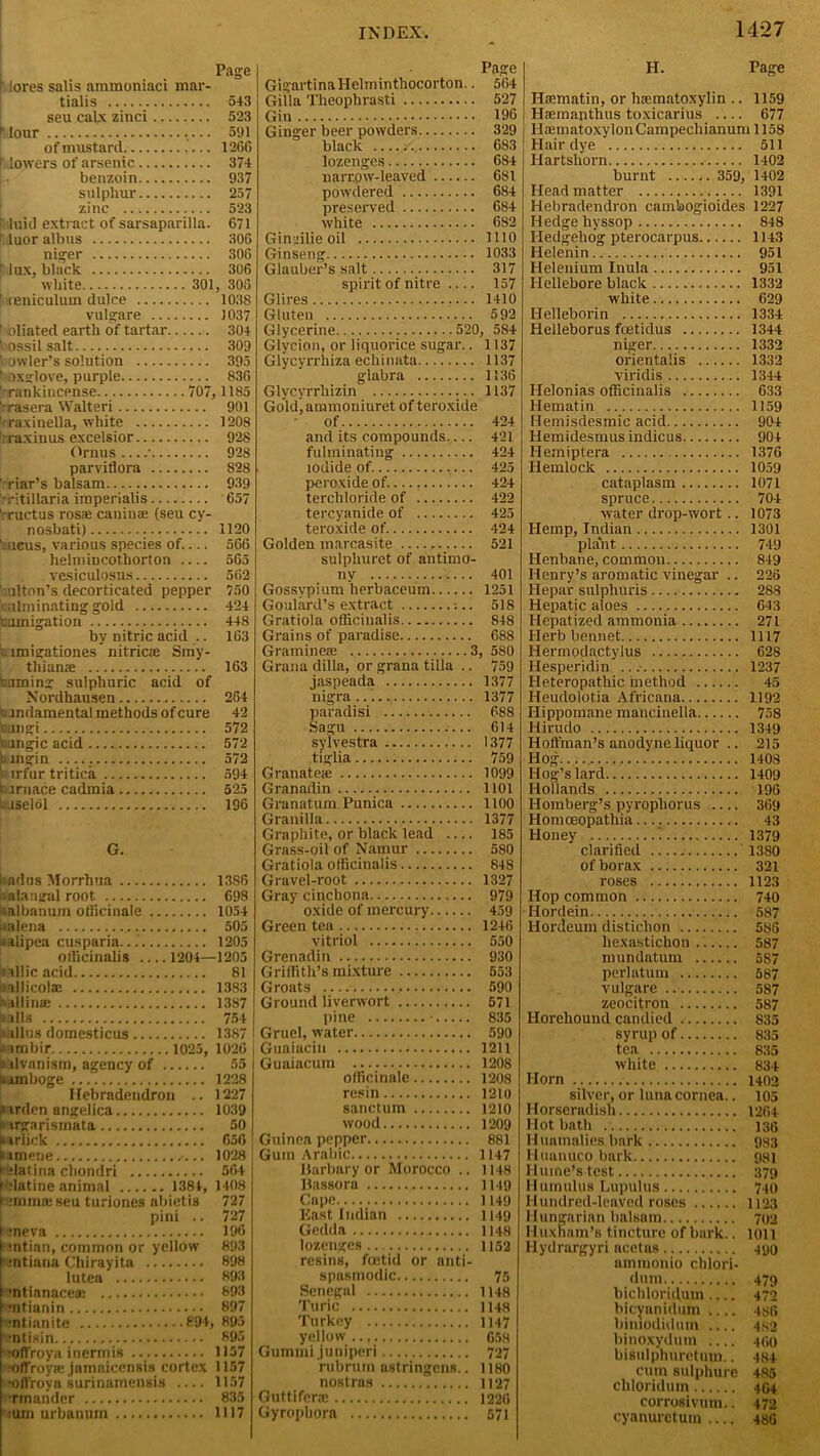 Page lores salis ammoniaci mar- tialis 543 seu calx zinci 523 R lour 591 of mustard 1266 f: lowers of arsenic 374 benzoin 937 sulphur 257 zinc 523 : luiJ extract of sarsaparilla. 671 luor albus 306 niger 306 lux, black 306 white 301, 306 ft reniculum dulce 1038 vulgare 1037 1 bliated earth of tartar 304 ’■'ossil salt 309 bowler’s solution 395 ^Oxglove, purple 836 ' rankincense 707, 1185 'rrasera Walteri 901 ' raxinella, white 1208 : raxinus excelsior 928 Ornus • 928 parviflora S28 ' riar’s balsam 939 rritillaria imperialis 657 rructus rosaj canina: (seu cy- nosbati) 1120 I ueus, various species of 566 helmiDcothorton 565 vesicidosus 562 niton’s decorticated pepper 750 culminating gold 424 uumigation 448 by nitric acid .. 163 unigationes nitriae Smy- thianse 163 turning sulphuric acid of Nordhausen 264 '.rndamental methods of cure 42 fungi 572 nangic acid 572 cingin 572 n irfur tritica 594 furnace cadmia 525 irjselol 196 G. I; adns Morrhua 1386 s alangal root 698 aalbanum officinale 1054 italena 505 a alipea cusparia. 1205 officinalis 1204—1205 Gallic acid 81 lallicoliE 1383 aallina: 1387 arils 754 i rllus domesticus 1387 aambir 1025, 1026 arlvanism, agency of 55 urmboge 1228 Ilebradendron .. 1227 a irden angelica 1039 purgarismata 50 i< irlick 650 itimene 1028 r datina chondri 564 Hdatine animal 1384, 1408 » :mrna! seu turiones abietis 727 pini .. 727 rneva 196 ; mtian, common or yellow 893 f :ntiana Chirayita 898 lu tea 893 •ntianacea; 893 1 uitianin 897 ■ntianite 894, 895 ■ntisin 895 •offroya inermis 1157 ■offroyie jamaicensis cortex 1157 ''Offroya surinamensis 1157 Hgn&nder 835 ruin urbanuin 1117 Page GigartinaHelminthocorton.. 564 Gilla Theophrasti 527 Gin 196 Ginger beer powders 329 black , 683 lozenges 684 narrow-leaved 681 powdered 684 preserved 684 white 682 Gincilie oil 1110 Ginseng 1033 Glauber’s salt 317 spirit of nitre 157 Glires 1410 Gluten 592 Glycerine 520, 584 Glycion, or liquorice sugar.. 1137 Glycyrrhiza echinata 1137 glabra 1136 Glycyrrhizin 1137 Gold, ammoniuret of teroxide of 424 and its compounds— 421 fulminating 424 iodide of. 425 peroxide of 424 terchloride of 422 tercyanide of 425 teroxide of 424 Golden marcasite 521 sulphuret of antimo- ny 401 Gossypium herbaceum 1251 Goulard’s extract ;.. 518 Gratiola officinalis 848 Grains of paradise 688 Gramineie 3, 580 Grana dilla, or grana tilla .. 759 jaspeada 1377 nigra 1377 paradisi 688 Sagu 614 sylvestra 1377 tiglia 759 Granate* 1099 Granadin 1101 Granatum Punica 1100 Granilla 1377 Graphite, or black lead — 185 Grass-oil of Namur 580 Gratiola officinalis 848 Gravel-root 1327 Gray cinchona 979 oxide of mercury 459 Green tea 1246 vitriol 550 Grenadin 930 Griffith’s mixture 553 Groats 590 Ground liverwort 571 pine • 835 Gruel, water 590 Guaiacin 1211 Guaiacum 1208 officinale 1208 resin 1210 sanctum 1210 wood 1209 Guinea pepper 881 Gum Arabic 1147 Barbery or Morocco .. 1148 Bassora 1149 Cape 1149 East Indian 1149 Gedda 1148 lozenges 1152 resins, foetid or anti- spasmodic 75 Senegal 1148 Turic 1H8 Turkey 1147 yellow 658 Guinmi juniperi 727 rubrum astringens.. 1180 nostras 1127 Gutti ferae 1226 Gyrophora 571 1427 H. Page Haematin, or haematoxylin .. 1159 Haemapthus toxicarius 677 IlajrnatoxylonCampechianum 1158 Hair dye 511 Hartshox-n 1402 burnt 359, 1402 Head matter 1391 Hebradendron cambogioides 1227 Hedge hyssop 848 Hedgehog pterocarpus 1143 Helenin 951 Helenium Inula 951 Hellebore black 1332 white 629 Helleborin 1334 Helleborus foetidus 1344 niger 1332 orientals 1332 viridis 1344 Helonias officinalis 633 Hematin 1159 Hemisdesmic acid 904 Hemidesmusindicus 904 Hemiptera 1376 Hemlock 1059 cataplasm 1071 spruce 704 water drop-wort.. 1073 Hemp, Indian 1301 plaVit 749 Henbane, common 849 Henry’s aromatic vinegar .. 226 Hepar sulphuris 288 Hepatic aloes 643 Hepatized ammonia 271 Herb bennet 1117 Iiermodactylus 628 Hesperidin 1237 Heteropathic method 45 Heudolotia Africana 1192 Hippomane mancinella 758 Hirudo 1349 Hoffman’s anodyne liquor .. 215 Hog 1408 Hog’s lard 1409 Hollands 196 Homberg’s pyropliorus 369 Homoeopathia.... 43 Honey ’. 1379 clarified 1380 of borax 321 roses 1123 Hop common 740 Hordein 587 Hordeum distichon 588 liexastichon 587 mundatum 587 perlatum 587 vulgare 587 zeocitron 587 Ilorehound candied 835 syrup of 835 tea 835 white 834 Horn 1402 silver, or luna cornea.. 105 Horseradish 1264 Hot bath 136 Huamalies bark 933 Huanuco bark 931 Hume’s test 379 Humulus LupUlus 740 Hundred-leaved roses 1123 Hungarian balsam 702 Huxnam’s tincture of bark.. 1011 Hydrargyri acetas 490 ammonio chlori- dum 479 bichloriduin.... 472 bicyanidum 486 bimodidmn 4S2 binoxydum .... 460 bisulp'huretum.. 484 cum sulphure 485 chloridum 454 corrosivum.. 472 cyanurctum 486