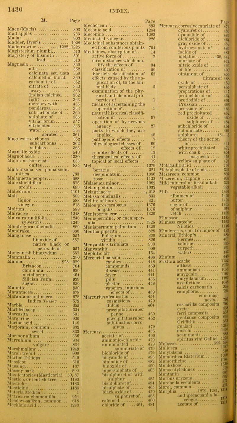 M. Page Mace (Macis) 803 Mad apples 733 Madar 903 Madder, Dyer’s 1028 Madeira wine 1222, 1225 Magisterium plumbi 513 Magistery of bismuth 501 lead 513 Magnesia 3G0 alba 362 calcinata seu usta 360 calcined or burnt 360 carbonate of 362 citrate of 362 heavy 363’ Indian calcined .. 362 light 363 mercury with 455 ponderosa 363 subcarbonate of .. 362 sulphate of 365 vitriariorum 557 vitriolated 365 water 364 aerated 364 Magnesiae carbon as 362 subcarbonas 362 sulphas 365 Magnetic oxide 540 Magnoliaceae 1330 Majorana hortensis 833 onites 835 Mala insana seu poma sodo- mitica 733 Malaguetta pepper 688 Male shield fern 576 orchis 699 Malicorium 1101 Malt 588 liquor 588 vinegar 218 Maltum 588- Malvaceae 1248 Malva rotundifolia 1248 sylvestris 1249 Mandragora officinalis 880 Mandrake 880 Manganese 557 binoxide of 557 native black or peroxide of .. 557 Manganesii binoxy.dum 557 Mammalia 1390 Manna 928—929 Briancon 704 cannulata 929 metallorum 464 Silician Tolfa 929 sugar 930 Mannite 930 Marantaceae 678 Maranta arundinacea 678 Indica Tuss(ic 679 Marble 355 Marbled soap 334 Marcasita 501 Margarine 926 Marine acid 148 Marjoram, common 832 sweet 833 Marmor album 356 Marrubium 834 vulgare 834 Marshmallow 1249 Marsh trefoil 900 Martini Ethiops 540 Massicot 510 Massing 137 Massoy bark 800 Masticatories (Masticaria).. 50, 87 Mastich, or lentisk tree 1183 Mastiche 1183 Masticine 1183 Materia Medicn 1 Matricaria chamomilla 954 Meadow-saffron, common .. 618 Mechloic acid 1283 Page Meclioacan ' S93 Meconic acid 1284 Meconine 1283 Medicated vinegar 226 Medicinal substances obtain- ed from coniferous plants 704 Medicines, absorption of.... 14 active force of 7 circumstances which mo- ■ dify the effects of 34 classification of 56 Eberle’s classification of 65 effects caused by the ap- plication of, to the ani- mal body 5 examination of the phy- sical and chemical pro- perties of 1 means of ascertaining the operation of 1 natural historical classifi- cation of 97 operation of by nervous agency 27 parts to which they are applied 48 pathogenic effects 7 physiological cla sses of.. 66 effects of.. 12 remote effects of. 13 therapeutical effects of.. 41 topical or local effects .. 12 Mel 1379 boracis 321 despumatum 1380 rosae 1123 Melaleuca minor 1089 Melampodium 1332 Melanthaceae 4, 618 Melissa officinalis 834 Mellite of borax 321 Meloe proscarabaeus 1376 majalis 1376 Menispefmaceae 1320 Menispermine, or menisper- mia 1326 Menispermum palmatum .. 1320 Mentha piperita 828 Pulegium 830 viridis 826 Menyanthes trifoliata 900 Menyanthin 900 Mephitic air 154 Mercurial balsam 488 candles 448 compounds 439 disease 441* fever 441 pills 455 plaster 458 vapours, injurious effects ot' 439 Mercurius alcalisatus 454 cosmeticus 479 dulcis 464 pnecipitatus ruber per se 460 pnecipitatus ruber 462 sublimatus corro- sivus 472 Mercury 136 acetate of. 490 ammonio-cldoride 479 ammoniated 479 submuriate of 479 bichloride of 472 bicyanide of 486 bimodide of 482 binoxide of 460 bipersulphate of .. *65 bisulphuret of with Sulphur 485 bisulphuret of. 484 bisulphate of 465 black oxide of 459 sulphuret of.. 485 calcined 460 chloride of 464, 481 rage Mercury,corrosive muriate of 472 cyanuret of 486 cyanodide of 486 dichloride of 464 gray oxide of 459 liydrocyanate of .. 486 iodide of 481 metallic 438,447 muriate of 472 nitric oxide of 462 of life 400 ointment of 456 nitrate of 488 oxide of 459 persulphate of 465 preparations of 447 protochloride of .. 464 protiodide of 481 Prussian 486 prussiate of 486 red precipitated .. 462 oxide of 460* sulphuret of .. 484 subchloride of 464 submuriate 464 sulphuret 484—5. theory of the action ot. white precipitated.. with chalk 454 magnesia .'.. yellow sulphate of. Metagallic acid 455 491 36 Metaphosphate of soda 321 Mezereon, common Mezereum, Daphne 805 Mild mineral or fossil alkali vegetable alkali .. .... 299 1404 Milk albumen of 1405 butter HQ5 sugar of. 1405 of sulphur 259 vetch 1138 Mimosea; 1145 Mimosa catechu 1152 Nilotica ..._. 1146 Mindererus, spirit or liquor of 1S2 Mineral, Ethiop’s 485 kermes 401 solution 395 turpetli 491 waters 143 Minium 448 Mistura acacias 1153 altliaeae 1250 ammoniaci 1053 amygdalae 1109 amygdalarum H09 assafoetidae 1048 calcis carbonatis camphone 796 cum mag- nesia. . casrarillte composita creta; 358 ferri composita gentiante composita Griffithii 553 guaiaci. 1214 moschi I*?® S88 1226 srammonn spiritus vini Gallici Molasses 582,.^ Mollusca K’Jn Molybda-na _ ■’'t Momordica Elaterium l®? Momordicine !l1” Monkshood '“5 Monocotyledones Montanin Morbus oryzeus Morcbelln esculenta Morel, common *■! Morphia 1279, 1281, 13|4 and ipecacuanha lo- zenges 1 acetate of