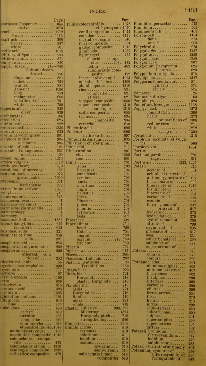 Page istinaca Opoponax 1044 sativa 1073 iach 1112 leaves 1113 - ;arl asli 300 barley 587 white 501 »ctic acid 1059 - jllitory of Spain 954 rtltidea canina 571 enny royal 830 eepper, black 749—750 Fulton’s decor- ticated 750 Cayenne 881 cubeb 754 Guinea 881 Jamaica 1096 long 753 malaguetta 688 volatile oil of 751 white 750 'vjppermint 828 oil of 829 Perchlorates 106 Percolation 625 rereira bark 922 Pereiria medica 1330 tereirin 922 Perennial worm grass 901 eeriploca in die a 904 secamone 904 ceroxide of gold 424 t eroxide of inanganese 557 mercury 460 Persian opium 1276 tersicavulgaris 1112 e ersio (cudbear) 570 p ersulphate of mercury 465 e eruvian bark 972 ipecacuanha 1030 petroleum 231 Barbadense 232 B etroselinum sativum 1073 ■ucyl 710 Uianerogamia 578 L larmacognosia 1 Aarmaco-dynamics 1 I aarmacologia specialis 97 piarmacology 1 Aarmacy : 1 .aasianus Gallus 1387 ticenix dactylifera 612 farinifera 612 Aosphas, sodse 321 iaosphate of lime 359 soda 321 nosplioric acid 253 nosphorized oil, aromatic.. 252 nosphorus 250 ethereal, solu- tion of 252 mlogisticated air 154 i eyseter macrocephalus 1390 nysicnuts 777 : lyto/.oa 97 ■ crania excelsa 1196 rcrin 838 croglycion 876 crotoxic acid 1326 1 crotoxin 1326 Igmentom indicum 1181 lls, aloetic 049 blue 455 lulae aloes 649 et ferri 049 cseruleae 455 compositae 649 cum myrrha 649 et assafoetidae 649,1048 ammoninreti cupri .. 498 assafeetida: compositae 1048 calomelanos compo- sita: 472 calomelanos et opii .. 1310 cambogise compositae 1232 catharticae compositae 472 Page Pilulae colocynthidis 1078 et hyoscyami 1079 conii compositae 1071 copaibae 1179 digitalis et scillse 846 ferri compositae 554 galbani compositae 1048 gambogiae 1232 hydrargyri 455 chloridi compo- sitae 403, 472 iodidi 482 submuriatis com- positae 472 ipecacuanhas et opii .. 1025 opii sive thebaicae 1309 plumbi opiatae 1310 rhei 821 compositae 821 et ferri 821 sagapeni compositae .. 1050 saponis compositae .. 1310 cum opio 1310 scillae compositae 655 styracis 934 compositae .. 934 veratriae 640 Pimentic acid 1096 Pimento 1096 hydro-carbon 1097 Pimpinella Anisum 1035 Pinaster or cluster pine 701 Pinic acid 717 Pink Carolina 901 clove 1256 root 901 Pinus 701 abies 703 balsamea 704 canadensis 704 cembra 703 Larix 704 maritima 701 nigra 704 palustris 702 Picea 704 Pinaster 701 pinea 702 pumilio 702 sylvestris 701 taeda 702 Piperaceae 749 Piper album 75o betel 758 Cubeba 754 longum 753 nigrum 749, 750 tnoicum 750 Piperin 751 Pipsissewa 941 Pisces 1384 Pisselaeum Indicum 232 Pistacia Lentiscus 1183 Terebinthus 1182 Pitaya bark 992 Pitch, black 721 Burgundy 718 plaster, Burgundy— 718 Pix abietina 718 arida 721 Burgundica 718 liqnida 719 nigra 721 solida 719 Plaster, adhesive 338, 521 blistering 1374 Burgundy pitch 718 strengthening 540 Plum-tree 1114 Plumbi acetas 515 carbonas 513 chloridum 511 iodidum 512 oxidum 510 hydratum.. 510 semivitreum 510 subacetatis liquor .. 518 compositus 519 Page Plumbi superacetas 515 Plumbum 505 Plummer’s pill 403 Poison-oak 1184 flour 374 nut, the 905 Polychroite 675 Polygala Senega 1257 Polygaleae 1256 Polygalic acid 1258 Polygonaceae 807 Polygonum Fagopyrum 824 bistorta 823 Polypodium caliguala 575 Polypiphera 1347 Polyporus fomentarius 574 igniarus 574 laricis 574 Pomaceae 1126 Pommade d’Alyon 163 Pompholyx 523 Pontefract lozenges 1138 Poppy, black 1272 fomentation 1308 heads 1273 preparations of 1308 red, or com 1271 white 1272 syrup of 1309 Poriphera 1345 Porphyra laciniata et vulga- ris 566 Porphyroxin 1284 Porrum Portland powder 781 sago 611 Port wine 1222, 1225 Potash 273 acetate of 304 acidulous tartrate of 305 antimony, tartrate of 407 bicarbonate of 302 binoxalate of 1215 bisulphate of 290 bitartrate of 305 carbonate of 299 caustic 273 ferro-cyanate of 547 prussiateof .. 547 hydrate of 273 hydriodate of. 279 hydrobromate of 286 nitrate of 299 oxymuriate of 296 prussiate of 547 soap 334 subcarbonate of 299 sulphuret of 288 supertartrate of 305 Potassa 273 cum calce 273 impura 300 Potassae acetas 304 alumino-sulphas.... 368 antimonio-tartras .. 407 bicarbonas 302 bisulphas 290 bitartras 305 carbonas 299 chloras 296 ferro-tartras 554 fusa 273 hydras 273 mtras 292 sodio-tartras 330 subcarbonas 299 sulphas 291 super-sulphas 290 super-tartras 305 tartras 307 Potassii, bromidum 286 ferro-cyanidum 547 iodidum 279 sulphu return 288 Potassio-tartrute of antimony 407 Potassium, cyanuret of 238 biferrocyanide of 236 ferrocyanide of.. 547