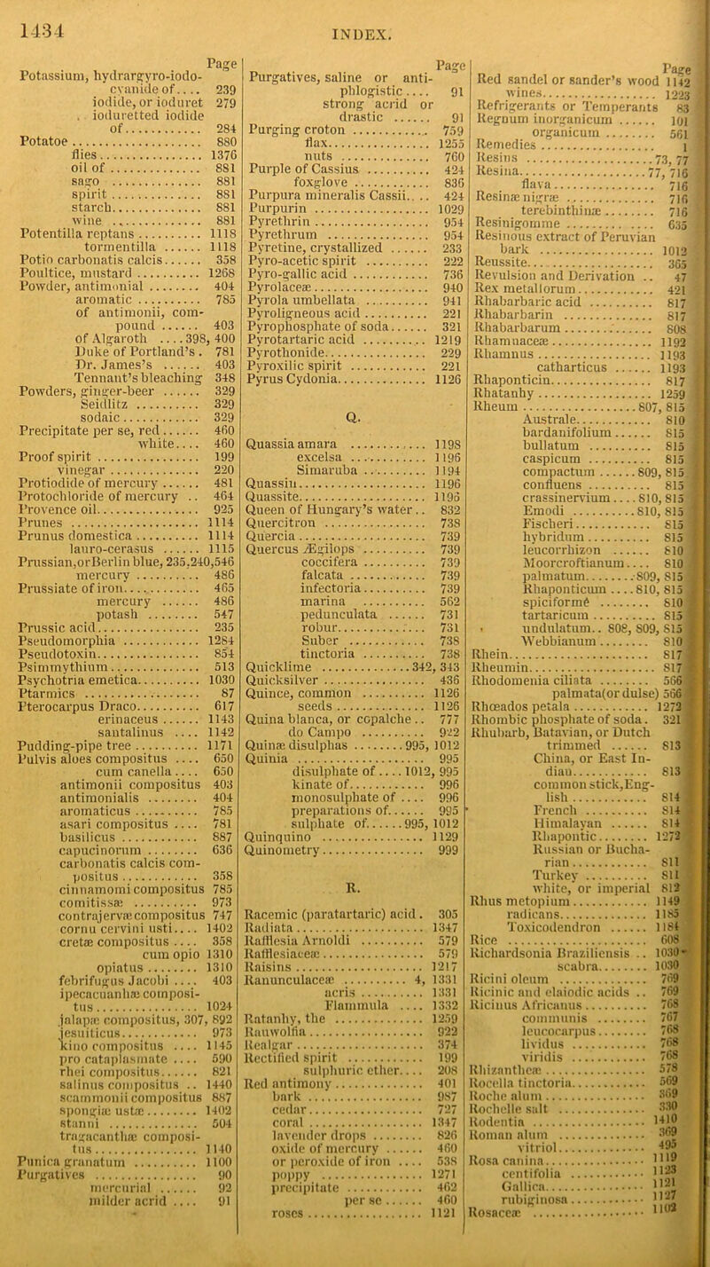 Page Potassium, hydrargyro-iodo- cyanide of.... 239 iodide, or ioduret 279 . ioduretted iodide of 284 Potatoe 880 dies 1376 oil of 8S1 sago 881 spirit 881 starch 881 wine ., 881 Potentilla reptans 1118 tormentilla 1118 Potio carbonatis calcis 338 Poultice, mustard 1268 Powder, antimonial 404 aromatic 785 of antimonii, com- pound 403 of Algaroth .... 398, 400 Duke of Portland’s . 781 Dr. James’s 403 Tennant’s bleaching 348 Powders, giuger-beer 329 Seidlitz 329 sodaic 329 Precipitate per se, red 460 white 460 Proof spirit 199 vinegar 220 Protiodide of mercury 481 Protochloride of mercury .. 464 Provence oil 925 Prunes 1114 Prunus domestica 1114 lauro-cerasus 1115 Prussian,orBerlin blue, 235.240,546 mercury 486 Prussiate of iron 465 mercury 486 potash 547 Prussic acid 235 Pseudomorphia 1284 Pseudotoxin 854 Psimmythium 513 Psychotria emetica 1030 Ptarmics 87 Pterocarpus Draco 617 erinaceus 1143 santalinus 1142 Pudding-pipe tree 1171 Pulvis aloes compositus 650 cum canella 650 antimonii compositus 403 antimonialis 404 aroinaticus 785 asari compositus 781 basilicus 887 capucinorum 636 carbonatis calcis com- positus 358 cinnamomi compositus 785 cornitissae 973 contrajerviecompositus 747 cornu cervini usti 1402 cret® compositus 358 cum opio 1310 opiatus 1310 febrifugus Jacobi 403 ipecacuanhaj composi- tus 1024 jalap® compositus, 307, 892 jesuiticus. 973 kino compositus .... 1145 pro cataplasmate 590 rhei compositus 821 sal inus compositus .. 1440 scammonii compositus 887 spongi® ust® 1402 stanni 504 tragacanth® composi- tus 1140 Punica granatum 1100 Purgatives 90 mercurial 92 milder acrid .... 91 Page Purgatives, saline or anti- phlogistic 91 strong acrid or drastic 91 Purging croton 759 dax 1255 nuts 760 Purple of Cassius 424 foxglove 836 Purpura mineralis Cassii.. .. 424 Purpurin 1029 Pyrethrin 954 Pyretlirum 954 Pyretine, crystallized 233 Pyro-acetic spirit 222 Pyro-gallic acid 736 Pyrolace® 940 Pyrola umbellata 941 Pyroligneous acid 221 Pyrophosphate of soda 321 Pyrotartaric acid 1219 Pyrotlionide 229 Pyroxilic spirit 221 PyrusCydonia 1126 Red sandel or Sander’s wood 1142 wines 1223 Refrigerants or Temperants 83 Regnum inorganicum 101 organicum 531 Remedies 1 Resins 73, 77 Resina 77, 716 dava 716 Resinas nigne 716 terebinthi rue 716 Resinigomme 635 Resinous extract of Peruvian bark 1012 Reussite. 365 Revulsion and Derivation .. 47 Rex metal lorum 421 Rhabarbaric acid 817 lthabarbarin 817 Rhabarbarum : 808 Rhamuace® 1192 Rhamnus 1193 catharticus 1193 Rhaponticin 817 Rhatanhy 1259 Q. Quassia am ara 1198 excelsa 1196 Simaruba 1194 Quassin 1196 Quassite 1195 Queen of Hungary’s water .. 832 Quercitron 738 Quercia 739 Quercus /Egiiops 739 coccifera 739 falcata 739 infectoria 739 marina 562 pedunculata 731 robur 731 Suber 738 tinctoria 738 Quicklime 342, 343 Quicksilver 436 Quince, common 1126 seeds 1126 Quina blanca, or ccpalche .. 777 do Campo 922 Quin® disulphas 995, 1012 Quinia 995 disulphate of 1012, 995 kinate of. 996 monosulphate of 996 preparations of. 995 sulphate of. 995, 1012 Quinquino 1129 Quinometry 999 R. Racemic (paratartaric) acid. 305 Radiata 1347 Rafflesia Arnoldi 579 Rafdesiaee® 579 Raisins 1217 Ranunculace® 4, 1331 acris 1331 Flammula 1332 Ratanliy, the 1259 Rauwolda 922 Realgar 374 Rectified spirit 199 sulphuric ether 208 Red antimony 401 bark 987 cedar 727 coral 1347 lavender drops 826 oxide of mercury 460 or peroxide of iron 538 poppy 1271 precipitate 462 per se 400 roses 1121 Rheum 807, 815 | Australe 810 j bardanifolium 815 ! bullatum 815 j caspicum 815 1 compactum 809, 815 J conduens 815 1 crassinervium 810,815 I Emodi 810,815 ] Fischeri 815 I hybridum 815 1 leucorrhizon 810 1 Woorcroftianum 810 J palmatum . S09, 815 1 Rhaponticiun 810, 815 J spiciformf 810 1 tartaricum 815 ■ . undulatum.. 808, S09, 815 1 Webbianum 810 I Rhein S17l llheumin 817 I Rhodomenia ciliata 566* palmata(or dulse) 566 M Rhoeados petala 1272 f Rhombic phosphate of soda. 321 ■ Rhubarb, Batavian, or Dutch trimmed 813 China, or East In- dian 813 common stick,Eng- lish S14 7 French S14 Himalayan 814 Rhapontic 1272 J Russian or Bucha- rian Sll Turkey 8U white, or imperial 812 Rliusmetopium 1149 radicans 1185 Toxicodendron 1184 Rice 608 1 Richardsonia Brazilicnsis .. 1030 * scabra 1030 Ricini oleum Ricinic and elaiodic acids .. Ricinus Africanus communis leucocarpus lividus viridis Rhizanthem Rocella tinctoria Roche alum Rochelle salt Rodentia Roman alum vitriol Rosa canina centifolia Gallien rubiginosa Rosace® 769 769 768 767 768 768 768 578 569 369 330 1410 369 495 1119 1123 1121 1127 1102