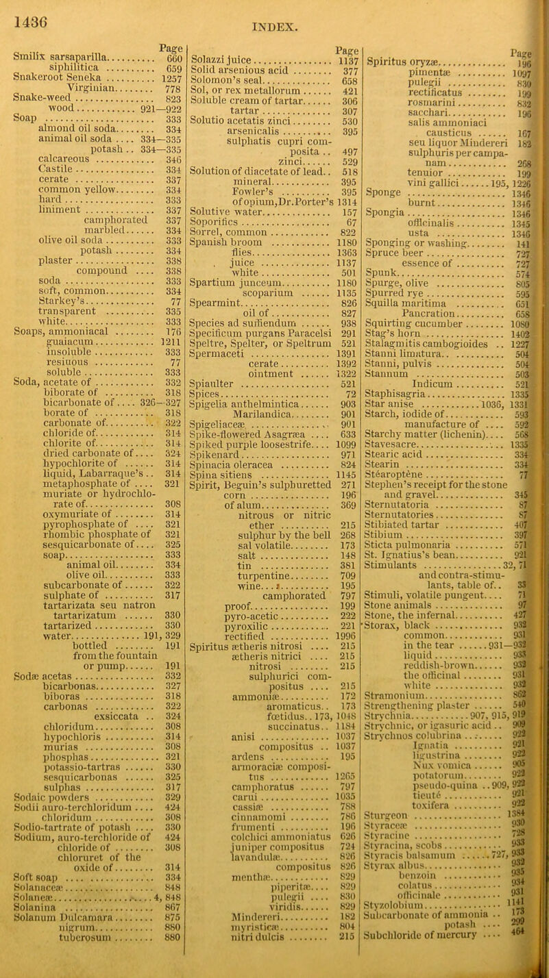 INDEX. Smilix sarsaparilla 660 sipliilitica 659 Snakeroot Seneka 1257 Virginian 778 Snalce-weed 823 wood 921—922 Soap 333 almond oil soda 334 animal oil soda 334—335 potash .. 334—335 calcareous 346 Castile 334 cerate 337 common yellow 334 hard 333 liniment 337 camphorated 337 marbled 334 olive oil soda 333 potash 334 plaster 338 compound 338 soda 333 soft, common 334 Starkey’s 77 transparent 335 white 333 Soaps, ammoniacal 176 guaiacum 1211 insoluble 333 resiuous 77 soluble 333 Soda, acetate of 332 biborate of 318 bicarbonate of ... . 326—327 borate of .. 318 carbonate of 322 chloride of. 314 chlorite of 314 dried carbonate of 324 hypochlorite of 314 liquid, Labarraque’s .. 314 metaphosphate of 321 muriate or liydrochlo- rate of. 308 oxymuriate of 314 pyrophosphate of 321 rhombic phosphate of 321 sesquicarhonate of.... 325 soap 333 animal oil 334 olive oil 333 subcarbonate of 322 sulphate of 317 tartarizata seu natron tartarizatum 330 tartarized 330 water 191, 329 bottled 191 from the fountain or pump 191 Sodas acetas 332 bicarbonas 327 biboras 318 carbonas 322 exsiccata .. 324 chloridum 308 liypochloris 314 murias 308 phosphas 321 potassio-tartras 330 sesqui carbonas 325 sulphas 317 Sodaic powders 329 Sodii auro-terchloridum 424 chloridum 308 Sodio-tartrate of potash 330 Sodium, auro-terchloride of 424 chloride of 308 cldoruret of the oxide of 314 Soft soap 334 Solanncca; 848 Solaneae 4, 848 Solanina 867 Solanum Dulcamara 875 nigrum 880 tuberosum 880 Solazzi juice 1137 Solid arsenious acid 377 Solomon’s seal 658 Sol, or rex metallorum 421 Soluble cream of tartar 306 tartar 307 Solutio acetatis zinci 530 arsenicalis 395 sulphatis cupri com- posita .. 497 zinci 529 Solution of diacetate of lead.. 518 mineral 395 Fowler’s 395 of opium,Dr. Porter’s 1314 Solutive water 157 Soporifics 67 Sorrel, common 822 Spanish broom 1180 flies 1363 juice 1137 white 501 Spartium junceum 1180 scoparium 1135 Spearmint 826 oil of 827 Species ad suiliendum 938 Specificum purgans Paracelsi 291 Speltre, Spelter, or Speltrum 521 Spermaceti 1391 cerate 1392 ointment 1322 Spianlter 521 Spices 72 Spigelia anthelmintica 903 Marilandica 901 Spigeliaceae 901 Spike-flowered Asagrcea 633 Spiked purple loosestrife 1099 Spikenard 971 Spinacia oleracea 824 Spina sitiens 1145 Spirit, Beguin’s sulphuretted 271 corn 196 of alum 369 nitrous or nitric ether 215 sulphur by the bell 268 sal volatile 173 salt 148 tin 381 turpentine 709 wine...# 195 camphorated 797 proof. 199 pyro-acetic 222 pyroxilic 221 rectified 1996 Spiritus ictheris nitrosi 215 aetheris nitrici 215 nitrosi 215 sulpliurici com- positus 215 ammonia; 172 aromaticus.. 173 foetidus.. 173, 1048 succinatus.. 1184 anisi 1037 compositus .. 1037 ardens .. 195 armoraciae composi- tus 1265 camphoratus 797 carui 1035 cassia: 788 cinnamomi 786 frumenti 196 colchici ammoniatus 626 juniper compositus 724 lavandulae 826 compositus 826 j mentha: 829 I piperita?..... 829 pulegii .... 830 viridis 829 Mindereri 182 myristic® 804 nitri dulcis 215 a • •. 1>age| Spiritus oryzae 196 pimenta: 1097 pulegii 8301 rectificatus 199 rosmarini 632® sacchari 196 salis ammoniaci causticus 167 seu liquor Mindereri 182 sulphuris per campa- nam 268 tenuior 199 vini gallici 195, 1226 ' Sponge 1346 ^ burnt 1346 1 Spongia 1346? officinalis 1345 a usta 13461 Sponging or washing 141 Spruce beer 727 J essence of 7271 Spunk 574 f Spurge, olive 805 1 Spurred rye 5951 Squilla maritima 6511 Pancration 658 $ Squirting cucumber 1080 * Stag’s horn 1402 Stalagmitiscambogioides .. 1227 Stanni limatura 504 Stanni, pulvis 504 . Stannum 503' Indicum 52ll Staphisagria 1335 i Star anise 1036, 1331 ? Starch, iodide of 593 -t manufacture of 592 ; Starchy matter (lichenin) 568 Stavesacre •... 1335 1 Stearic acid 334? Stearin 334 « St6aroptene 77 Stephen’s receipt for the stone and gravel 345 Sternutatoria S7 Sternutatories S7 Stibiated tartar 407 Stibium 397 Sticta pulmonaria St. Ignatius’s bean 921 Stimulants 32, 71 and contra-stimu- lants, table of.. 33 Stimuli, volatile pungent 71 Stone animals 97 Stone, the infernal 427 Storax, black 932 common 931 in the tear 931—932 liquid 933 reddish-brown 932 the officinal 931 white 932 Stramonium 862 Strengthening plaster 540 Strychnia 907, 915, 919 Strychnic, or igasuric acid .. 909 Stryclmos colubrina .. .• 922 Ignatia 921 ligustrina 922 Nux vomica 905 potatorum 922 pseudo-quina .. 909, 922 tieut6 92V toxifera 922 Sturgeon 13j» Styraceae 930 Styracine TJM Styracina, scobs —^ 9*| Styracis balsamum 727, 933 Styrax albus 932 benzoin 98W colatus 93M officinale 93* Styzolobium — Subcarbonate of ammonia .. ■ potash .... 29Bff Subchloride of mercury 464 J