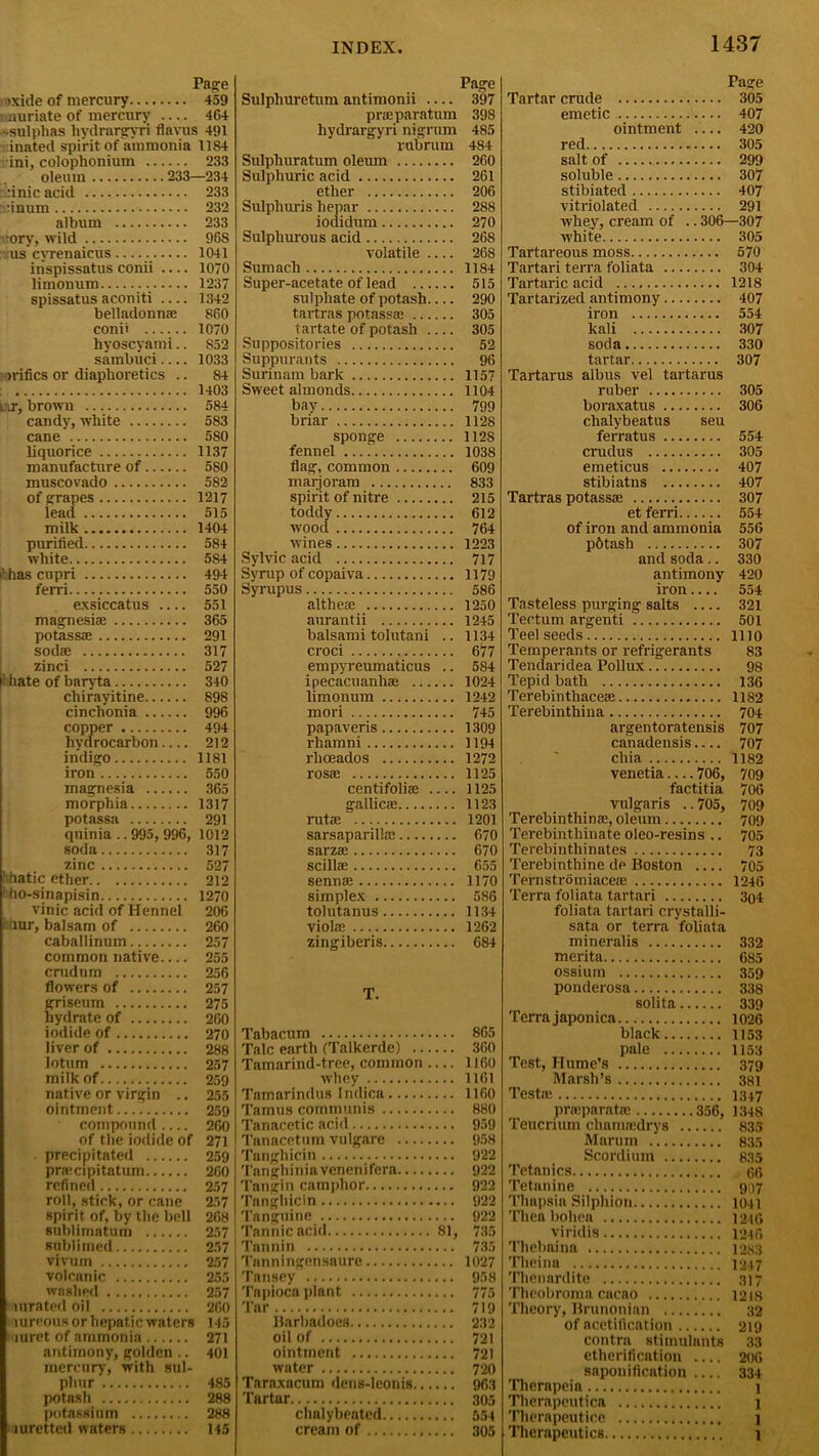 Page >xide of mercury 459 muriate of mercury .... 464 -sulphas liydrargyri flavus 491 inated spirit of ammonia 1184 ini, colophonium 233 oleum 233—234 •:':inic acid 233 rinum 232 album 233 >:ory, wild 968 us cvrenaicus 1041 inspissatus conii .... 1070 limonum 1237 spissatus aconiti 1342 belladonna: 860 conii 1070 hyoscyami.. 852 sambuci 1033 irifics or diaphoretics .. 84 1403 ur, brown 584 candy, white 583 cane 580 liquorice 1137 manufacture of 580 muscovado 582 of grapes 1217 lead 515 milk 1404 purified 584 white 584 ihhas cupri 494 ferri 550 exsiccatus 551 magnesiae 365 potassse 291 sodse 317 zinci 527 11 hate of baryta 340 chirayitine 898 cinchonia 996 copper 494 hydrocarbon 212 indigo 1181 iron 550 magnesia morphia potassa quinia .. 995, 996, soda zinc r hatic ether 1 ho-sinapisin vinic acid of Hennel i:hur, balsam of caballinum common native crudum flowers of griseum hydrate of iodide of liver of lotum milk of native or virgin .. ointment compound of the iodide of precipitated pra:cipitatum refined roll, stick, or cane spirit of, by the bell sublimatum sublimed vivum volcanic washed luratedoil mreons or hepatic waters rnret of ammonia antimony, golden.. mercury, with sul- phur potash potassium luretted waters 365 1317 291 1012 317 527 212 1270 206 260 257 255 256 257 275 260 270 288 257 259 255 259 260 271 259 260 257 257 268 257 257 257 255 257 260 145 271 401 485 288 288 145 Page Page Sulphuretum antimonii — 397 Tartar crude 305 praeparatum 398 emetic 407 liydrargyri nigrum 485 ointment . . . . 420 rubrum 484 red 305 Sulphuratum oleum 260 salt of 299 Sulphuric acid 261 soluble 307 ether 206 stibiated 407 Sulphuris hepar 288 vitriolated 291 iodidum 270 whey, cream of . 306—307 Sulphurous acid 268 white 305 volatile 268 Tartareous moss 570 Sumach 1184 Tartari terra foliata 304 Super-acetate of lead 515 Tartaric acid 1218 sulphate of potash 290 Tartarized antimony 407 tartras potassa* 30:5 iron tartate of potash 305 kali 307 Suppositories 52 soda 330 Suppurants 96 tartar 307 Surinam bark 1157 Tartarus albus vel tartarus Sweet almonds 1104 ruber 305 bay 799 boraxatus 306 briar 1128 chalybeatus seu sponge 1128 ferratus 554 fennel 1038 crudus 305 flag, common 609 emeticus 407 marjoram 833 stibiatns .... 407 spirit of nitre 215 Tartras potassa: 307 toddy 612 et ferri.. 554 wood 764 of iron and ammonia 556 wines 1223 p6tash 307 Sylvie acid 717 and soda.. 330 Syrup of copaiva 1179 antimony 420 Syrupus 586 iron ... 554 althese 1250 Tasteless purging salts .... 321 aurantii 1245 Tectum argenti 501 balsami tolutani .. 1134 Teel seeds 1110 croci 677 Temperants or refrigerants 83 empyreumaticus .. 584 Tendaridea Pollux 98 ipecacuanha: 1024 Tepid bath 136 limonum 1242 Terebinthacese 1182 mori 745 Terebinthina 704 papaveris 1309 argentoratensis 707 rhamni 1194 canadensis 707 rheeados 1272 chia 1182 rosae 1125 venetia — 706, 709 centifolise 1125 factitia 706 gallic<e 1123 vulgaris . 705, 709 rutae 1201 Terebinthina:, oleum 709 sarsaparilla: 670 Terebintliinate oleo-resins .. 705 sarzae 670 Terebinthinates 73 scillae 655 Terebinthine de Boston .... 705 sennse 1170 Ternstromiaceae 1246 simplex 586 Terra foliata tartari 304 tolutanus 1134 foliata tartari crystalli- viola: 1262 sata or terra foliata zingiberis 684 mineralis 332 merita 685 ossium 359 T ponderosa 338 solita.. 339 Terra japonica 1026 Tabacum 865 black 1153 Talc earth (Talkerde) 360 pale 1153 Tamarind-tree, common 1160 Test, Hume’s 379 whey 1161 Marsh’s 381 Tamarindus Indica 1160 Testa: 1347 Tamils communis 880 prreparatie 356, 1348 Tanacetic acid 959 Teucnum clianuedrys .. 835 Tanacctum vulgare 958 Marum 835 Tanghicin 922 Scordium 835 Tanghiniavenenifera 922 Tetanies 66 Tangin camphor 922 Tetanine 907 Tanghicin 922 Til ups in Silphion.. inn Tanguine 922 Then boliea* 1246 Tannic acid 81, 735 viridis 1246 Tannin 785 Thebaina 1283 Tnnningensaure 1027 Theina 1247 Tansey 958 Thenardite 317 Tapioca plant Tar 719 Theory, Brunonian 32 Jlarbadoes 232 of acetification .. 219 oil of 721 contra stimulants 33 ointment 721 etherification 206 water 720 saponification 334 Taraxacum dens-lconis 963 Therapeia 1 lartar 305 Therapeutica 1 chalybeated 554 Therapeutice 1 cream of 305 Therapeutics 1