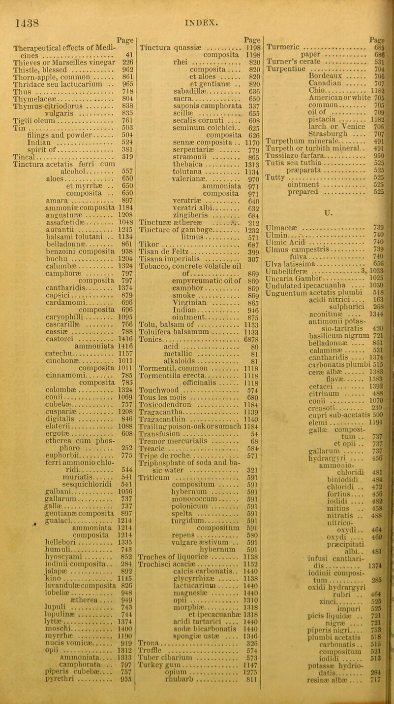 Page Therapeutical effects of Medi- cines 41 Thieves or Marseilles vinegar 226 Thistle, blessed 962 Thorn-apple, common 861 Thridace seu lactucarium .. 965 Thus 718 Tliymelaceee 804 Thymus citriodorus 838 vulgaris 835 Tiglii oleum 761 Tin 503 filings and powder 504 Indian 524 spirit of 381 Tincal 319 Tinctura acetatis ferri cum alcohol 557 aloes 650 et myrrh* .. 650 composita .. 650 amara 897 ammonias composita 1184 angustune 1208 assafcetid* 104S aurantii 1245 balsami tolutani .. 1134 belladonnas 861 benzoini composita 938 bucliu 1204 calumbas 1324 camphor* 797 composita 797 cantharidis 1374 capsici 1 879 cardamomi 696 composita 696 caryophilli 1095 cascarillae 766 cassi* 788 castorei 1416 ammoniata 1416 catechu 1157 cinclion* 1011 composita 1011 cinnamomi 785 composita 785 colomb* 1324 conii 1069 cubeb* 757 cuspari® 1208 digitalis 846 elaterii 1088 ergot® 608 etherea cum phos- phoro 252 euphorbii 775 ferri ammonio chlo- ridi 544 muriatis 541 sesquichloridi 541 galbani 1056 gallarum 737 gall® 737 gentian* composita 897 t guaiaci 1214 ammoniata 1214 composite 1214 hellebori 1335 humuli 743 hyoscyami 852 iodinii composita.. 284 jalap® 892 kino 1145 lavandul® composite 826 lobcli® 948 ®therea 949 lupuli 743 lupulin* 744 lytt® 1374 moschi 1400 myrrh* 1190 nucis vomic® 919 opii 1312 ammoniata 1313 camphornta .. 797 piperis cubeb®.... 757 pyrethri 955 Page Tinctura quassi® 1198 composita 1198 rhei 820 composita.... 820 et aloes 820 et gentian® .. 820 sabadill® 636 sacra 650 saponis camphorata 337 scill® 655 secalis cornuti 608 seminum colchici.. 625 composita 626 senn® composita .. 117o serpentari* 779 stramonii 865 thebaica 1313 tolutana 1134 valerian®. 970 ammoniata 971 composita 971 veratri® 640 veratri albi 632 zingiberis 684 Tinctur® ®there® 212 Tincture of gamboge 1232 litmus 571 Tikor 687 Tisan de Feltz 399 Tisana imperialis 307 Tobacco, concrete volatile oil of 869 empyreumatic oil of 869 camphor 869 smoke 869 Virginian 865 Indian 946 ointment 875 Tolu, balsam of 1133 Toluifera balsam um 1133 Tonics 6878 acid 80 metallic 81 alkaloids 81 Tormentil,common ills Tormentilla erecta 1118 officinalis Ills Touchwood 574 Tous les mois 680 Toxicodendron 1184 Tragacantlia 1139 Tragacanthin 1140 Trailingpoison-oakorsumach 1184 Transfusion 54 Tremor mercurialis 68 Treacle 584> Tripe de roche 571 Triphosphate of soda and ba- sic water 321 Triticum 591 compositum 591 liybernum 591 nionococcum 591 polonicum 591 spelta 591 turgidum 591 compositum 591 repens 5S0 vulgare ®stivum .. 591 liybernum 591 Troches of liquorice 1138 Trochisci acaci® 1152 calcis carbonatis.. 1440 glvcyrrhiz® 1138 lactucarium 1440 magnesi* 1440 opii 1310 morphi* 1318 et ipecacnanh* 1318 acidi tartarici 14-10 sod* bicarbonatis 1440 spongi* ust® 1346 Trona 326 Truffle 574 Tuber cibarium 573 Turkey gum 1147 opium 1275 rhubarb 811 m . 1>ase Turmeric 685 paper 686 Turner’s cerate 531; Turpentine 704 Bordeaux 706 Canadian 707 Chio 1182 American or white 705 common 705 oil of 709 j pistacia 1,821 larch or Venice 706 Strasburgh 707 Turpetlium minerale 491 Turpeth or turbith mineral.. 491 Tussilago farfara 950 I Tutia seu tuthia 525 pr®parata 525 Tutty 525 ointment 525 prepared 525; U. Ulmace® 739 j Ulmin. 740 * UI mi c Acid 740 Ulmus campestris 739 fulva 740 > Ulva latissima 656 ' Umbellifer* 3, 1033 Uncaria Gambir 1025 v Undulated ipecacuanha .... 10301 Unguentum acetatis plumbi 518 acidi nitrici 163 - sulphurici 268 i aconitin* 1344 antimonii potas- sio-tartratis 4201 basilicum nigrum 721 § belladonn® 861 I calamin* 531 « cantharidis — 1374 carbonatis plumbi 515 cer® alb® 13831 flav® 1383 S cetacei 1392 £ citrinum 4S81 conii 1070?■ creasoti 230 * cupri sub-acetatis 500j elemi 1191 gall* composi- tum .. 737 I et opii.. 7371 gallarum 737 ^ liydrargyri — 456 i1 amniooio- chloridi 4S11 liiniodidi 484 chloridi .. 472 fortius.... 456 iodidi 482 mitius .. 458 nitratis .. 488;' nitrico- oxydi.. 464 oxydi 460 prsecipitati albi.. 481 infusi canthari- dis 1374 iodinii composi- tum 285 o.xidi liydrargyri rubri .. 464 II zinci 525 impuri 525 picis liquid* .. 721 nigr* .... 721 piperis nigri 753 plumbi acetatis 518 carbonatis.. 515 compositum 521 iodiui 513 potass* liydrio- datis 284 resin* alb® .... 717