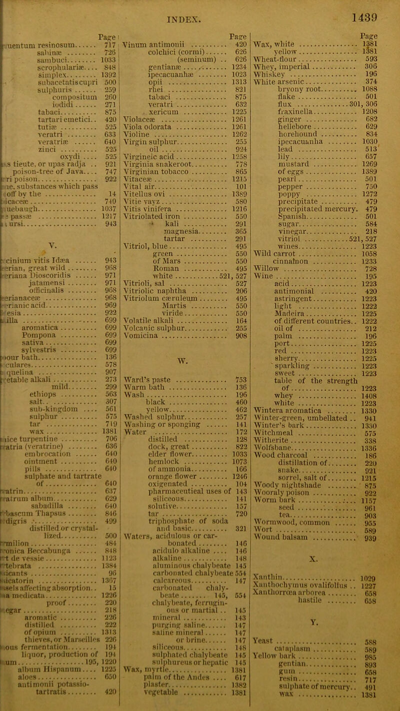 Page uentum resinosum 717 sahin® 726 sambuci 1033 scrophulari®— S48 simplex 1392 subacetatiscupri 500 sulphuris 259 compositum 260 iodidi 271 tabaci 875 tartari emetici.. 420 tuti® 525 veratri 633 veratri® 640 zinci 525 oxydi 525 i\s tieute, or upas radja .. 921 poison-tree of Java 747 : ri poison 922 > ne. substances which pass off by the 14 icacete 740 ] uebaugh 1037 ’?pass® 1217 11 ursi 943 V. cinium vitis Id®a 943 ; erian, great wild 968 • eriana Dioscoridis 971 jatamensi 971 officinalis 96S eerianace® 968 /erianic acid 969 Iresia 922 uilla 699 aromatica 699 Pompona 699 sativa 699 sylvestris 699 >our bath 136 culares 578 i quelina 907 •etable alkali 273 mild 299 etliiops 563 salt 307 sub-kingdom 561 sulphur 575 tar 719 wax 1381 i lice turpentine 706 [fatria (veratrine) 636 embrocation 640 ointment 640 pills 640 sulphate and tartrate of 640 •atrin 637 r/at rum album 629 sabadilla 640 ' •bascum Thapsus 846 idigris 499 distilled or crystal- lized 500 b’milion 484 t onica Beccabunga 848 f-t de vessie 1123 f'tebrata 1384 tiicants 96 ► iicatorin 1367 ► ;sels affecting absorption.. 15 ia medicata 1226 proof 220 : egar 218 aromatic 226 distilled 222 of opium 1313 thieves, or Marseilles 226 I ous fermentation 194 liquor, production of 194 l urn 195, 1220 album Hispanum.... 1225 aloes 650 antimonii potussio- tartratis 420 Page Vinum antimonii 420 colchici (cormi) 626 (seminum) .. 626 gentian® 1234 rpecacuanh® 1023 opii 1313 rhei 821 tabaci 875 veratri 632 xericum 1225 Violace® 1261 Viola odorata 1261 Violine 1262 Virgin sulphur 255 oil 924 Virgineic acid 1258 Virginia snakeroot 778 Virginian tobacco 865 Vitace® 1215 Vital air 101 Vitellus ovi 1389 Vitie vayz 580 Vitis vinifera 1216 Vitriolated iron 550 * kali 291 magnesia 365 tartar 291 Vitriol, blue 495 green 550 of Mars 550 Roman 495 white 521, 527 Vitrioli, sal 527 Vitriolic naphtha 206 Vitriolum c®ruleum 495 Mart is 550 viride 550 Volatile alkali 164 Volcanic sulphur 255 Vomicina 908 W. Ward’s paste 753 Warm bath 136 Wash 196 black 460 yellow 462 Washed sulphur 257 Washing or sponging 141 Water 172 distilled 12S dock, great 822 elder flower 1033 hemlock 1073 of ammonia 166 orange flower 1246 oxigenated 104 pharmaceutical uses of 143 siliceous 141 solutive 157 tar 720 triphosphate of soda and basic 321 Waters, acidulous or car- bonated 146 acidulo alkaline 146 alkaline 148 aluminous chalybeate 145 carbonated chalybeate 554 calcareous 147 carbonated chaly- beate 145, 554 chalybeate, ferrugin- ous or martial.. 145 mineral 143 purging saline 147 saline mineral 147 or brine 147 siliceous 148 sulphated chalybeate 145 sulphurous or hepatic 145 Wax, myrtle 1381 palm of the Andes .... 617 plaster 1382 vegetable 1381 Page Wax, white 1381 vellow 1381 Wheat-flour 593 Whey, imperial 306 Whiskey 196 White arsenic 374 bryony root 1088 flake 501 flux 301, 306 fraxinella 1208 ginger 682 hellebore 629 horehound 834 ipecacuanha 1030 lead 513' lily 657 mustard 1269 of eggs 1389 pearl 501 pepper 750 poppy 1272 precipitate 479 precipitated mercury. 479 Spanish 501 sugar 584 vinegar 218 vitriol 521, 527 wines 1223 Wild carrot 1058 cinnalnon 1233 Willow 728 Wine 195 acid 1223 antimonial 420 astringent 1223 light 1222 Madeira 1225 of different countries.. 1222 oil of 212 palm 196 port 1225 red 1223 sherry 1225 ' sparkling 1223 sweet 1223 table of the strength Of 1223 whey 1408 white 1223 Wintera aromatica 1330 Winter-green, umbellated .. 941 Winter’s bark 1330 Witclimeal 575 Witherite 338 Wolfsbane 1336 Wood charcoal 186 distillation of 220 snake 921 sorrel, salt of 1215 Woody nightshade 875 Wooraly poison 922 Worm bark :... 1157 seed ; 961 tea 903 Wormwood, common 955 Wort 589 Wound balsam 939 X. Xanthin 4029 Xanthochymus ovalifollits .. 1227 Xanthorrcea arborea 658 hastile 658 Y. Yeast sgg cataplasm 589 Yellow bark 935 gentian 893 gum 658 resin 717 sulphate of mercury.. 491 wax 1381