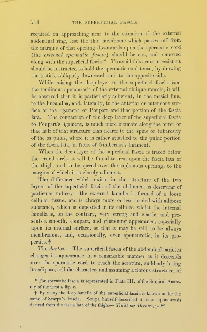 required on approaching near to the situation of the external abdominal ring, lest the thin membrane which passes off from the margins of that opening downwards upon the spermatic cord (the external spermatic fascia) should be cut, and removed along with the superficial fascia.* To avoid this error an assistant should be instructed to hold the spermatic cord tense, by drawing the testicle obliquely dowmwards and to the opposite side. While raising the deep layer of the supeidicial fascia from the tendinous aponeurosis of the external oblique muscle, it Avill be observed that it is particularly adherent, in the mesial line, to the linea alba, and, laterally, to the anterior or cutaneous sur- face of the ligament of Poupart and iliac portion of the fascia lata. The connection of the deep layer of the superficial fascia to Poupart’s ligament, is much more intimate along the outer or iliac half of that structure than nearer to the spine or tuberosity of the os pubis, where it is rather attached to the pubic portion of the fascia lata, in front of Gimbernat'’s ligament. When the deep layer of the superficial fascia is traced below the crural arch, it will be found to rest upon the fascia lata of the thigh, and to be spread over the saphenous opening, to the margins of which it is closely adherent. The difference which exists in the structure of the two layers of the superficial fascia of the abdomen, is deserving of particular notice ;—the external lamella is formed of a loose cellular tissue, and is always more or less loaded with adipose substance, which is deposited in its cellules, whilst the internal lamella is, on the contrary, very strong and elastic, and pre- sents a smooth, compact, and glistening appearance, especially upon its internal surface, so that it may be said to be always membranous, and, occasionally, even aponeurotic, in its pro- pcrties.*f The dartos.—The superficial fascia of the abdominal parietes changes its appearance in a remarkable manner as it descends over the spermatic cord to reach the scrotum, suddenly losing its adipose, cellular character, and assuming a fibrous structure, of • The spermatic fascia is represented in Plate III. of the Surgical Anato- my of the Groin, fig. x. t By many the deep lamella of the superficial fascia is known under the name of Scarpa’s Fascia. Scarpa himself described it as an aponeurosis derived from the fascia lata of the thigh.— Trait6 des llernies, p. 22.