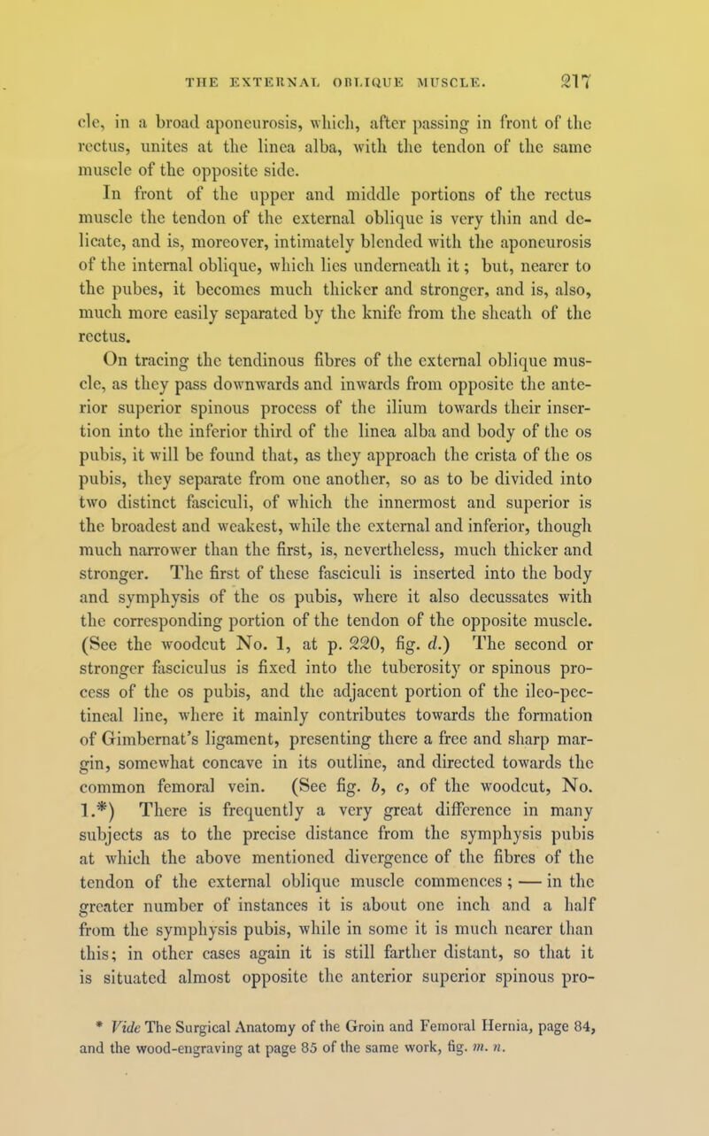clc, in a broad aponeurosis, which, after passing in front of the rectus, unites at the linca alba, with the tendon of the same muscle of the opposite side. In front of the upper and middle portions of the rectus muscle the tendon of the external oblique is very thin and de- licate, and is, moreover, intimately blended with the aponeurosis of the internal oblique, which lies underneath it; but, nearer to the pubes, it becomes much thicker and stronger, and is, also, much more easily separated by the knife from the sheath of the rectus. On tracing the tendinous fibres of the external oblique mus- cle, as they pass downwards and inwards from opposite the ante- rior superior spinous process of the ilium towards their inser- tion into the inferior third of the linea alba and body of the os pubis, it will be found that, as they approach the crista of the os pubis, they separate from one another, so as to be divided into two distinct fasciculi, of which the innermost and superior is the broadest and weakest, while the external and inferior, though much narrower than the first, is, nevertheless, much thicker and stronger. The first of these fasciculi is inserted into the body and symphysis of the os pubis, where it also decussates with the corresponding portion of the tendon of the opposite muscle. (See the w'oodcut No. 1, at p. 220, fig. d.) The second or stronger fasciculus is fixed into the tuberosity or spinous pro- cess of the os pubis, and the adjacent portion of the ileo-pec- tineal line, where it mainly contributes towards the formation of Gimbernat’s ligament, presenting there a free and sharp mar- gin, somewhat concave in its outline, and directed towards the common femoral vein. (See fig. b, c, of the woodcut. No. 1.*) There is frequently a very great difference in many subjects as to the precise distance from the symphysis pubis at which the above mentioned divergence of the fibres of the tendon of the external oblique muscle commences; — in the greater number of instances it is about one inch and a half from the symphysis pubis, while in some it is much nearer than this; in other cases again it is still farther distant, so that it is situated almost opposite the anterior superior spinous pro- * Vide The Surgical Anatomy of the Groin and Femoral Hernia, page 84, and the wood-engraving at page 85 of the same work, fig. ni. n.